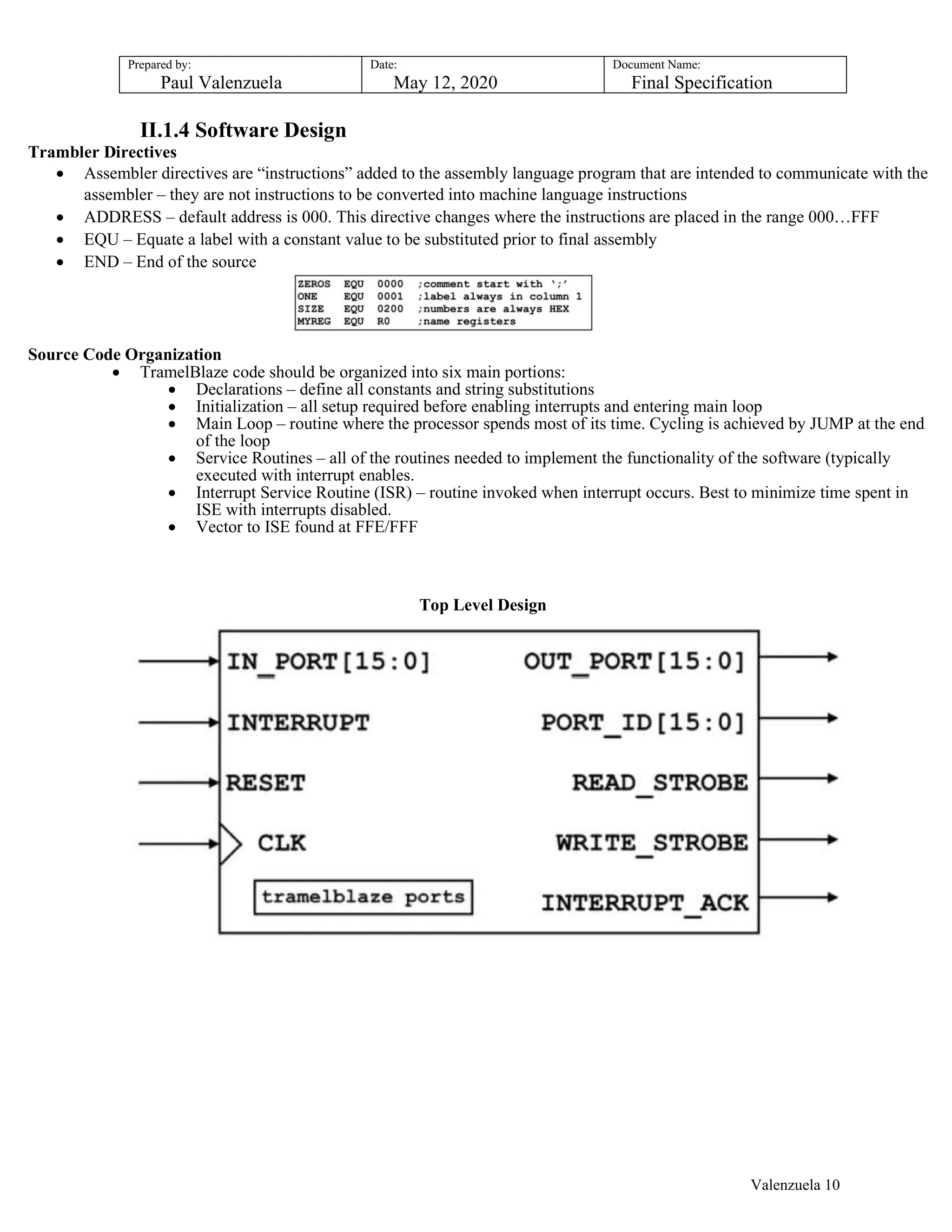 Prepared by:
Paul Valenzuela
Date:
May 12, 2020
Document Name:
Final Specification
II.1.4 Software Design
Trambler Directives
 Assembler directives are “instructions” added to the assembly language program that are intended to communicate with the
assembler – they are not instructions to be converted into machine language instructions
 ADDRESS – default address is 000. This directive changes where the instructions are placed in the range 000…FFF
 EQU – Equate a label with a constant value to be substituted prior to final assembly
 END – End of the source
Source Code Organization
 TramelBlaze code should be organized into six main portions:
 Declarations – define all constants and string substitutions
 Initialization – all setup required before enabling interrupts and entering main loop
 Main Loop – routine where the processor spends most of its time. Cycling is achieved by JUMP at the end
of the loop
 Service Routines – all of the routines needed to implement the functionality of the software (typically
executed with interrupt enables.
 Interrupt Service Routine (ISR) – routine invoked when interrupt occurs. Best to minimize time spent in
ISE with interrupts disabled.
 Vector to ISE found at FFE/FFF
Top Level Design
Valenzuela 10
 
