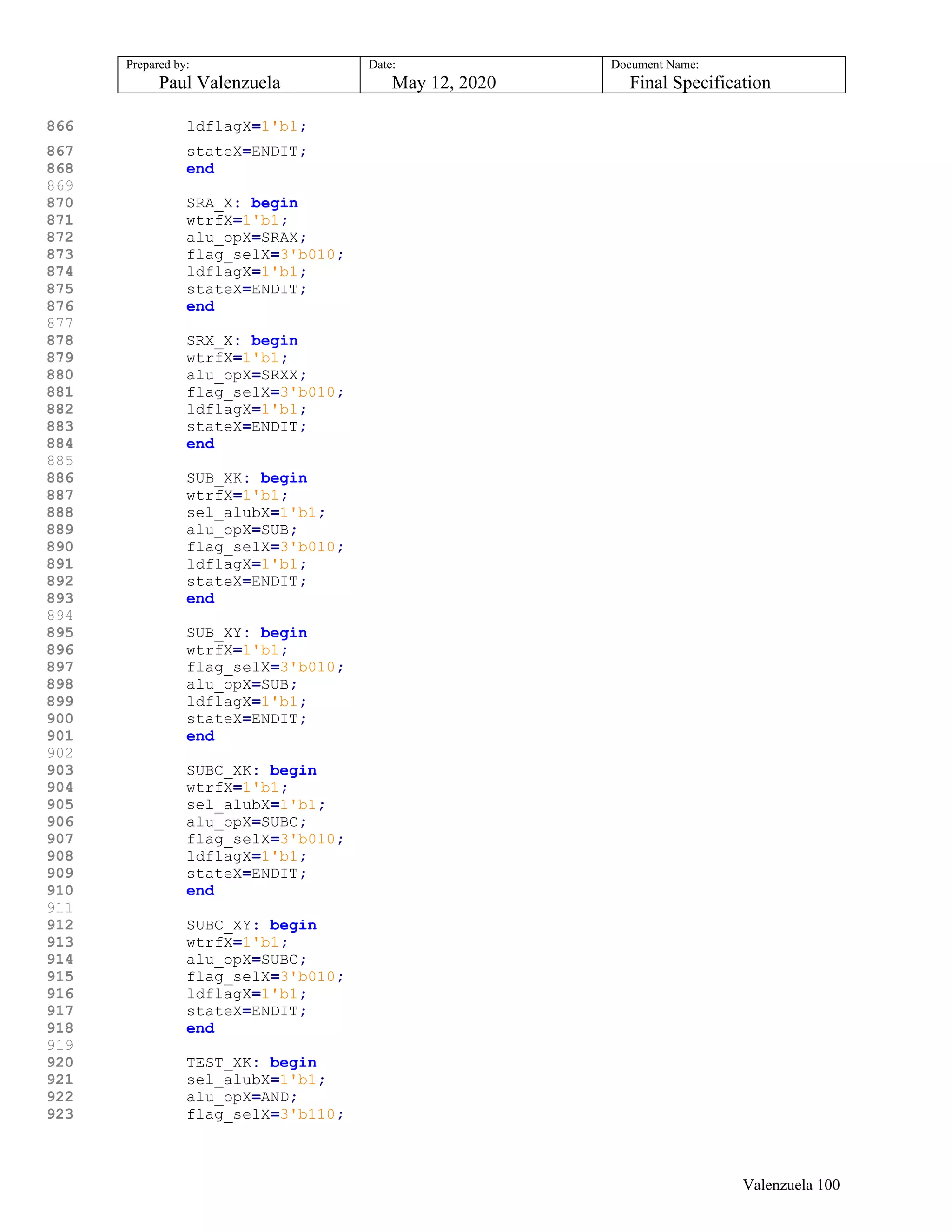 Prepared by:
Paul Valenzuela
Date:
May 12, 2020
Document Name:
Final Specification
866 ldflagX=1'b1;
867 stateX=ENDIT;
868 end
869
870 SRA_X: begin
871 wtrfX=1'b1;
872 alu_opX=SRAX;
873 flag_selX=3'b010;
874 ldflagX=1'b1;
875 stateX=ENDIT;
876 end
877
878 SRX_X: begin
879 wtrfX=1'b1;
880 alu_opX=SRXX;
881 flag_selX=3'b010;
882 ldflagX=1'b1;
883 stateX=ENDIT;
884 end
885
886 SUB_XK: begin
887 wtrfX=1'b1;
888 sel_alubX=1'b1;
889 alu_opX=SUB;
890 flag_selX=3'b010;
891 ldflagX=1'b1;
892 stateX=ENDIT;
893 end
894
895 SUB_XY: begin
896 wtrfX=1'b1;
897 flag_selX=3'b010;
898 alu_opX=SUB;
899 ldflagX=1'b1;
900 stateX=ENDIT;
901 end
902
903 SUBC_XK: begin
904 wtrfX=1'b1;
905 sel_alubX=1'b1;
906 alu_opX=SUBC;
907 flag_selX=3'b010;
908 ldflagX=1'b1;
909 stateX=ENDIT;
910 end
911
912 SUBC_XY: begin
913 wtrfX=1'b1;
914 alu_opX=SUBC;
915 flag_selX=3'b010;
916 ldflagX=1'b1;
917 stateX=ENDIT;
918 end
919
920 TEST_XK: begin
921 sel_alubX=1'b1;
922 alu_opX=AND;
923 flag_selX=3'b110;
Valenzuela 100
 