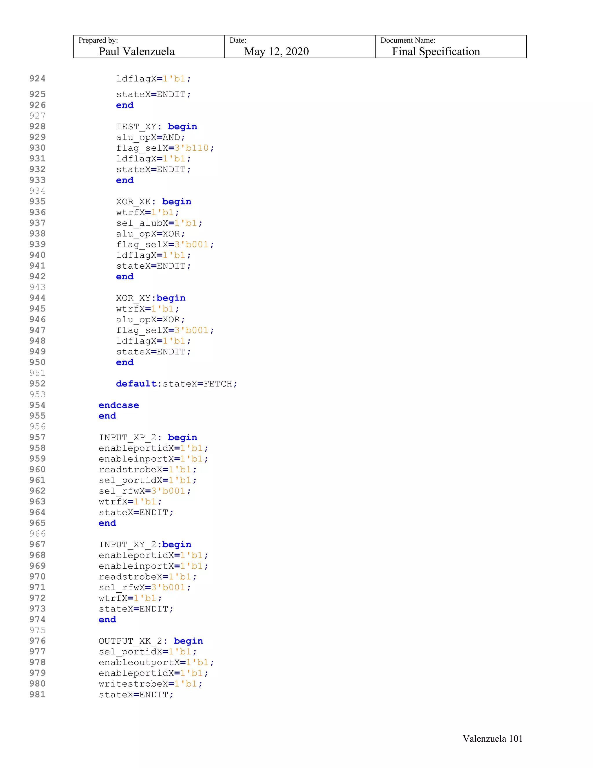 Prepared by:
Paul Valenzuela
Date:
May 12, 2020
Document Name:
Final Specification
924 ldflagX=1'b1;
925 stateX=ENDIT;
926 end
927
928 TEST_XY: begin
929 alu_opX=AND;
930 flag_selX=3'b110;
931 ldflagX=1'b1;
932 stateX=ENDIT;
933 end
934
935 XOR_XK: begin
936 wtrfX=1'b1;
937 sel_alubX=1'b1;
938 alu_opX=XOR;
939 flag_selX=3'b001;
940 ldflagX=1'b1;
941 stateX=ENDIT;
942 end
943
944 XOR_XY:begin
945 wtrfX=1'b1;
946 alu_opX=XOR;
947 flag_selX=3'b001;
948 ldflagX=1'b1;
949 stateX=ENDIT;
950 end
951
952 default:stateX=FETCH;
953
954 endcase
955 end
956
957 INPUT_XP_2: begin
958 enableportidX=1'b1;
959 enableinportX=1'b1;
960 readstrobeX=1'b1;
961 sel_portidX=1'b1;
962 sel_rfwX=3'b001;
963 wtrfX=1'b1;
964 stateX=ENDIT;
965 end
966
967 INPUT_XY_2:begin
968 enableportidX=1'b1;
969 enableinportX=1'b1;
970 readstrobeX=1'b1;
971 sel_rfwX=3'b001;
972 wtrfX=1'b1;
973 stateX=ENDIT;
974 end
975
976 OUTPUT_XK_2: begin
977 sel_portidX=1'b1;
978 enableoutportX=1'b1;
979 enableportidX=1'b1;
980 writestrobeX=1'b1;
981 stateX=ENDIT;
Valenzuela 101
 