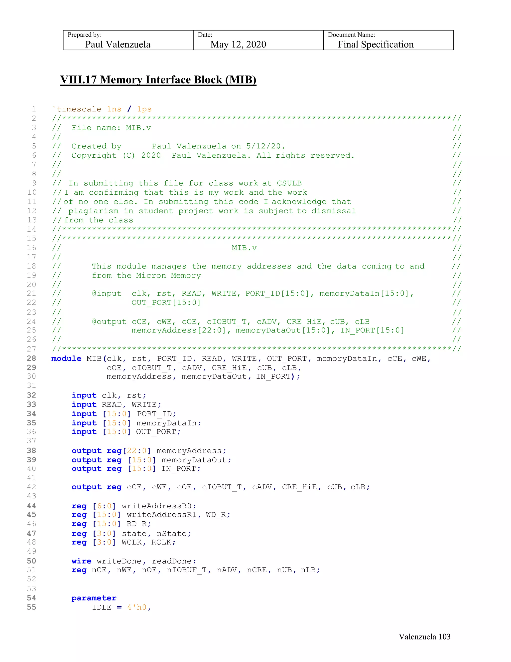 Prepared by:
Paul Valenzuela
Date:
May 12, 2020
Document Name:
Final Specification
VIII.17 Memory Interface Block (MIB)
1 `timescale 1ns / 1ps
2 //******************************************************************************//
3 // File name: MIB.v //
4 // //
5 // Created by Paul Valenzuela on 5/12/20. //
6 // Copyright (C) 2020 Paul Valenzuela. All rights reserved. //
7 // //
8 // //
9 // In submitting this file for class work at CSULB //
10 // I am confirming that this is my work and the work //
11 // of no one else. In submitting this code I acknowledge that //
12 // plagiarism in student project work is subject to dismissal //
13 // from the class //
14 //******************************************************************************//
15 //******************************************************************************//
16 // MIB.v //
17 // //
18 // This module manages the memory addresses and the data coming to and //
19 // from the Micron Memory //
20 // //
21 // @input clk, rst, READ, WRITE, PORT_ID[15:0], memoryDataIn[15:0], //
22 // OUT_PORT[15:0] //
23 // //
24 // @output cCE, cWE, cOE, cIOBUT_T, cADV, CRE_HiE, cUB, cLB //
25 // memoryAddress[22:0], memoryDataOut[15:0], IN_PORT[15:0] //
26 // //
27 //******************************************************************************//
28 module MIB(clk, rst, PORT_ID, READ, WRITE, OUT_PORT, memoryDataIn, cCE, cWE,
29 cOE, cIOBUT_T, cADV, CRE_HiE, cUB, cLB,
30 memoryAddress, memoryDataOut, IN_PORT);
31
32 input clk, rst;
33 input READ, WRITE;
34 input [15:0] PORT_ID;
35 input [15:0] memoryDataIn;
36 input [15:0] OUT_PORT;
37
38 output reg[22:0] memoryAddress;
39 output reg [15:0] memoryDataOut;
40 output reg [15:0] IN_PORT;
41
42 output reg cCE, cWE, cOE, cIOBUT_T, cADV, CRE_HiE, cUB, cLB;
43
44 reg [6:0] writeAddressR0;
45 reg [15:0] writeAddressR1, WD_R;
46 reg [15:0] RD_R;
47 reg [3:0] state, nState;
48 reg [3:0] WCLK, RCLK;
49
50 wire writeDone, readDone;
51 reg nCE, nWE, nOE, nIOBUF_T, nADV, nCRE, nUB, nLB;
52
53
54 parameter
55 IDLE = 4'h0,
Valenzuela 103
 