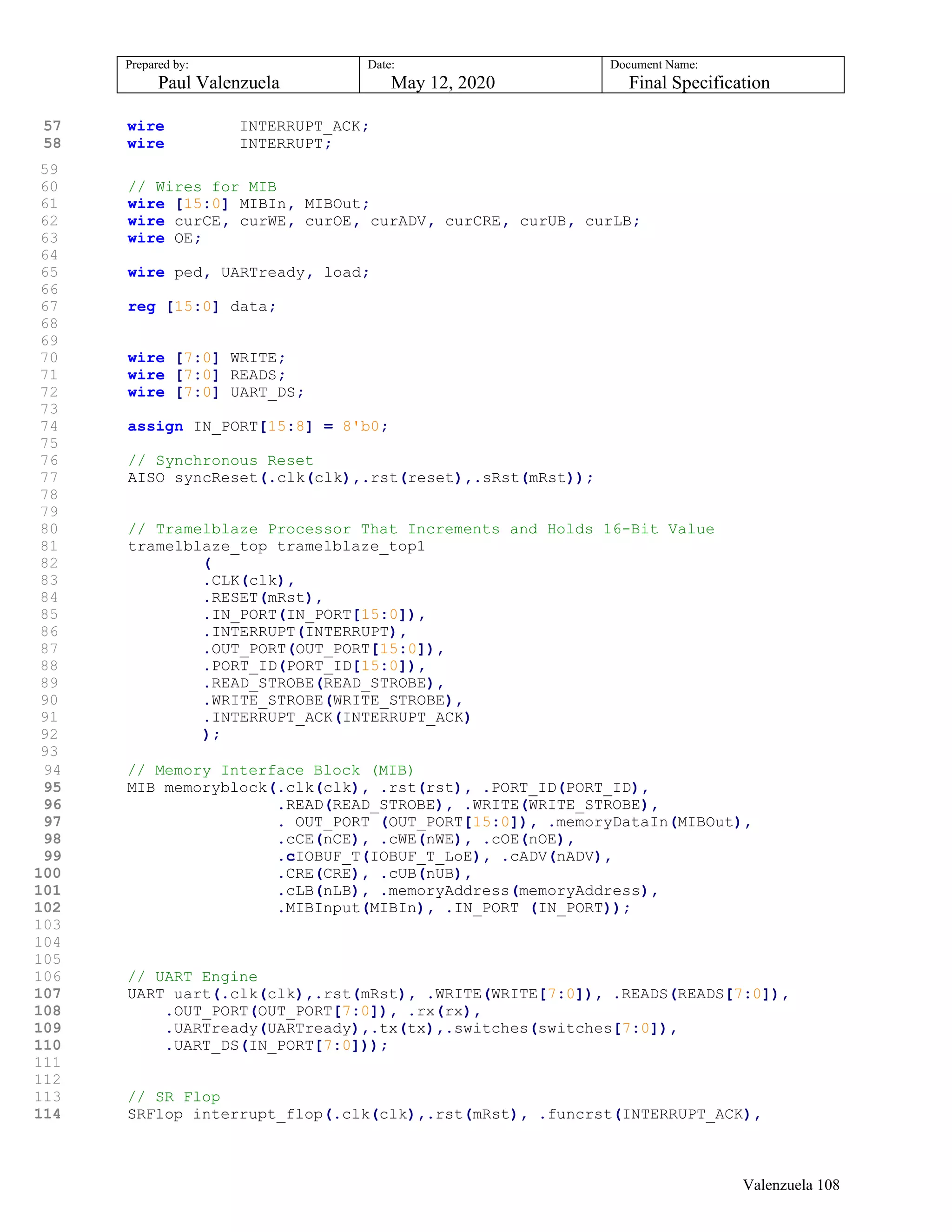 Prepared by:
Paul Valenzuela
Date:
May 12, 2020
Document Name:
Final Specification
57 wire INTERRUPT_ACK;
58 wire INTERRUPT;
59
60 // Wires for MIB
61 wire [15:0] MIBIn, MIBOut;
62 wire curCE, curWE, curOE, curADV, curCRE, curUB, curLB;
63 wire OE;
64
65 wire ped, UARTready, load;
66
67 reg [15:0] data;
68
69
70 wire [7:0] WRITE;
71 wire [7:0] READS;
72 wire [7:0] UART_DS;
73
74 assign IN_PORT[15:8] = 8'b0;
75
76 // Synchronous Reset
77 AISO syncReset(.clk(clk),.rst(reset),.sRst(mRst));
78
79
80 // Tramelblaze Processor That Increments and Holds 16-Bit Value
81 tramelblaze_top tramelblaze_top1
82 (
83 .CLK(clk),
84 .RESET(mRst),
85 .IN_PORT(IN_PORT[15:0]),
86 .INTERRUPT(INTERRUPT),
87 .OUT_PORT(OUT_PORT[15:0]),
88 .PORT_ID(PORT_ID[15:0]),
89 .READ_STROBE(READ_STROBE),
90 .WRITE_STROBE(WRITE_STROBE),
91 .INTERRUPT_ACK(INTERRUPT_ACK)
92 );
93
94 // Memory Interface Block (MIB)
95 MIB memoryblock(.clk(clk), .rst(rst), .PORT_ID(PORT_ID),
96 .READ(READ_STROBE), .WRITE(WRITE_STROBE),
97 . OUT_PORT (OUT_PORT[15:0]), .memoryDataIn(MIBOut),
98 .cCE(nCE), .cWE(nWE), .cOE(nOE),
99 .cIOBUF_T(IOBUF_T_LoE), .cADV(nADV),
100 .CRE(CRE), .cUB(nUB),
101 .cLB(nLB), .memoryAddress(memoryAddress),
102 .MIBInput(MIBIn), .IN_PORT (IN_PORT));
103
104
105
106 // UART Engine
107 UART uart(.clk(clk),.rst(mRst), .WRITE(WRITE[7:0]), .READS(READS[7:0]),
108 .OUT_PORT(OUT_PORT[7:0]), .rx(rx),
109 .UARTready(UARTready),.tx(tx),.switches(switches[7:0]),
110 .UART_DS(IN_PORT[7:0]));
111
112
113 // SR Flop
114 SRFlop interrupt_flop(.clk(clk),.rst(mRst), .funcrst(INTERRUPT_ACK),
Valenzuela 108
 
