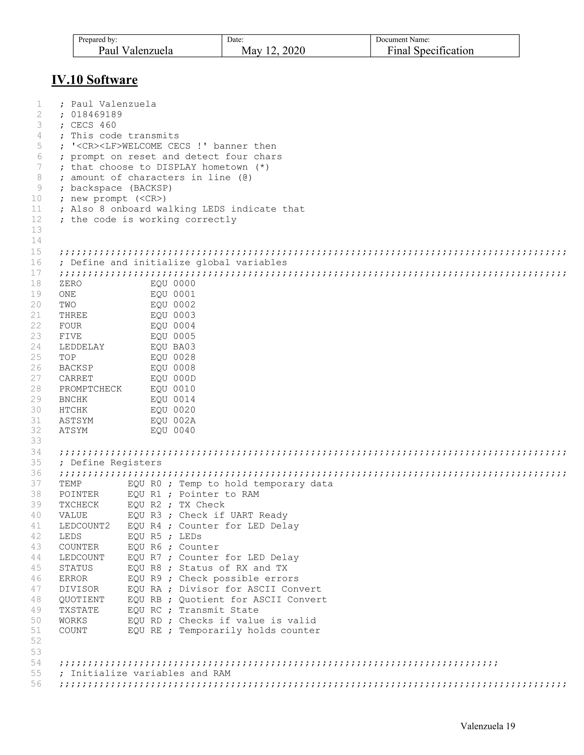Prepared by:
Paul Valenzuela
Date:
May 12, 2020
Document Name:
Final Specification
IV.10 Software
1 ; Paul Valenzuela
2 ; 018469189
3 ; CECS 460
4 ; This code transmits
5 ; '<CR><LF>WELCOME CECS !' banner then
6 ; prompt on reset and detect four chars
7 ; that choose to DISPLAY hometown (*)
8 ; amount of characters in line (@)
9 ; backspace (BACKSP)
10 ; new prompt (<CR>)
11 ; Also 8 onboard walking LEDS indicate that
12 ; the code is working correctly
13
14
15 ;;;;;;;;;;;;;;;;;;;;;;;;;;;;;;;;;;;;;;;;;;;;;;;;;;;;;;;;;;;;;;;;;;;;;;;;;;;;;;;;;;;;;;;;;
16 ; Define and initialize global variables
17 ;;;;;;;;;;;;;;;;;;;;;;;;;;;;;;;;;;;;;;;;;;;;;;;;;;;;;;;;;;;;;;;;;;;;;;;;;;;;;;;;;;;;;;;;;
18 ZERO EQU 0000
19 ONE EQU 0001
20 TWO EQU 0002
21 THREE EQU 0003
22 FOUR EQU 0004
23 FIVE EQU 0005
24 LEDDELAY EQU BA03
25 TOP EQU 0028
26 BACKSP EQU 0008
27 CARRET EQU 000D
28 PROMPTCHECK EQU 0010
29 BNCHK EQU 0014
30 HTCHK EQU 0020
31 ASTSYM EQU 002A
32 ATSYM EQU 0040
33
34 ;;;;;;;;;;;;;;;;;;;;;;;;;;;;;;;;;;;;;;;;;;;;;;;;;;;;;;;;;;;;;;;;;;;;;;;;;;;;;;;;;;;;;;;;;
35 ; Define Registers
36 ;;;;;;;;;;;;;;;;;;;;;;;;;;;;;;;;;;;;;;;;;;;;;;;;;;;;;;;;;;;;;;;;;;;;;;;;;;;;;;;;;;;;;;;;;
37 TEMP EQU R0 ; Temp to hold temporary data
38 POINTER EQU R1 ; Pointer to RAM
39 TXCHECK EQU R2 ; TX Check
40 VALUE EQU R3 ; Check if UART Ready
41 LEDCOUNT2 EQU R4 ; Counter for LED Delay
42 LEDS EQU R5 ; LEDs
43 COUNTER EQU R6 ; Counter
44 LEDCOUNT EQU R7 ; Counter for LED Delay
45 STATUS EQU R8 ; Status of RX and TX
46 ERROR EQU R9 ; Check possible errors
47 DIVISOR EQU RA ; Divisor for ASCII Convert
48 QUOTIENT EQU RB ; Quotient for ASCII Convert
49 TXSTATE EQU RC ; Transmit State
50 WORKS EQU RD ; Checks if value is valid
51 COUNT EQU RE ; Temporarily holds counter
52
53
54 ;;;;;;;;;;;;;;;;;;;;;;;;;;;;;;;;;;;;;;;;;;;;;;;;;;;;;;;;;;;;;;;;;;;;;;;;;;;;;
55 ; Initialize variables and RAM
56 ;;;;;;;;;;;;;;;;;;;;;;;;;;;;;;;;;;;;;;;;;;;;;;;;;;;;;;;;;;;;;;;;;;;;;;;;;;;;;;;;;;;;;;;;;
Valenzuela 19
 