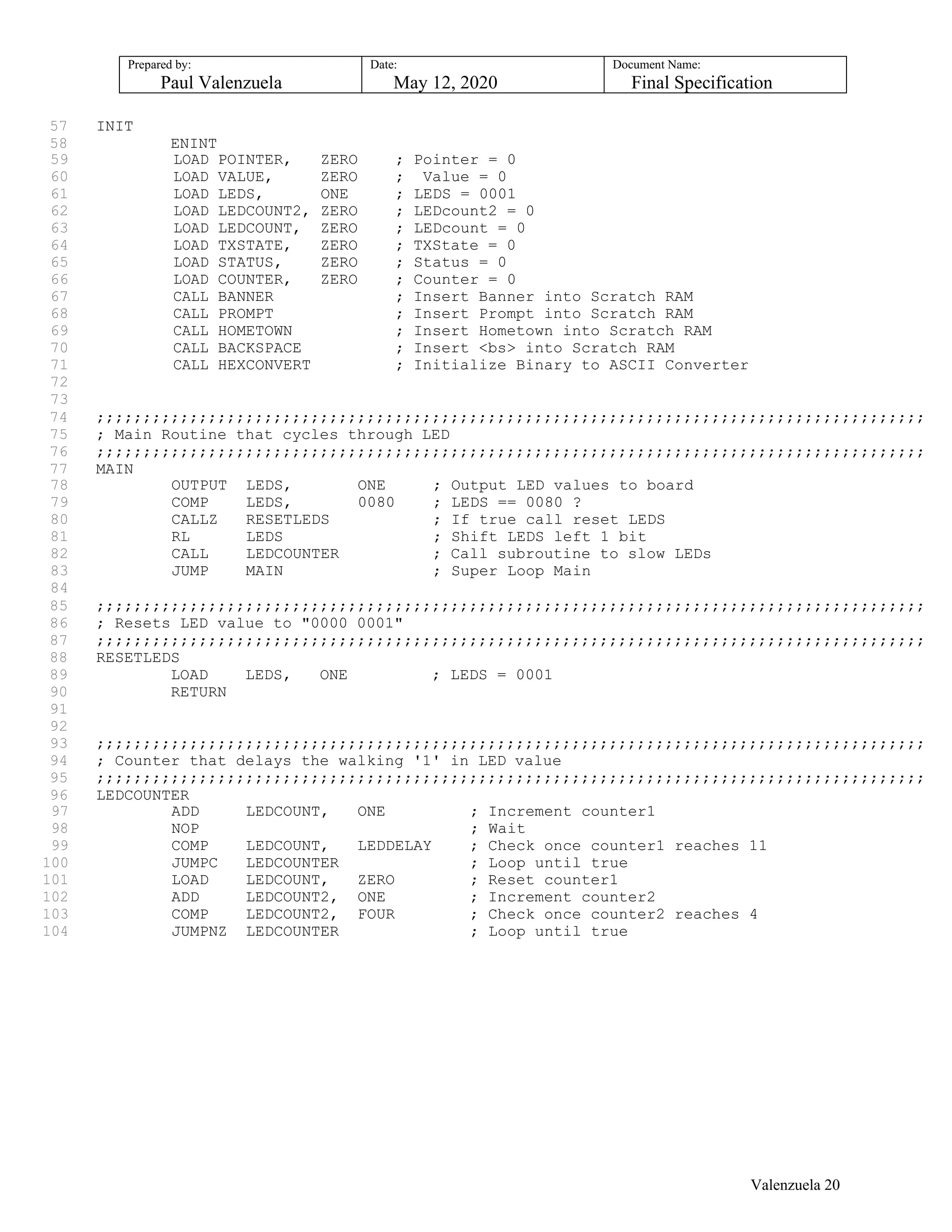 Prepared by:
Paul Valenzuela
Date:
May 12, 2020
Document Name:
Final Specification
57 INIT
58 ENINT
59 LOAD POINTER, ZERO ; Pointer = 0
60 LOAD VALUE, ZERO ; Value = 0
61 LOAD LEDS, ONE ; LEDS = 0001
62 LOAD LEDCOUNT2, ZERO ; LEDcount2 = 0
63 LOAD LEDCOUNT, ZERO ; LEDcount = 0
64 LOAD TXSTATE, ZERO ; TXState = 0
65 LOAD STATUS, ZERO ; Status = 0
66 LOAD COUNTER, ZERO ; Counter = 0
67 CALL BANNER ; Insert Banner into Scratch RAM
68 CALL PROMPT ; Insert Prompt into Scratch RAM
69 CALL HOMETOWN ; Insert Hometown into Scratch RAM
70 CALL BACKSPACE ; Insert <bs> into Scratch RAM
71 CALL HEXCONVERT ; Initialize Binary to ASCII Converter
72
73
74 ;;;;;;;;;;;;;;;;;;;;;;;;;;;;;;;;;;;;;;;;;;;;;;;;;;;;;;;;;;;;;;;;;;;;;;;;;;;;;;;;;;;;;;;;;
75 ; Main Routine that cycles through LED
76 ;;;;;;;;;;;;;;;;;;;;;;;;;;;;;;;;;;;;;;;;;;;;;;;;;;;;;;;;;;;;;;;;;;;;;;;;;;;;;;;;;;;;;;;;;
77 MAIN
78 OUTPUT LEDS, ONE ; Output LED values to board
79 COMP LEDS, 0080 ; LEDS == 0080 ?
80 CALLZ RESETLEDS ; If true call reset LEDS
81 RL LEDS ; Shift LEDS left 1 bit
82 CALL LEDCOUNTER ; Call subroutine to slow LEDs
83 JUMP MAIN ; Super Loop Main
84
85 ;;;;;;;;;;;;;;;;;;;;;;;;;;;;;;;;;;;;;;;;;;;;;;;;;;;;;;;;;;;;;;;;;;;;;;;;;;;;;;;;;;;;;;;;;
86 ; Resets LED value to "0000 0001"
87 ;;;;;;;;;;;;;;;;;;;;;;;;;;;;;;;;;;;;;;;;;;;;;;;;;;;;;;;;;;;;;;;;;;;;;;;;;;;;;;;;;;;;;;;;;
88 RESETLEDS
89 LOAD LEDS, ONE ; LEDS = 0001
90 RETURN
91
92
93 ;;;;;;;;;;;;;;;;;;;;;;;;;;;;;;;;;;;;;;;;;;;;;;;;;;;;;;;;;;;;;;;;;;;;;;;;;;;;;;;;;;;;;;;;;
94 ; Counter that delays the walking '1' in LED value
95 ;;;;;;;;;;;;;;;;;;;;;;;;;;;;;;;;;;;;;;;;;;;;;;;;;;;;;;;;;;;;;;;;;;;;;;;;;;;;;;;;;;;;;;;;;
96 LEDCOUNTER
97 ADD LEDCOUNT, ONE ; Increment counter1
98 NOP ; Wait
99 COMP LEDCOUNT, LEDDELAY ; Check once counter1 reaches 11
100 JUMPC LEDCOUNTER ; Loop until true
101 LOAD LEDCOUNT, ZERO ; Reset counter1
102 ADD LEDCOUNT2, ONE ; Increment counter2
103 COMP LEDCOUNT2, FOUR ; Check once counter2 reaches 4
104 JUMPNZ LEDCOUNTER ; Loop until true
Valenzuela 20
 