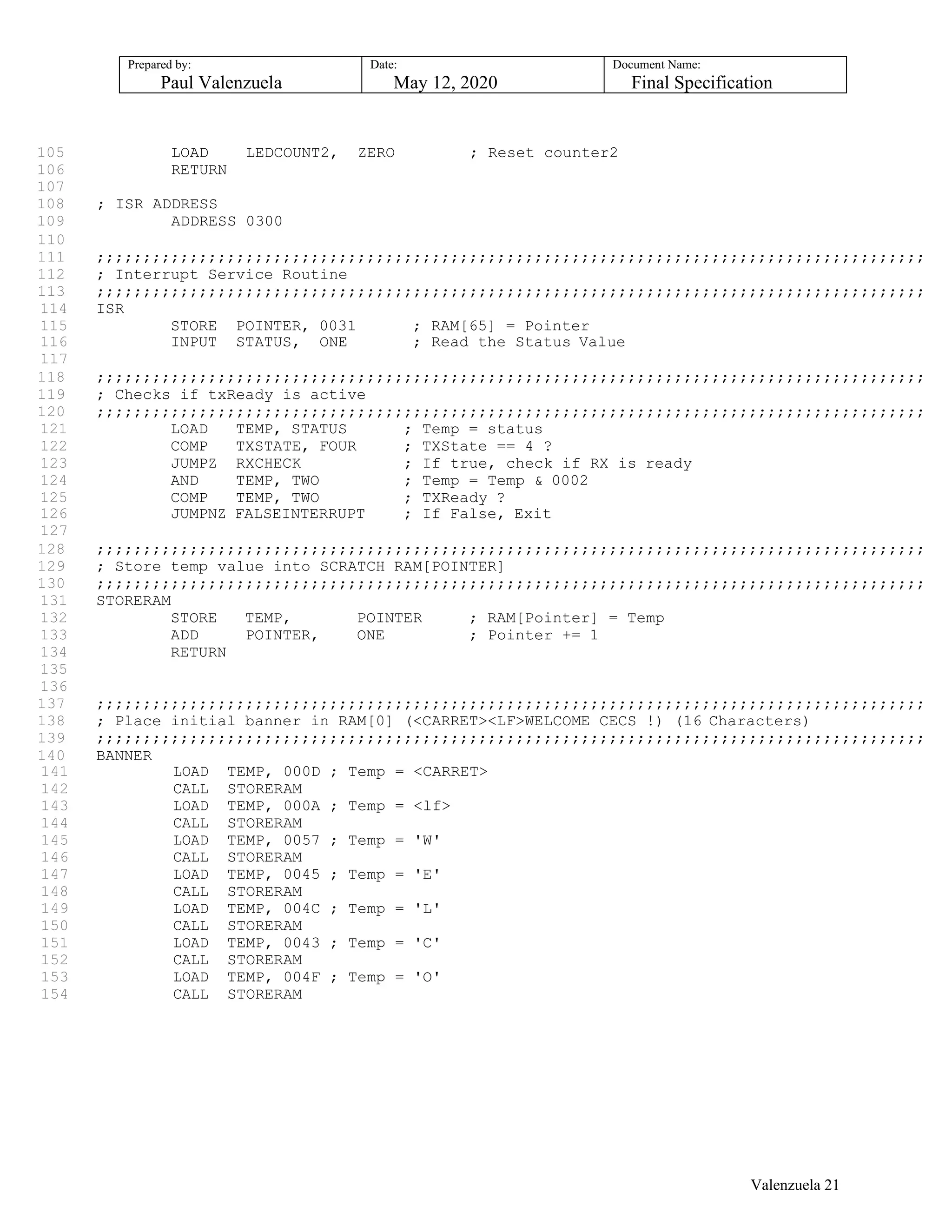 Prepared by:
Paul Valenzuela
Date:
May 12, 2020
Document Name:
Final Specification
105 LOAD LEDCOUNT2, ZERO ; Reset counter2
106 RETURN
107
108 ; ISR ADDRESS
109 ADDRESS 0300
110
111 ;;;;;;;;;;;;;;;;;;;;;;;;;;;;;;;;;;;;;;;;;;;;;;;;;;;;;;;;;;;;;;;;;;;;;;;;;;;;;;;;;;;;;;;;;
112 ; Interrupt Service Routine
113 ;;;;;;;;;;;;;;;;;;;;;;;;;;;;;;;;;;;;;;;;;;;;;;;;;;;;;;;;;;;;;;;;;;;;;;;;;;;;;;;;;;;;;;;;;
114 ISR
115 STORE POINTER, 0031 ; RAM[65] = Pointer
116 INPUT STATUS, ONE ; Read the Status Value
117
118 ;;;;;;;;;;;;;;;;;;;;;;;;;;;;;;;;;;;;;;;;;;;;;;;;;;;;;;;;;;;;;;;;;;;;;;;;;;;;;;;;;;;;;;;;;
119 ; Checks if txReady is active
120 ;;;;;;;;;;;;;;;;;;;;;;;;;;;;;;;;;;;;;;;;;;;;;;;;;;;;;;;;;;;;;;;;;;;;;;;;;;;;;;;;;;;;;;;;;
121 LOAD TEMP, STATUS ; Temp = status
122 COMP TXSTATE, FOUR ; TXState == 4 ?
123 JUMPZ RXCHECK ; If true, check if RX is ready
124 AND TEMP, TWO ; Temp = Temp & 0002
125 COMP TEMP, TWO ; TXReady ?
126 JUMPNZ FALSEINTERRUPT ; If False, Exit
127
128 ;;;;;;;;;;;;;;;;;;;;;;;;;;;;;;;;;;;;;;;;;;;;;;;;;;;;;;;;;;;;;;;;;;;;;;;;;;;;;;;;;;;;;;;;;
129 ; Store temp value into SCRATCH RAM[POINTER]
130 ;;;;;;;;;;;;;;;;;;;;;;;;;;;;;;;;;;;;;;;;;;;;;;;;;;;;;;;;;;;;;;;;;;;;;;;;;;;;;;;;;;;;;;;;;
131 STORERAM
132 STORE TEMP, POINTER ; RAM[Pointer] = Temp
133 ADD POINTER, ONE ; Pointer += 1
134 RETURN
135
136
137 ;;;;;;;;;;;;;;;;;;;;;;;;;;;;;;;;;;;;;;;;;;;;;;;;;;;;;;;;;;;;;;;;;;;;;;;;;;;;;;;;;;;;;;;;;
138 ; Place initial banner in RAM[0] (<CARRET><LF>WELCOME CECS !) (16 Characters)
139 ;;;;;;;;;;;;;;;;;;;;;;;;;;;;;;;;;;;;;;;;;;;;;;;;;;;;;;;;;;;;;;;;;;;;;;;;;;;;;;;;;;;;;;;;;
140 BANNER
141 LOAD TEMP, 000D ; Temp = <CARRET>
142 CALL STORERAM
143 LOAD TEMP, 000A ; Temp = <lf>
144 CALL STORERAM
145 LOAD TEMP, 0057 ; Temp = 'W'
146 CALL STORERAM
147 LOAD TEMP, 0045 ; Temp = 'E'
148 CALL STORERAM
149 LOAD TEMP, 004C ; Temp = 'L'
150 CALL STORERAM
151 LOAD TEMP, 0043 ; Temp = 'C'
152 CALL STORERAM
153 LOAD TEMP, 004F ; Temp = 'O'
154 CALL STORERAM
Valenzuela 21
 