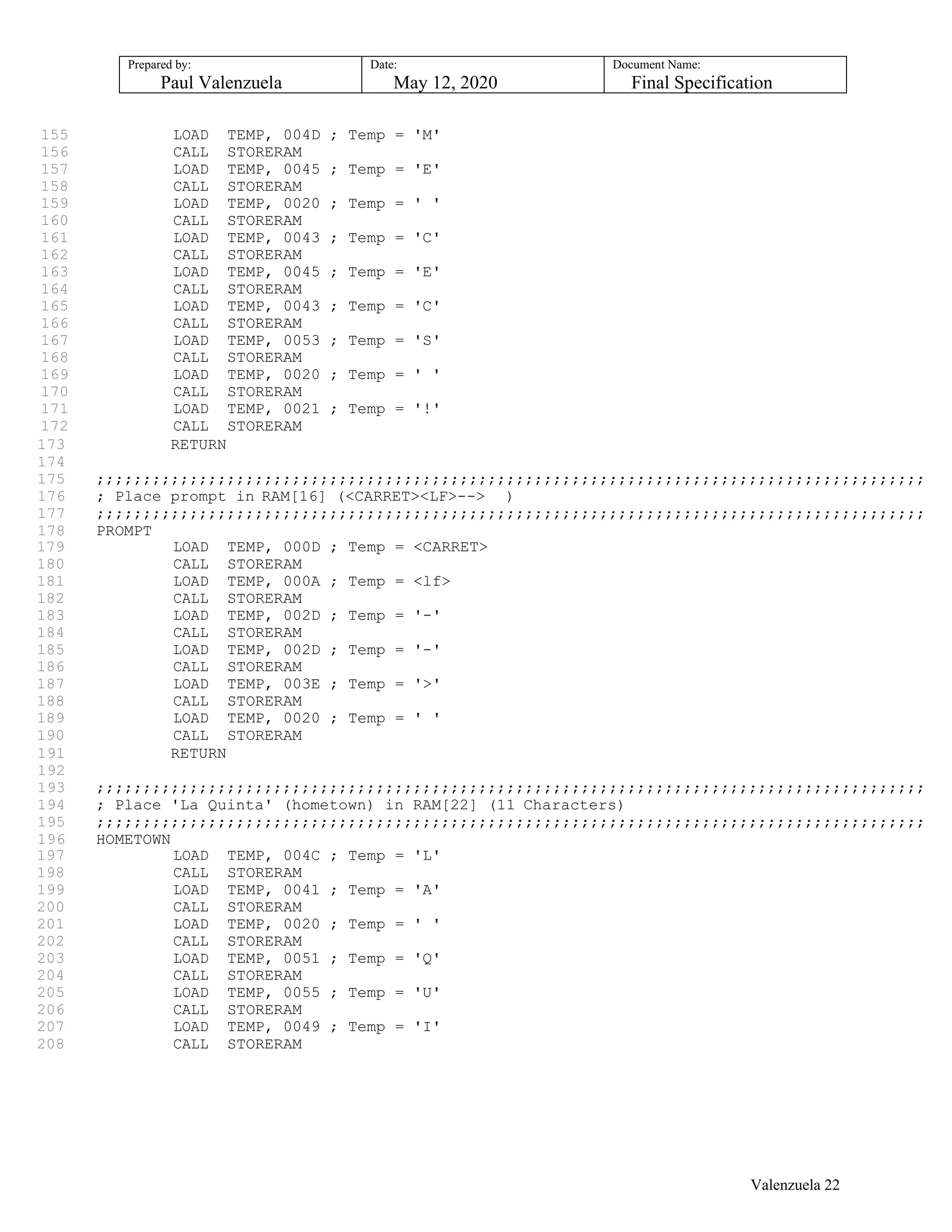 Prepared by:
Paul Valenzuela
Date:
May 12, 2020
Document Name:
Final Specification
155 LOAD TEMP, 004D ; Temp = 'M'
156 CALL STORERAM
157 LOAD TEMP, 0045 ; Temp = 'E'
158 CALL STORERAM
159 LOAD TEMP, 0020 ; Temp = ' '
160 CALL STORERAM
161 LOAD TEMP, 0043 ; Temp = 'C'
162 CALL STORERAM
163 LOAD TEMP, 0045 ; Temp = 'E'
164 CALL STORERAM
165 LOAD TEMP, 0043 ; Temp = 'C'
166 CALL STORERAM
167 LOAD TEMP, 0053 ; Temp = 'S'
168 CALL STORERAM
169 LOAD TEMP, 0020 ; Temp = ' '
170 CALL STORERAM
171 LOAD TEMP, 0021 ; Temp = '!'
172 CALL STORERAM
173 RETURN
174
175 ;;;;;;;;;;;;;;;;;;;;;;;;;;;;;;;;;;;;;;;;;;;;;;;;;;;;;;;;;;;;;;;;;;;;;;;;;;;;;;;;;;;;;;;;;
176 ; Place prompt in RAM[16] (<CARRET><LF>--> )
177 ;;;;;;;;;;;;;;;;;;;;;;;;;;;;;;;;;;;;;;;;;;;;;;;;;;;;;;;;;;;;;;;;;;;;;;;;;;;;;;;;;;;;;;;;;
178 PROMPT
179 LOAD TEMP, 000D ; Temp = <CARRET>
180 CALL STORERAM
181 LOAD TEMP, 000A ; Temp = <lf>
182 CALL STORERAM
183 LOAD TEMP, 002D ; Temp = '-'
184 CALL STORERAM
185 LOAD TEMP, 002D ; Temp = '-'
186 CALL STORERAM
187 LOAD TEMP, 003E ; Temp = '>'
188 CALL STORERAM
189 LOAD TEMP, 0020 ; Temp = ' '
190 CALL STORERAM
191 RETURN
192
193 ;;;;;;;;;;;;;;;;;;;;;;;;;;;;;;;;;;;;;;;;;;;;;;;;;;;;;;;;;;;;;;;;;;;;;;;;;;;;;;;;;;;;;;;;;
194 ; Place 'La Quinta' (hometown) in RAM[22] (11 Characters)
195 ;;;;;;;;;;;;;;;;;;;;;;;;;;;;;;;;;;;;;;;;;;;;;;;;;;;;;;;;;;;;;;;;;;;;;;;;;;;;;;;;;;;;;;;;;
196 HOMETOWN
197 LOAD TEMP, 004C ; Temp = 'L'
198 CALL STORERAM
199 LOAD TEMP, 0041 ; Temp = 'A'
200 CALL STORERAM
201 LOAD TEMP, 0020 ; Temp = ' '
202 CALL STORERAM
203 LOAD TEMP, 0051 ; Temp = 'Q'
204 CALL STORERAM
205 LOAD TEMP, 0055 ; Temp = 'U'
206 CALL STORERAM
207 LOAD TEMP, 0049 ; Temp = 'I'
208 CALL STORERAM
Valenzuela 22
 