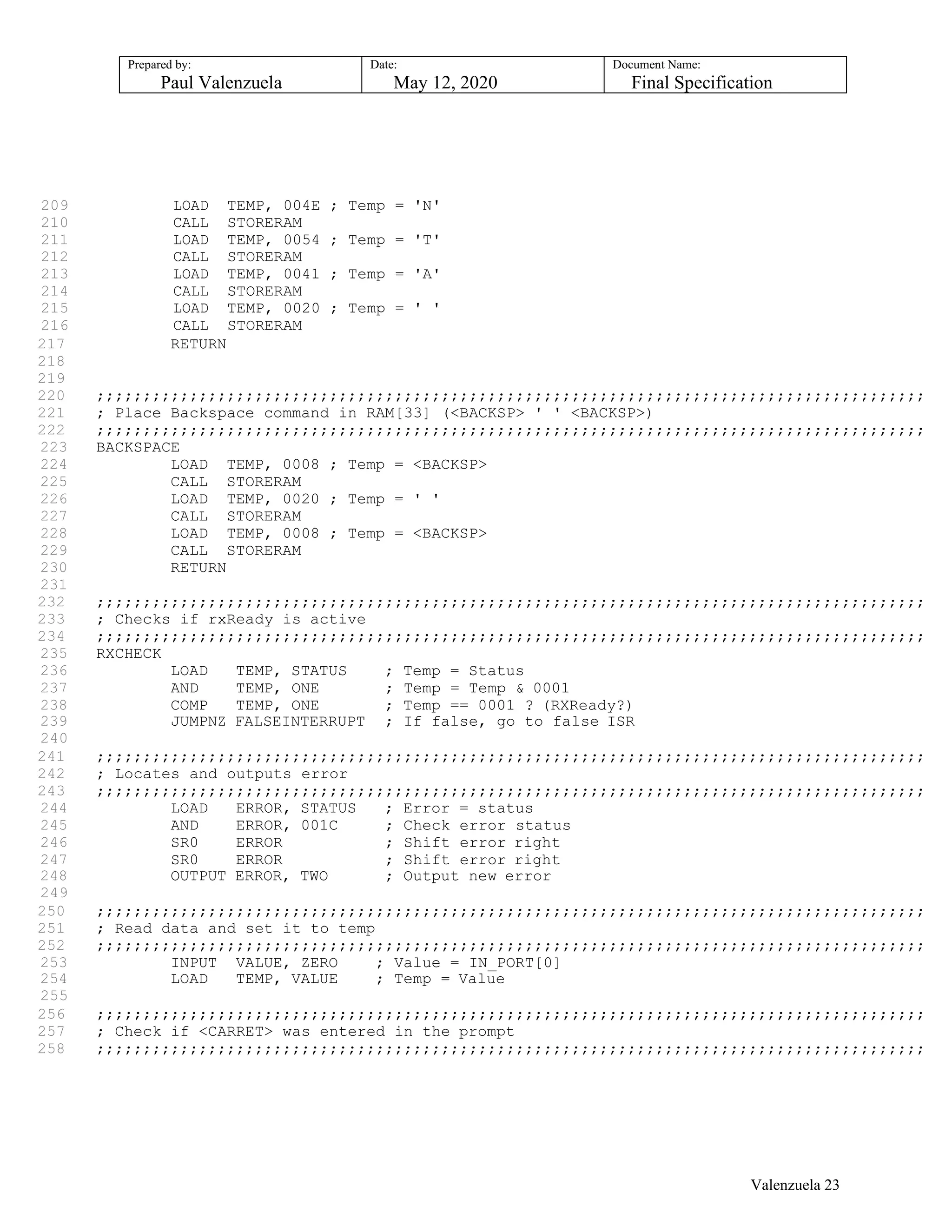 Prepared by:
Paul Valenzuela
Date:
May 12, 2020
Document Name:
Final Specification
209 LOAD TEMP, 004E ; Temp = 'N'
210 CALL STORERAM
211 LOAD TEMP, 0054 ; Temp = 'T'
212 CALL STORERAM
213 LOAD TEMP, 0041 ; Temp = 'A'
214 CALL STORERAM
215 LOAD TEMP, 0020 ; Temp = ' '
216 CALL STORERAM
217 RETURN
218
219
220 ;;;;;;;;;;;;;;;;;;;;;;;;;;;;;;;;;;;;;;;;;;;;;;;;;;;;;;;;;;;;;;;;;;;;;;;;;;;;;;;;;;;;;;;;;
221 ; Place Backspace command in RAM[33] (<BACKSP> ' ' <BACKSP>)
222 ;;;;;;;;;;;;;;;;;;;;;;;;;;;;;;;;;;;;;;;;;;;;;;;;;;;;;;;;;;;;;;;;;;;;;;;;;;;;;;;;;;;;;;;;;
223 BACKSPACE
224 LOAD TEMP, 0008 ; Temp = <BACKSP>
225 CALL STORERAM
226 LOAD TEMP, 0020 ; Temp = ' '
227 CALL STORERAM
228 LOAD TEMP, 0008 ; Temp = <BACKSP>
229 CALL STORERAM
230 RETURN
231
232 ;;;;;;;;;;;;;;;;;;;;;;;;;;;;;;;;;;;;;;;;;;;;;;;;;;;;;;;;;;;;;;;;;;;;;;;;;;;;;;;;;;;;;;;;;
233 ; Checks if rxReady is active
234 ;;;;;;;;;;;;;;;;;;;;;;;;;;;;;;;;;;;;;;;;;;;;;;;;;;;;;;;;;;;;;;;;;;;;;;;;;;;;;;;;;;;;;;;;;
235 RXCHECK
236 LOAD TEMP, STATUS ; Temp = Status
237 AND TEMP, ONE ; Temp = Temp & 0001
238 COMP TEMP, ONE ; Temp == 0001 ? (RXReady?)
239 JUMPNZ FALSEINTERRUPT ; If false, go to false ISR
240
241 ;;;;;;;;;;;;;;;;;;;;;;;;;;;;;;;;;;;;;;;;;;;;;;;;;;;;;;;;;;;;;;;;;;;;;;;;;;;;;;;;;;;;;;;;;
242 ; Locates and outputs error
243 ;;;;;;;;;;;;;;;;;;;;;;;;;;;;;;;;;;;;;;;;;;;;;;;;;;;;;;;;;;;;;;;;;;;;;;;;;;;;;;;;;;;;;;;;;
244 LOAD ERROR, STATUS ; Error = status
245 AND ERROR, 001C ; Check error status
246 SR0 ERROR ; Shift error right
247 SR0 ERROR ; Shift error right
248 OUTPUT ERROR, TWO ; Output new error
249
250 ;;;;;;;;;;;;;;;;;;;;;;;;;;;;;;;;;;;;;;;;;;;;;;;;;;;;;;;;;;;;;;;;;;;;;;;;;;;;;;;;;;;;;;;;;
251 ; Read data and set it to temp
252 ;;;;;;;;;;;;;;;;;;;;;;;;;;;;;;;;;;;;;;;;;;;;;;;;;;;;;;;;;;;;;;;;;;;;;;;;;;;;;;;;;;;;;;;;;
253 INPUT VALUE, ZERO ; Value = IN_PORT[0]
254 LOAD TEMP, VALUE ; Temp = Value
255
256 ;;;;;;;;;;;;;;;;;;;;;;;;;;;;;;;;;;;;;;;;;;;;;;;;;;;;;;;;;;;;;;;;;;;;;;;;;;;;;;;;;;;;;;;;;
257 ; Check if <CARRET> was entered in the prompt
258 ;;;;;;;;;;;;;;;;;;;;;;;;;;;;;;;;;;;;;;;;;;;;;;;;;;;;;;;;;;;;;;;;;;;;;;;;;;;;;;;;;;;;;;;;;
Valenzuela 23
 