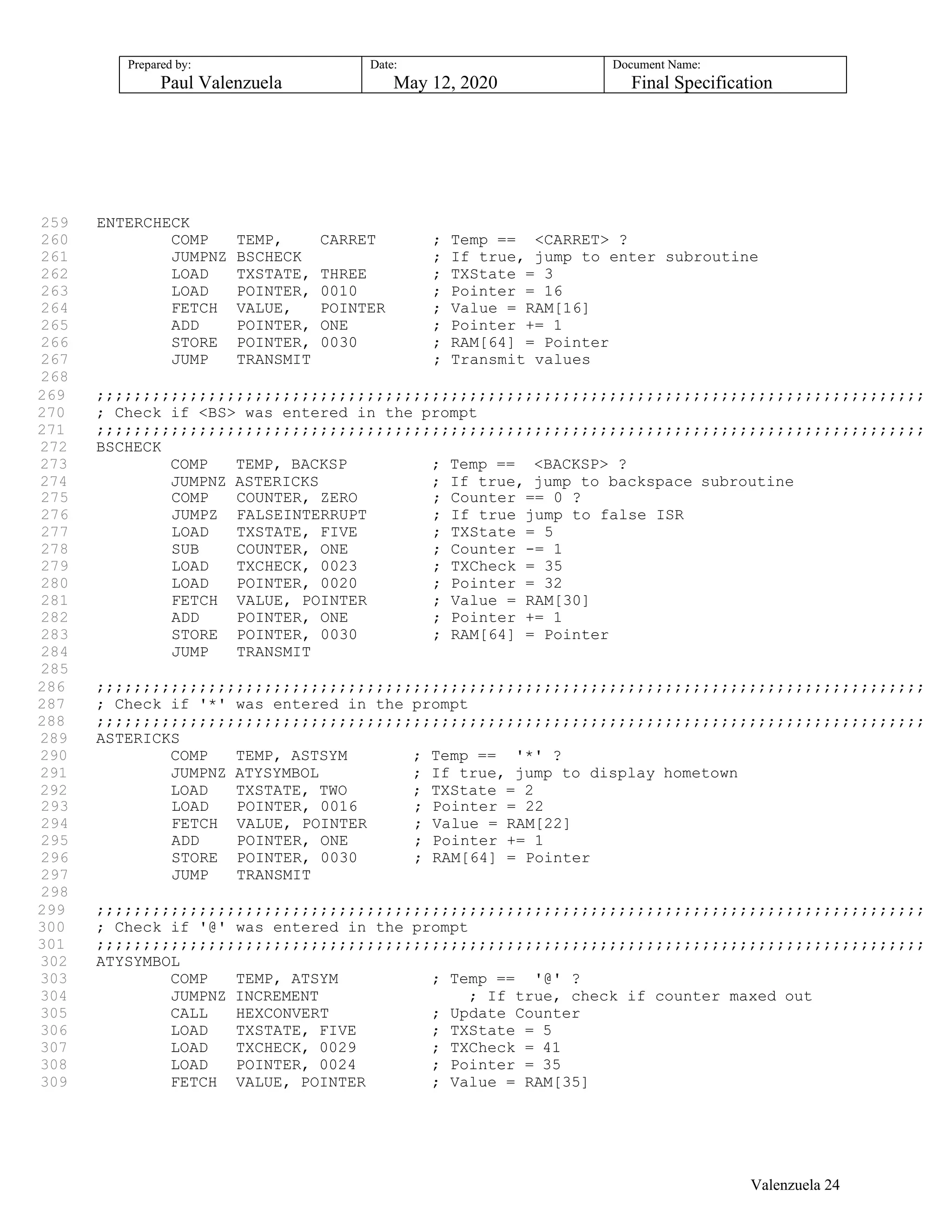 Prepared by:
Paul Valenzuela
Date:
May 12, 2020
Document Name:
Final Specification
259 ENTERCHECK
260 COMP TEMP, CARRET ; Temp == <CARRET> ?
261 JUMPNZ BSCHECK ; If true, jump to enter subroutine
262 LOAD TXSTATE, THREE ; TXState = 3
263 LOAD POINTER, 0010 ; Pointer = 16
264 FETCH VALUE, POINTER ; Value = RAM[16]
265 ADD POINTER, ONE ; Pointer += 1
266 STORE POINTER, 0030 ; RAM[64] = Pointer
267 JUMP TRANSMIT ; Transmit values
268
269 ;;;;;;;;;;;;;;;;;;;;;;;;;;;;;;;;;;;;;;;;;;;;;;;;;;;;;;;;;;;;;;;;;;;;;;;;;;;;;;;;;;;;;;;;;
270 ; Check if <BS> was entered in the prompt
271 ;;;;;;;;;;;;;;;;;;;;;;;;;;;;;;;;;;;;;;;;;;;;;;;;;;;;;;;;;;;;;;;;;;;;;;;;;;;;;;;;;;;;;;;;;
272 BSCHECK
273 COMP TEMP, BACKSP ; Temp == <BACKSP> ?
274 JUMPNZ ASTERICKS ; If true, jump to backspace subroutine
275 COMP COUNTER, ZERO ; Counter == 0 ?
276 JUMPZ FALSEINTERRUPT ; If true jump to false ISR
277 LOAD TXSTATE, FIVE ; TXState = 5
278 SUB COUNTER, ONE ; Counter -= 1
279 LOAD TXCHECK, 0023 ; TXCheck = 35
280 LOAD POINTER, 0020 ; Pointer = 32
281 FETCH VALUE, POINTER ; Value = RAM[30]
282 ADD POINTER, ONE ; Pointer += 1
283 STORE POINTER, 0030 ; RAM[64] = Pointer
284 JUMP TRANSMIT
285
286 ;;;;;;;;;;;;;;;;;;;;;;;;;;;;;;;;;;;;;;;;;;;;;;;;;;;;;;;;;;;;;;;;;;;;;;;;;;;;;;;;;;;;;;;;;
287 ; Check if '*' was entered in the prompt
288 ;;;;;;;;;;;;;;;;;;;;;;;;;;;;;;;;;;;;;;;;;;;;;;;;;;;;;;;;;;;;;;;;;;;;;;;;;;;;;;;;;;;;;;;;;
289 ASTERICKS
290 COMP TEMP, ASTSYM ; Temp == '*' ?
291 JUMPNZ ATYSYMBOL ; If true, jump to display hometown
292 LOAD TXSTATE, TWO ; TXState = 2
293 LOAD POINTER, 0016 ; Pointer = 22
294 FETCH VALUE, POINTER ; Value = RAM[22]
295 ADD POINTER, ONE ; Pointer += 1
296 STORE POINTER, 0030 ; RAM[64] = Pointer
297 JUMP TRANSMIT
298
299 ;;;;;;;;;;;;;;;;;;;;;;;;;;;;;;;;;;;;;;;;;;;;;;;;;;;;;;;;;;;;;;;;;;;;;;;;;;;;;;;;;;;;;;;;;
300 ; Check if '@' was entered in the prompt
301 ;;;;;;;;;;;;;;;;;;;;;;;;;;;;;;;;;;;;;;;;;;;;;;;;;;;;;;;;;;;;;;;;;;;;;;;;;;;;;;;;;;;;;;;;;
302 ATYSYMBOL
303 COMP TEMP, ATSYM ; Temp == '@' ?
304 JUMPNZ INCREMENT ; If true, check if counter maxed out
305 CALL HEXCONVERT ; Update Counter
306 LOAD TXSTATE, FIVE ; TXState = 5
307 LOAD TXCHECK, 0029 ; TXCheck = 41
308 LOAD POINTER, 0024 ; Pointer = 35
309 FETCH VALUE, POINTER ; Value = RAM[35]
Valenzuela 24
 