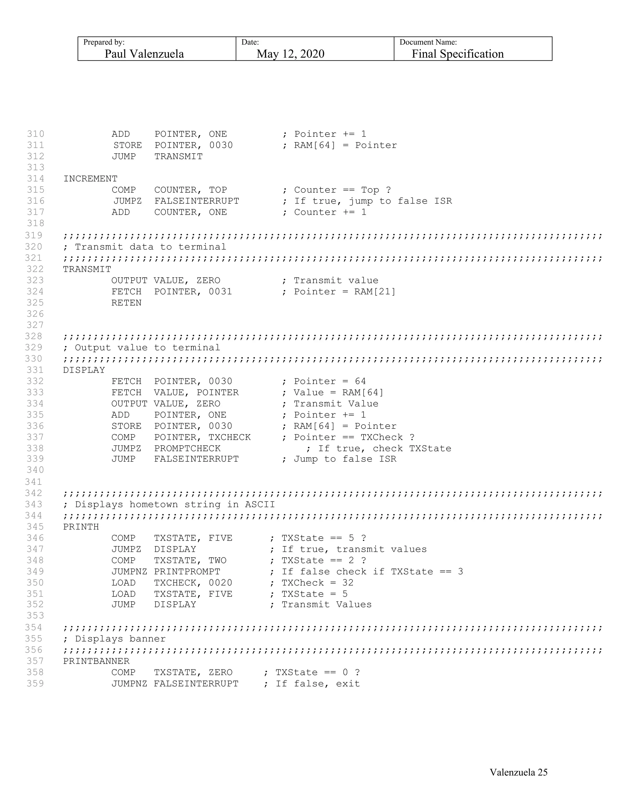 Prepared by:
Paul Valenzuela
Date:
May 12, 2020
Document Name:
Final Specification
310 ADD POINTER, ONE ; Pointer += 1
311 STORE POINTER, 0030 ; RAM[64] = Pointer
312 JUMP TRANSMIT
313
314 INCREMENT
315 COMP COUNTER, TOP ; Counter == Top ?
316 JUMPZ FALSEINTERRUPT ; If true, jump to false ISR
317 ADD COUNTER, ONE ; Counter += 1
318
319 ;;;;;;;;;;;;;;;;;;;;;;;;;;;;;;;;;;;;;;;;;;;;;;;;;;;;;;;;;;;;;;;;;;;;;;;;;;;;;;;;;;;;;;;;;
320 ; Transmit data to terminal
321 ;;;;;;;;;;;;;;;;;;;;;;;;;;;;;;;;;;;;;;;;;;;;;;;;;;;;;;;;;;;;;;;;;;;;;;;;;;;;;;;;;;;;;;;;;
322 TRANSMIT
323 OUTPUT VALUE, ZERO ; Transmit value
324 FETCH POINTER, 0031 ; Pointer = RAM[21]
325 RETEN
326
327
328 ;;;;;;;;;;;;;;;;;;;;;;;;;;;;;;;;;;;;;;;;;;;;;;;;;;;;;;;;;;;;;;;;;;;;;;;;;;;;;;;;;;;;;;;;;
329 ; Output value to terminal
330 ;;;;;;;;;;;;;;;;;;;;;;;;;;;;;;;;;;;;;;;;;;;;;;;;;;;;;;;;;;;;;;;;;;;;;;;;;;;;;;;;;;;;;;;;;
331 DISPLAY
332 FETCH POINTER, 0030 ; Pointer = 64
333 FETCH VALUE, POINTER ; Value = RAM[64]
334 OUTPUT VALUE, ZERO ; Transmit Value
335 ADD POINTER, ONE ; Pointer += 1
336 STORE POINTER, 0030 ; RAM[64] = Pointer
337 COMP POINTER, TXCHECK ; Pointer == TXCheck ?
338 JUMPZ PROMPTCHECK ; If true, check TXState
339 JUMP FALSEINTERRUPT ; Jump to false ISR
340
341
342 ;;;;;;;;;;;;;;;;;;;;;;;;;;;;;;;;;;;;;;;;;;;;;;;;;;;;;;;;;;;;;;;;;;;;;;;;;;;;;;;;;;;;;;;;;
343 ; Displays hometown string in ASCII
344 ;;;;;;;;;;;;;;;;;;;;;;;;;;;;;;;;;;;;;;;;;;;;;;;;;;;;;;;;;;;;;;;;;;;;;;;;;;;;;;;;;;;;;;;;;
345 PRINTH
346 COMP TXSTATE, FIVE ; TXState == 5 ?
347 JUMPZ DISPLAY ; If true, transmit values
348 COMP TXSTATE, TWO ; TXState == 2 ?
349 JUMPNZ PRINTPROMPT ; If false check if TXState == 3
350 LOAD TXCHECK, 0020 ; TXCheck = 32
351 LOAD TXSTATE, FIVE ; TXState = 5
352 JUMP DISPLAY ; Transmit Values
353
354 ;;;;;;;;;;;;;;;;;;;;;;;;;;;;;;;;;;;;;;;;;;;;;;;;;;;;;;;;;;;;;;;;;;;;;;;;;;;;;;;;;;;;;;;;;
355 ; Displays banner
356 ;;;;;;;;;;;;;;;;;;;;;;;;;;;;;;;;;;;;;;;;;;;;;;;;;;;;;;;;;;;;;;;;;;;;;;;;;;;;;;;;;;;;;;;;;
357 PRINTBANNER
358 COMP TXSTATE, ZERO ; TXState == 0 ?
359 JUMPNZ FALSEINTERRUPT ; If false, exit
Valenzuela 25
 