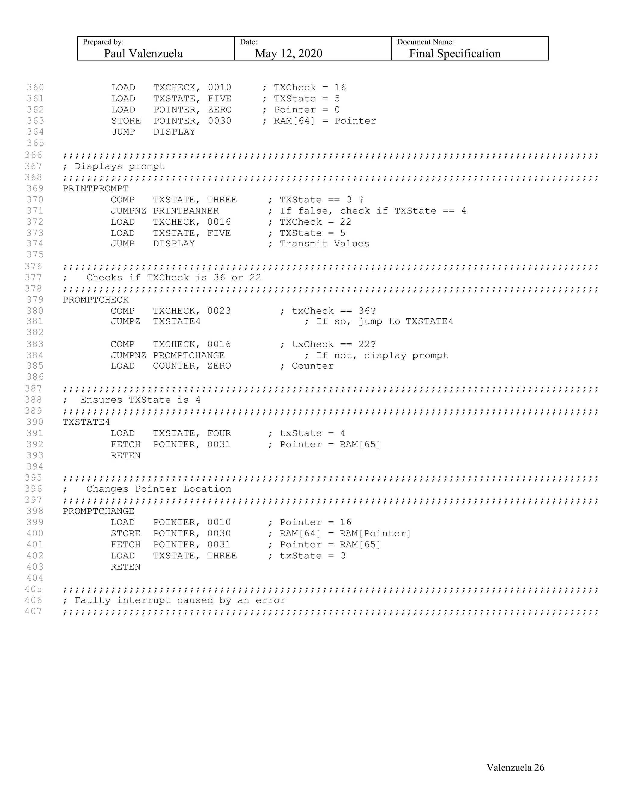 Prepared by:
Paul Valenzuela
Date:
May 12, 2020
Document Name:
Final Specification
360 LOAD TXCHECK, 0010 ; TXCheck = 16
361 LOAD TXSTATE, FIVE ; TXState = 5
362 LOAD POINTER, ZERO ; Pointer = 0
363 STORE POINTER, 0030 ; RAM[64] = Pointer
364 JUMP DISPLAY
365
366 ;;;;;;;;;;;;;;;;;;;;;;;;;;;;;;;;;;;;;;;;;;;;;;;;;;;;;;;;;;;;;;;;;;;;;;;;;;;;;;;;;;;;;;;;;
367 ; Displays prompt
368 ;;;;;;;;;;;;;;;;;;;;;;;;;;;;;;;;;;;;;;;;;;;;;;;;;;;;;;;;;;;;;;;;;;;;;;;;;;;;;;;;;;;;;;;;;
369 PRINTPROMPT
370 COMP TXSTATE, THREE ; TXState == 3 ?
371 JUMPNZ PRINTBANNER ; If false, check if TXState == 4
372 LOAD TXCHECK, 0016 ; TXCheck = 22
373 LOAD TXSTATE, FIVE ; TXState = 5
374 JUMP DISPLAY ; Transmit Values
375
376 ;;;;;;;;;;;;;;;;;;;;;;;;;;;;;;;;;;;;;;;;;;;;;;;;;;;;;;;;;;;;;;;;;;;;;;;;;;;;;;;;;;;;;;;;;
377 ; Checks if TXCheck is 36 or 22
378 ;;;;;;;;;;;;;;;;;;;;;;;;;;;;;;;;;;;;;;;;;;;;;;;;;;;;;;;;;;;;;;;;;;;;;;;;;;;;;;;;;;;;;;;;;
379 PROMPTCHECK
380 COMP TXCHECK, 0023 ; txCheck == 36?
381 JUMPZ TXSTATE4 ; If so, jump to TXSTATE4
382
383 COMP TXCHECK, 0016 ; txCheck == 22?
384 JUMPNZ PROMPTCHANGE ; If not, display prompt
385 LOAD COUNTER, ZERO ; Counter
386
387 ;;;;;;;;;;;;;;;;;;;;;;;;;;;;;;;;;;;;;;;;;;;;;;;;;;;;;;;;;;;;;;;;;;;;;;;;;;;;;;;;;;;;;;;;;
388 ; Ensures TXState is 4
389 ;;;;;;;;;;;;;;;;;;;;;;;;;;;;;;;;;;;;;;;;;;;;;;;;;;;;;;;;;;;;;;;;;;;;;;;;;;;;;;;;;;;;;;;;;
390 TXSTATE4
391 LOAD TXSTATE, FOUR ; txState = 4
392 FETCH POINTER, 0031 ; Pointer = RAM[65]
393 RETEN
394
395 ;;;;;;;;;;;;;;;;;;;;;;;;;;;;;;;;;;;;;;;;;;;;;;;;;;;;;;;;;;;;;;;;;;;;;;;;;;;;;;;;;;;;;;;;;
396 ; Changes Pointer Location
397 ;;;;;;;;;;;;;;;;;;;;;;;;;;;;;;;;;;;;;;;;;;;;;;;;;;;;;;;;;;;;;;;;;;;;;;;;;;;;;;;;;;;;;;;;;
398 PROMPTCHANGE
399 LOAD POINTER, 0010 ; Pointer = 16
400 STORE POINTER, 0030 ; RAM[64] = RAM[Pointer]
401 FETCH POINTER, 0031 ; Pointer = RAM[65]
402 LOAD TXSTATE, THREE ; txState = 3
403 RETEN
404
405 ;;;;;;;;;;;;;;;;;;;;;;;;;;;;;;;;;;;;;;;;;;;;;;;;;;;;;;;;;;;;;;;;;;;;;;;;;;;;;;;;;;;;;;;;;
406 ; Faulty interrupt caused by an error
407 ;;;;;;;;;;;;;;;;;;;;;;;;;;;;;;;;;;;;;;;;;;;;;;;;;;;;;;;;;;;;;;;;;;;;;;;;;;;;;;;;;;;;;;;;;
Valenzuela 26
 