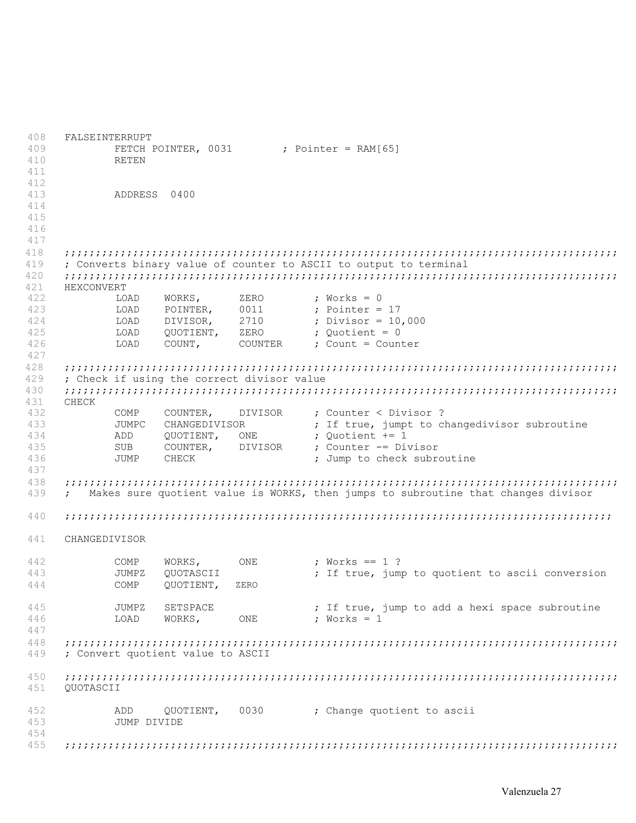 408 FALSEINTERRUPT
409 FETCH POINTER, 0031 ; Pointer = RAM[65]
410 RETEN
411
412
413 ADDRESS 0400
414
415
416
417
418 ;;;;;;;;;;;;;;;;;;;;;;;;;;;;;;;;;;;;;;;;;;;;;;;;;;;;;;;;;;;;;;;;;;;;;;;;;;;;;;;;;;;;;;;;;
419 ; Converts binary value of counter to ASCII to output to terminal
420 ;;;;;;;;;;;;;;;;;;;;;;;;;;;;;;;;;;;;;;;;;;;;;;;;;;;;;;;;;;;;;;;;;;;;;;;;;;;;;;;;;;;;;;;;;
421 HEXCONVERT
422 LOAD WORKS, ZERO ; Works = 0
423 LOAD POINTER, 0011 ; Pointer = 17
424 LOAD DIVISOR, 2710 ; Divisor = 10,000
425 LOAD QUOTIENT, ZERO ; Quotient = 0
426 LOAD COUNT, COUNTER ; Count = Counter
427
428 ;;;;;;;;;;;;;;;;;;;;;;;;;;;;;;;;;;;;;;;;;;;;;;;;;;;;;;;;;;;;;;;;;;;;;;;;;;;;;;;;;;;;;;;;;
429 ; Check if using the correct divisor value
430 ;;;;;;;;;;;;;;;;;;;;;;;;;;;;;;;;;;;;;;;;;;;;;;;;;;;;;;;;;;;;;;;;;;;;;;;;;;;;;;;;;;;;;;;;;
431 CHECK
432 COMP COUNTER, DIVISOR ; Counter < Divisor ?
433 JUMPC CHANGEDIVISOR ; If true, jumpt to changedivisor subroutine
434 ADD QUOTIENT, ONE ; Quotient += 1
435 SUB COUNTER, DIVISOR ; Counter -= Divisor
436 JUMP CHECK ; Jump to check subroutine
437
438
439
;;;;;;;;;;;;;;;;;;;;;;;;;;;;;;;;;;;;;;;;;;;;;;;;;;;;;;;;;;;;;;;;;;;;;;;;;;;;;;;;;;;;;;;;;
; Makes sure quotient value is WORKS, then jumps to subroutine that changes divisor
440 ;;;;;;;;;;;;;;;;;;;;;;;;;;;;;;;;;;;;;;;;;;;;;;;;;;;;;;;;;;;;;;;;;;;;;;;;;;;;;;;;;;;;;;;;
441 CHANGEDIVISOR
442 COMP WORKS, ONE ; Works == 1 ?
443 JUMPZ QUOTASCII ; If true, jump to quotient to ascii conversion
444 COMP QUOTIENT, ZERO
445 JUMPZ SETSPACE ; If true, jump to add a hexi space subroutine
446 LOAD WORKS, ONE ; Works = 1
447
448
449
;;;;;;;;;;;;;;;;;;;;;;;;;;;;;;;;;;;;;;;;;;;;;;;;;;;;;;;;;;;;;;;;;;;;;;;;;;;;;;;;;;;;;;;;;
; Convert quotient value to ASCII
450
451
;;;;;;;;;;;;;;;;;;;;;;;;;;;;;;;;;;;;;;;;;;;;;;;;;;;;;;;;;;;;;;;;;;;;;;;;;;;;;;;;;;;;;;;;;
QUOTASCII
452 ADD QUOTIENT, 0030 ; Change quotient to ascii
453 JUMP DIVIDE
454
455 ;;;;;;;;;;;;;;;;;;;;;;;;;;;;;;;;;;;;;;;;;;;;;;;;;;;;;;;;;;;;;;;;;;;;;;;;;;;;;;;;;;;;;;;;;
Valenzuela 27
 