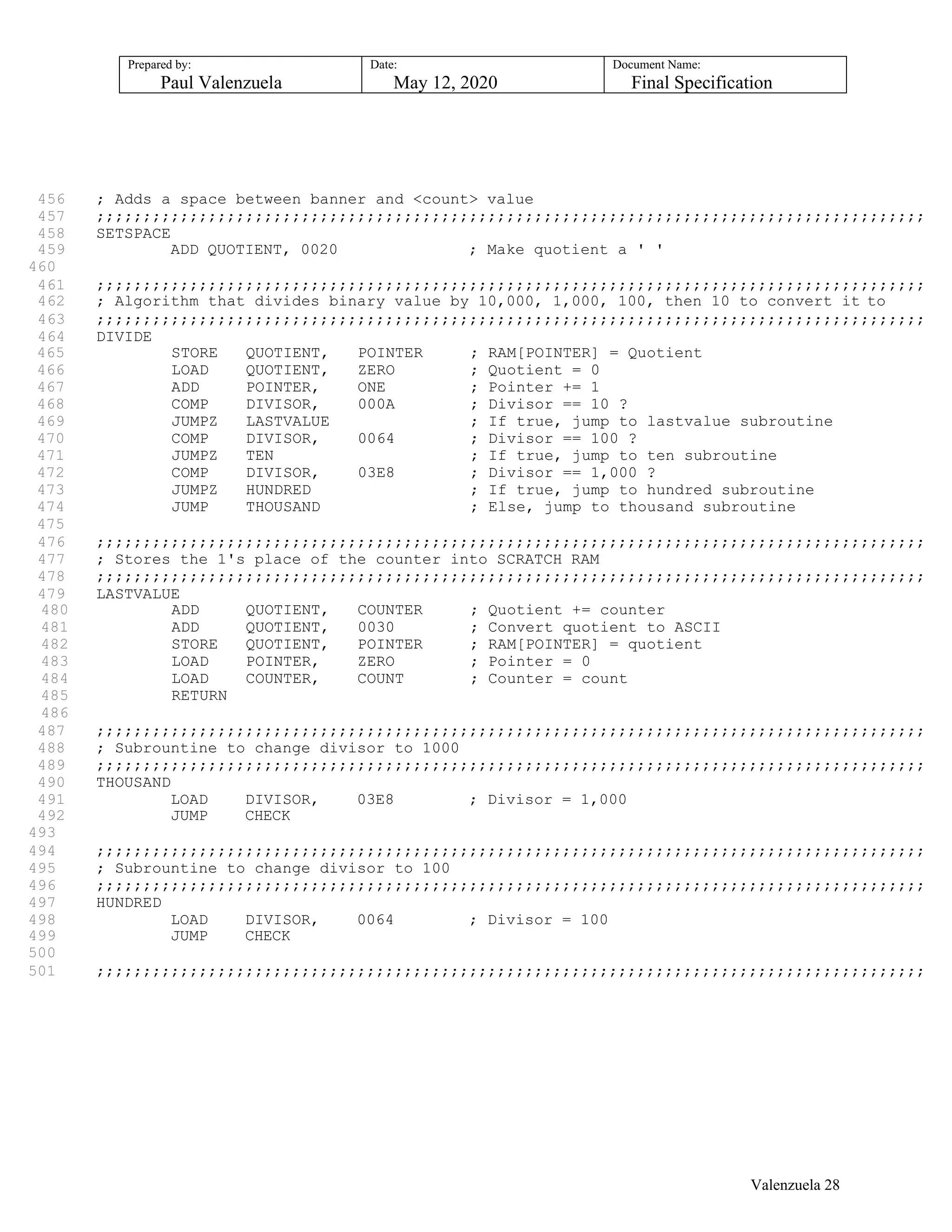 Prepared by:
Paul Valenzuela
Date:
May 12, 2020
Document Name:
Final Specification
456 ; Adds a space between banner and <count> value
457 ;;;;;;;;;;;;;;;;;;;;;;;;;;;;;;;;;;;;;;;;;;;;;;;;;;;;;;;;;;;;;;;;;;;;;;;;;;;;;;;;;;;;;;;;;
458 SETSPACE
459 ADD QUOTIENT, 0020 ; Make quotient a ' '
460
461 ;;;;;;;;;;;;;;;;;;;;;;;;;;;;;;;;;;;;;;;;;;;;;;;;;;;;;;;;;;;;;;;;;;;;;;;;;;;;;;;;;;;;;;;;;
462 ; Algorithm that divides binary value by 10,000, 1,000, 100, then 10 to convert it to
463 ;;;;;;;;;;;;;;;;;;;;;;;;;;;;;;;;;;;;;;;;;;;;;;;;;;;;;;;;;;;;;;;;;;;;;;;;;;;;;;;;;;;;;;;;;
464 DIVIDE
465 STORE QUOTIENT, POINTER ; RAM[POINTER] = Quotient
466 LOAD QUOTIENT, ZERO ; Quotient = 0
467 ADD POINTER, ONE ; Pointer += 1
468 COMP DIVISOR, 000A ; Divisor == 10 ?
469 JUMPZ LASTVALUE ; If true, jump to lastvalue subroutine
470 COMP DIVISOR, 0064 ; Divisor == 100 ?
471 JUMPZ TEN ; If true, jump to ten subroutine
472 COMP DIVISOR, 03E8 ; Divisor == 1,000 ?
473 JUMPZ HUNDRED ; If true, jump to hundred subroutine
474 JUMP THOUSAND ; Else, jump to thousand subroutine
475
476 ;;;;;;;;;;;;;;;;;;;;;;;;;;;;;;;;;;;;;;;;;;;;;;;;;;;;;;;;;;;;;;;;;;;;;;;;;;;;;;;;;;;;;;;;;
477 ; Stores the 1's place of the counter into SCRATCH RAM
478 ;;;;;;;;;;;;;;;;;;;;;;;;;;;;;;;;;;;;;;;;;;;;;;;;;;;;;;;;;;;;;;;;;;;;;;;;;;;;;;;;;;;;;;;;;
479 LASTVALUE
480 ADD QUOTIENT, COUNTER ; Quotient += counter
481 ADD QUOTIENT, 0030 ; Convert quotient to ASCII
482 STORE QUOTIENT, POINTER ; RAM[POINTER] = quotient
483 LOAD POINTER, ZERO ; Pointer = 0
484 LOAD COUNTER, COUNT ; Counter = count
485 RETURN
486
487 ;;;;;;;;;;;;;;;;;;;;;;;;;;;;;;;;;;;;;;;;;;;;;;;;;;;;;;;;;;;;;;;;;;;;;;;;;;;;;;;;;;;;;;;;;
488 ; Subrountine to change divisor to 1000
489 ;;;;;;;;;;;;;;;;;;;;;;;;;;;;;;;;;;;;;;;;;;;;;;;;;;;;;;;;;;;;;;;;;;;;;;;;;;;;;;;;;;;;;;;;;
490 THOUSAND
491 LOAD DIVISOR, 03E8 ; Divisor = 1,000
492 JUMP CHECK
493
494 ;;;;;;;;;;;;;;;;;;;;;;;;;;;;;;;;;;;;;;;;;;;;;;;;;;;;;;;;;;;;;;;;;;;;;;;;;;;;;;;;;;;;;;;;;
495 ; Subrountine to change divisor to 100
496 ;;;;;;;;;;;;;;;;;;;;;;;;;;;;;;;;;;;;;;;;;;;;;;;;;;;;;;;;;;;;;;;;;;;;;;;;;;;;;;;;;;;;;;;;;
497 HUNDRED
498 LOAD DIVISOR, 0064 ; Divisor = 100
499 JUMP CHECK
500
501 ;;;;;;;;;;;;;;;;;;;;;;;;;;;;;;;;;;;;;;;;;;;;;;;;;;;;;;;;;;;;;;;;;;;;;;;;;;;;;;;;;;;;;;;;;
Valenzuela 28
 