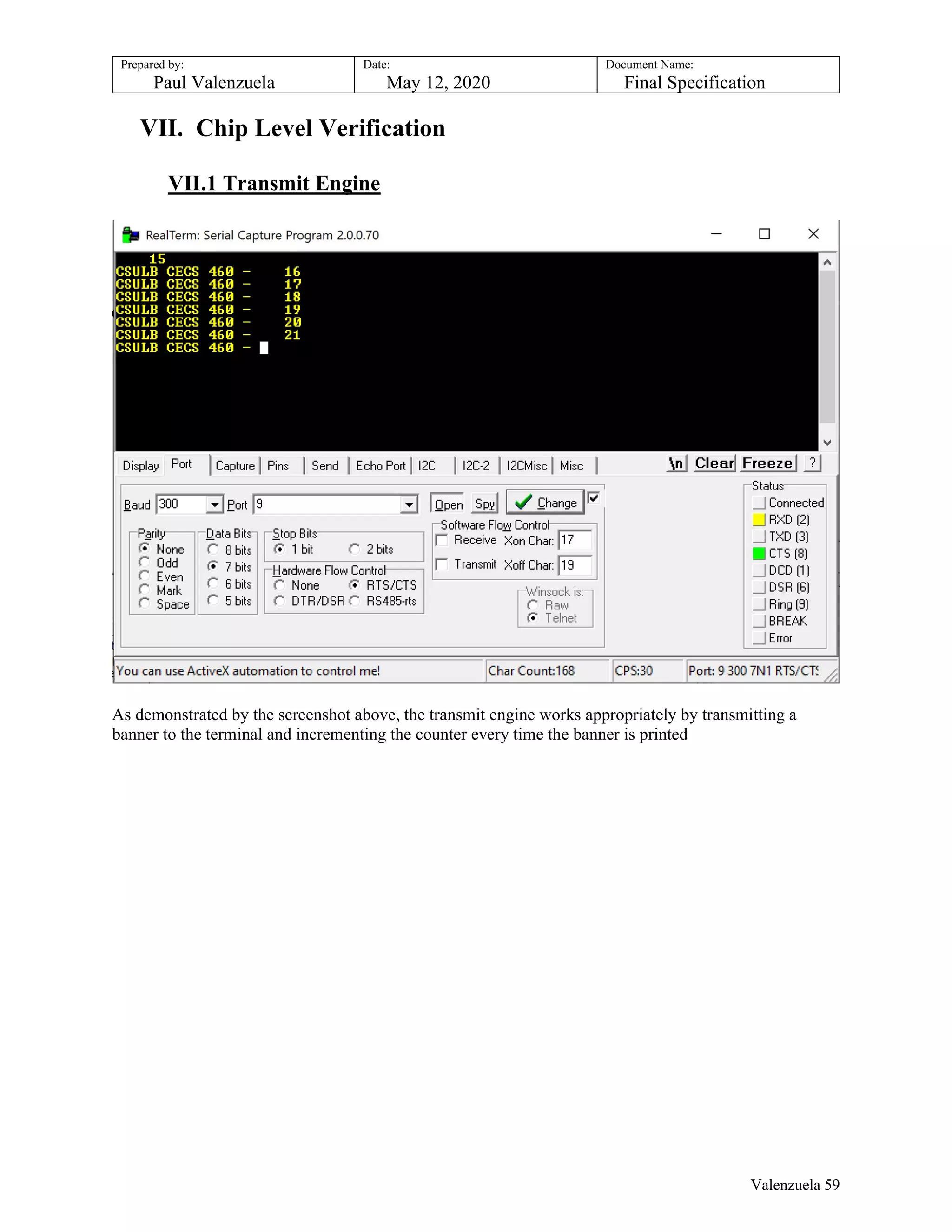 Prepared by:
Paul Valenzuela
Date:
May 12, 2020
Document Name:
Final Specification
VII. Chip Level Verification
VII.1 Transmit Engine
As demonstrated by the screenshot above, the transmit engine works appropriately by transmitting a
banner to the terminal and incrementing the counter every time the banner is printed
Valenzuela 59
 