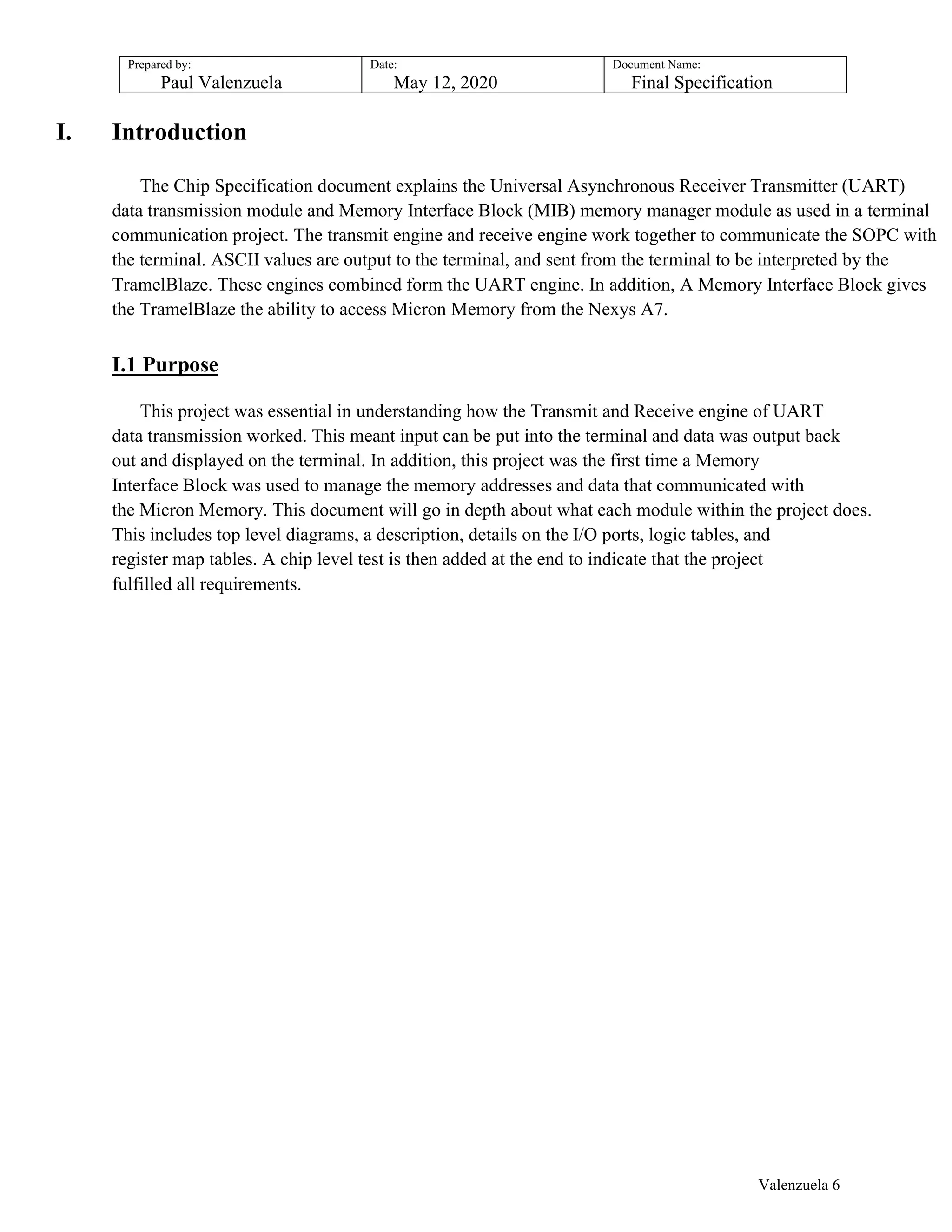 Prepared by:
Paul Valenzuela
Date:
May 12, 2020
Document Name:
Final Specification
I. Introduction
The Chip Specification document explains the Universal Asynchronous Receiver Transmitter (UART)
data transmission module and Memory Interface Block (MIB) memory manager module as used in a terminal
communication project. The transmit engine and receive engine work together to communicate the SOPC with
the terminal. ASCII values are output to the terminal, and sent from the terminal to be interpreted by the
TramelBlaze. These engines combined form the UART engine. In addition, A Memory Interface Block gives
the TramelBlaze the ability to access Micron Memory from the Nexys A7.
I.1 Purpose
This project was essential in understanding how the Transmit and Receive engine of UART
data transmission worked. This meant input can be put into the terminal and data was output back
out and displayed on the terminal. In addition, this project was the first time a Memory
Interface Block was used to manage the memory addresses and data that communicated with
the Micron Memory. This document will go in depth about what each module within the project does.
This includes top level diagrams, a description, details on the I/O ports, logic tables, and
register map tables. A chip level test is then added at the end to indicate that the project
fulfilled all requirements.
Valenzuela 6
 