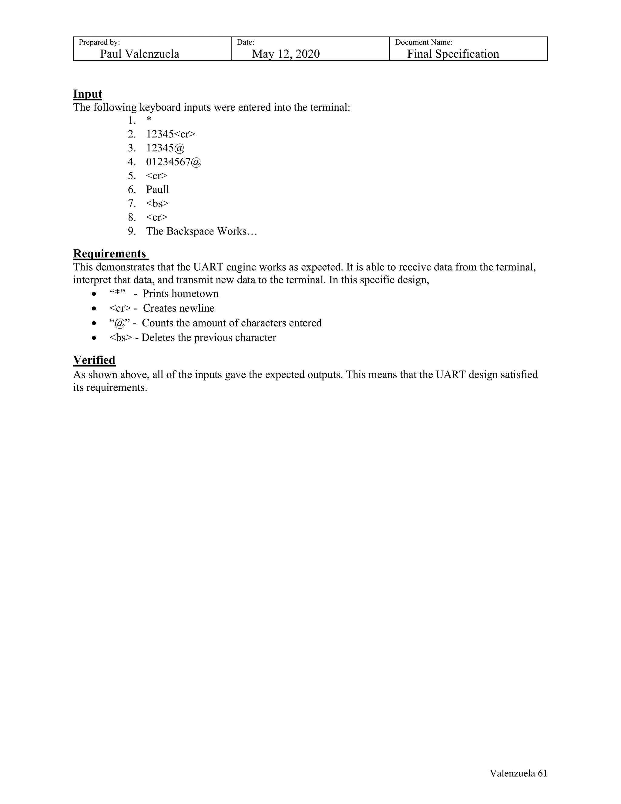 Prepared by:
Paul Valenzuela
Date:
May 12, 2020
Document Name:
Final Specification
Input
The following keyboard inputs were entered into the terminal:
1. *
2. 12345<cr>
3. 12345@
4. 01234567@
5. <cr>
6. Paull
7. <bs>
8. <cr>
9. The Backspace Works…
Requirements
This demonstrates that the UART engine works as expected. It is able to receive data from the terminal,
interpret that data, and transmit new data to the terminal. In this specific design,
 “*” - Prints hometown
 <cr> - Creates newline
 “@” - Counts the amount of characters entered
 <bs> - Deletes the previous character
Verified
As shown above, all of the inputs gave the expected outputs. This means that the UART design satisfied
its requirements.
Valenzuela 61
 