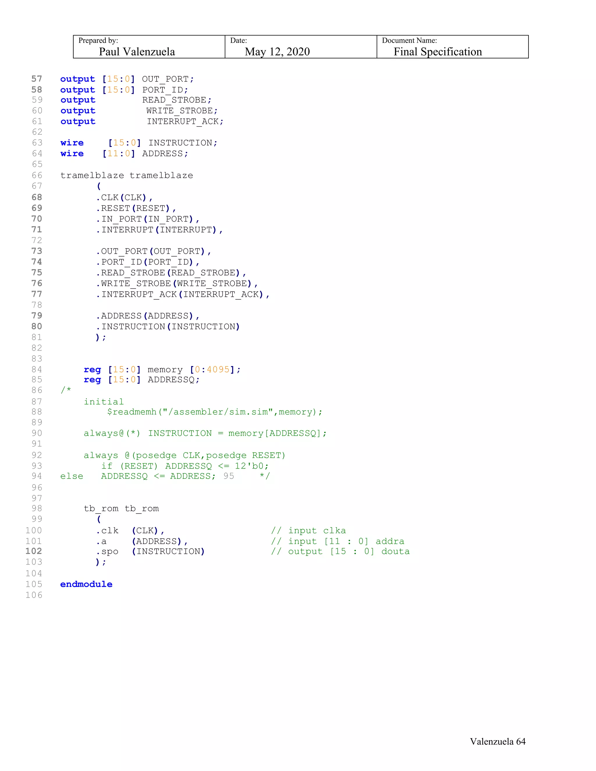 Prepared by:
Paul Valenzuela
Date:
May 12, 2020
Document Name:
Final Specification
57 output [15:0] OUT_PORT;
58 output [15:0] PORT_ID;
59 output READ_STROBE;
60 output WRITE_STROBE;
61 output INTERRUPT_ACK;
62
63 wire [15:0] INSTRUCTION;
64 wire [11:0] ADDRESS;
65
66 tramelblaze tramelblaze
67 (
68 .CLK(CLK),
69 .RESET(RESET),
70 .IN_PORT(IN_PORT),
71 .INTERRUPT(INTERRUPT),
72
73 .OUT_PORT(OUT_PORT),
74 .PORT_ID(PORT_ID),
75 .READ_STROBE(READ_STROBE),
76 .WRITE_STROBE(WRITE_STROBE),
77 .INTERRUPT_ACK(INTERRUPT_ACK),
78
79 .ADDRESS(ADDRESS),
80 .INSTRUCTION(INSTRUCTION)
81 );
82
83
84 reg [15:0] memory [0:4095];
85 reg [15:0] ADDRESSQ;
86 /*
87 initial
88 $readmemh("/assembler/sim.sim",memory);
89
90 always@(*) INSTRUCTION = memory[ADDRESSQ];
91
92 always @(posedge CLK,posedge RESET)
93 if (RESET) ADDRESSQ <= 12'b0;
94 else ADDRESSQ <= ADDRESS; 95 */
96
97
98 tb_rom tb_rom
99 (
100 .clk (CLK), // input clka
101 .a (ADDRESS), // input [11 : 0] addra
102 .spo (INSTRUCTION) // output [15 : 0] douta
103 );
104
105 endmodule
106
Valenzuela 64
 