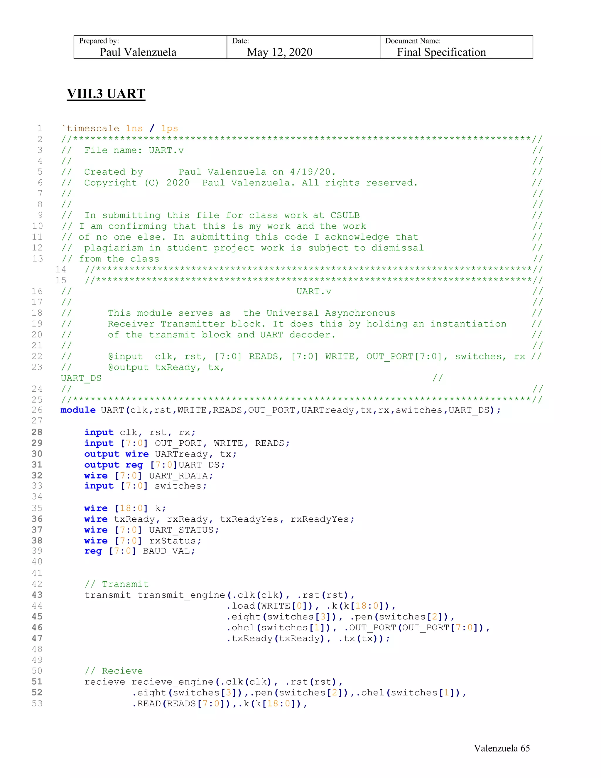 Prepared by:
Paul Valenzuela
Date:
May 12, 2020
Document Name:
Final Specification
VIII.3 UART
1 `timescale 1ns / 1ps
2 //******************************************************************************//
3 // File name: UART.v //
4 // //
5 // Created by Paul Valenzuela on 4/19/20. //
6 // Copyright (C) 2020 Paul Valenzuela. All rights reserved. //
7 // //
8 // //
9 // In submitting this file for class work at CSULB //
10 // I am confirming that this is my work and the work //
11 // of no one else. In submitting this code I acknowledge that //
12 // plagiarism in student project work is subject to dismissal //
13 // from the class //
14 //******************************************************************************//
15 //******************************************************************************//
16 // UART.v //
17 // //
18 // This module serves as the Universal Asynchronous //
19 // Receiver Transmitter block. It does this by holding an instantiation //
20 // of the transmit block and UART decoder. //
21 // //
22 // @input clk, rst, [7:0] READS, [7:0] WRITE, OUT_PORT[7:0], switches, rx //
23 // @output txReady, tx,
UART_DS //
24 // //
25 //******************************************************************************//
26 module UART(clk,rst,WRITE,READS,OUT_PORT,UARTready,tx,rx,switches,UART_DS);
27
28 input clk, rst, rx;
29 input [7:0] OUT_PORT, WRITE, READS;
30 output wire UARTready, tx;
31 output reg [7:0]UART_DS;
32 wire [7:0] UART_RDATA;
33 input [7:0] switches;
34
35 wire [18:0] k;
36 wire txReady, rxReady, txReadyYes, rxReadyYes;
37 wire [7:0] UART_STATUS;
38 wire [7:0] rxStatus;
39 reg [7:0] BAUD_VAL;
40
41
42 // Transmit
43 transmit transmit_engine(.clk(clk), .rst(rst),
44 .load(WRITE[0]), .k(k[18:0]),
45 .eight(switches[3]), .pen(switches[2]),
46 .ohel(switches[1]), .OUT_PORT(OUT_PORT[7:0]),
47 .txReady(txReady), .tx(tx));
48
49
50 // Recieve
51 recieve recieve_engine(.clk(clk), .rst(rst),
52 .eight(switches[3]),.pen(switches[2]),.ohel(switches[1]),
53 .READ(READS[7:0]),.k(k[18:0]),
Valenzuela 65
 