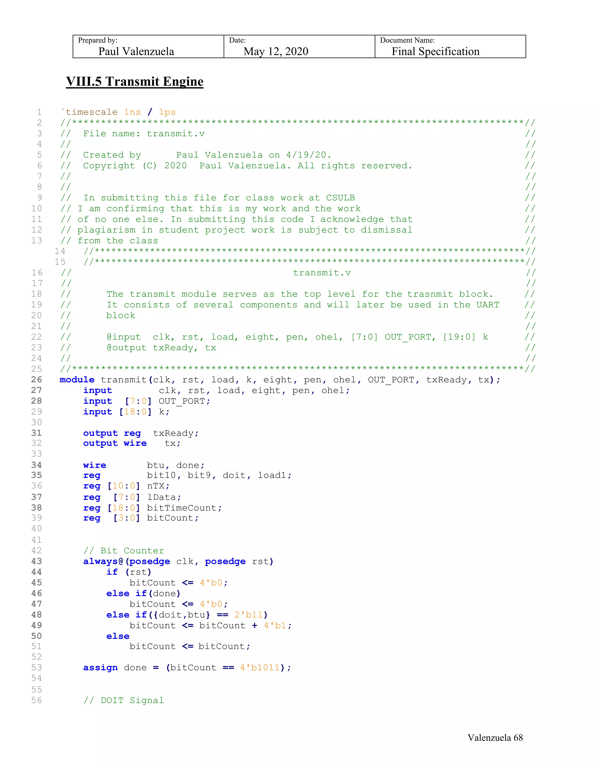 Prepared by:
Paul Valenzuela
Date:
May 12, 2020
Document Name:
Final Specification
VIII.5 Transmit Engine
1 `timescale 1ns / 1ps
2 //******************************************************************************//
3 // File name: transmit.v //
4 // //
5 // Created by Paul Valenzuela on 4/19/20. //
6 // Copyright (C) 2020 Paul Valenzuela. All rights reserved. //
7 // //
8 // //
9 // In submitting this file for class work at CSULB //
10 // I am confirming that this is my work and the work //
11 // of no one else. In submitting this code I acknowledge that //
12 // plagiarism in student project work is subject to dismissal //
13 // from the class //
14 //******************************************************************************//
15 //******************************************************************************//
16 // transmit.v //
17 // //
18 // The transmit module serves as the top level for the trasnmit block. //
19 // It consists of several components and will later be used in the UART //
20 // block //
21 // //
22 // @input clk, rst, load, eight, pen, ohel, [7:0] OUT_PORT, [19:0] k //
23 // @output txReady, tx //
24 // //
25 //******************************************************************************//
26 module transmit(clk, rst, load, k, eight, pen, ohel, OUT_PORT, txReady, tx);
27 input clk, rst, load, eight, pen, ohel;
28 input [7:0] OUT_PORT;
29 input [18:0] k;
30
31 output reg txReady;
32 output wire tx;
33
34 wire btu, done;
35 reg bit10, bit9, doit, load1;
36 reg [10:0] nTX;
37 reg [7:0] lData;
38 reg [18:0] bitTimeCount;
39 reg [3:0] bitCount;
40
41
42 // Bit Counter
43 always@(posedge clk, posedge rst)
44 if (rst)
45 bitCount <= 4'b0;
46 else if(done)
47 bitCount <= 4'b0;
48 else if({doit,btu} == 2'b11)
49 bitCount <= bitCount + 4'b1;
50 else
51 bitCount <= bitCount;
52
53 assign done = (bitCount == 4'b1011);
54
55
56 // DOIT Signal
Valenzuela 68
 