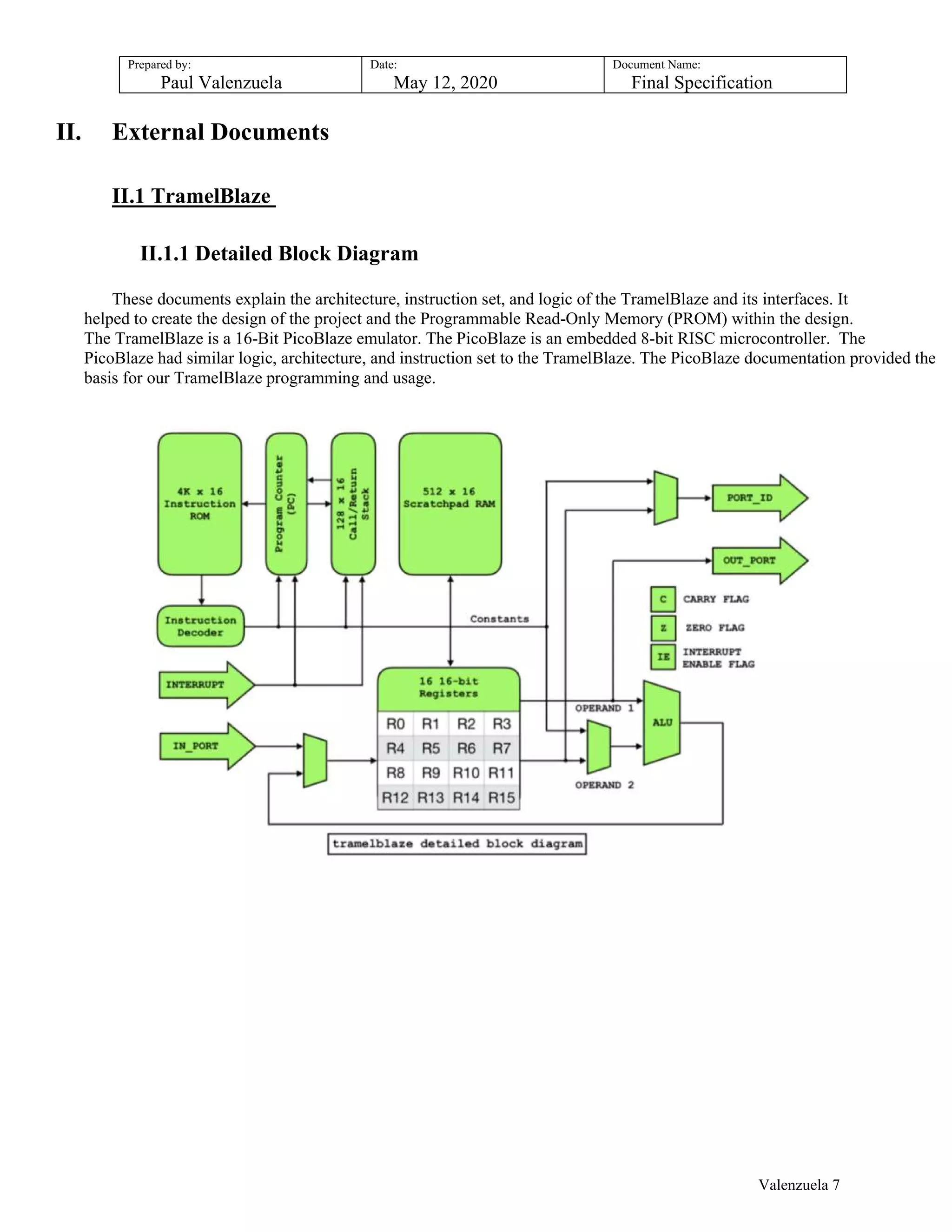 Prepared by:
Paul Valenzuela
Date:
May 12, 2020
Document Name:
Final Specification
II. External Documents
II.1 TramelBlaze
II.1.1 Detailed Block Diagram
These documents explain the architecture, instruction set, and logic of the TramelBlaze and its interfaces. It
helped to create the design of the project and the Programmable Read-Only Memory (PROM) within the design.
The TramelBlaze is a 16-Bit PicoBlaze emulator. The PicoBlaze is an embedded 8-bit RISC microcontroller. The
PicoBlaze had similar logic, architecture, and instruction set to the TramelBlaze. The PicoBlaze documentation provided the
basis for our TramelBlaze programming and usage.
Valenzuela 7
 