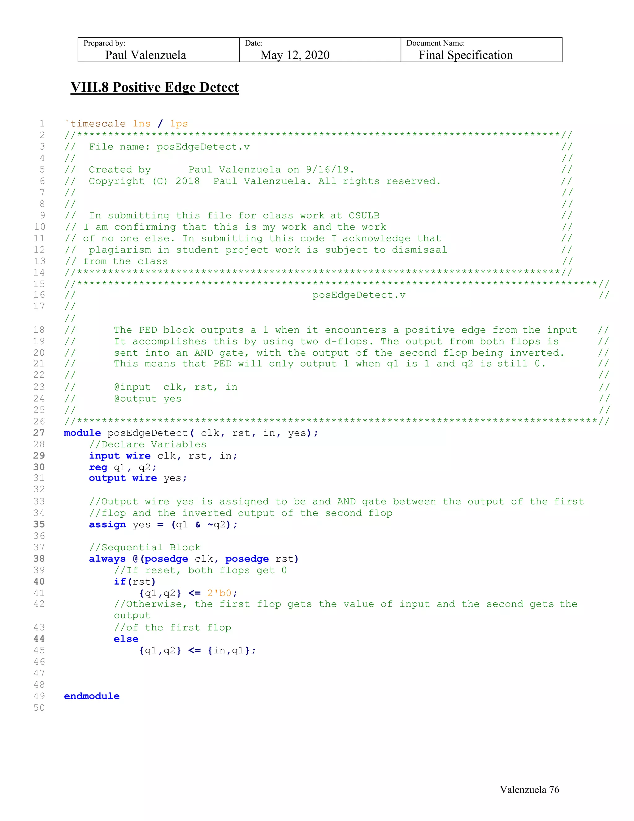 Prepared by:
Paul Valenzuela
Date:
May 12, 2020
Document Name:
Final Specification
VIII.8 Positive Edge Detect
1 `timescale 1ns / 1ps
2 //******************************************************************************//
3 // File name: posEdgeDetect.v //
4 // //
5 // Created by Paul Valenzuela on 9/16/19. //
6 // Copyright (C) 2018 Paul Valenzuela. All rights reserved. //
7 // //
8 // //
9 // In submitting this file for class work at CSULB //
10 // I am confirming that this is my work and the work //
11 // of no one else. In submitting this code I acknowledge that //
12 // plagiarism in student project work is subject to dismissal //
13 // from the class //
14 //******************************************************************************//
15 //************************************************************************************//
16 // posEdgeDetect.v //
17 //
//
18 // The PED block outputs a 1 when it encounters a positive edge from the input //
19 // It accomplishes this by using two d-flops. The output from both flops is //
20 // sent into an AND gate, with the output of the second flop being inverted. //
21 // This means that PED will only output 1 when q1 is 1 and q2 is still 0. //
22 // //
23 // @input clk, rst, in //
24 // @output yes //
25 // //
26 //************************************************************************************//
27 module posEdgeDetect( clk, rst, in, yes);
28 //Declare Variables
29 input wire clk, rst, in;
30 reg q1, q2;
31 output wire yes;
32
33 //Output wire yes is assigned to be and AND gate between the output of the first
34 //flop and the inverted output of the second flop
35 assign yes = (q1 & ~q2);
36
37 //Sequential Block
38 always @(posedge clk, posedge rst)
39 //If reset, both flops get 0
40 if(rst)
41 {q1,q2} <= 2'b0;
42 //Otherwise, the first flop gets the value of input and the second gets the
output
43 //of the first flop
44 else
45 {q1,q2} <= {in,q1};
46
47
48
49 endmodule
50
Valenzuela 76
 