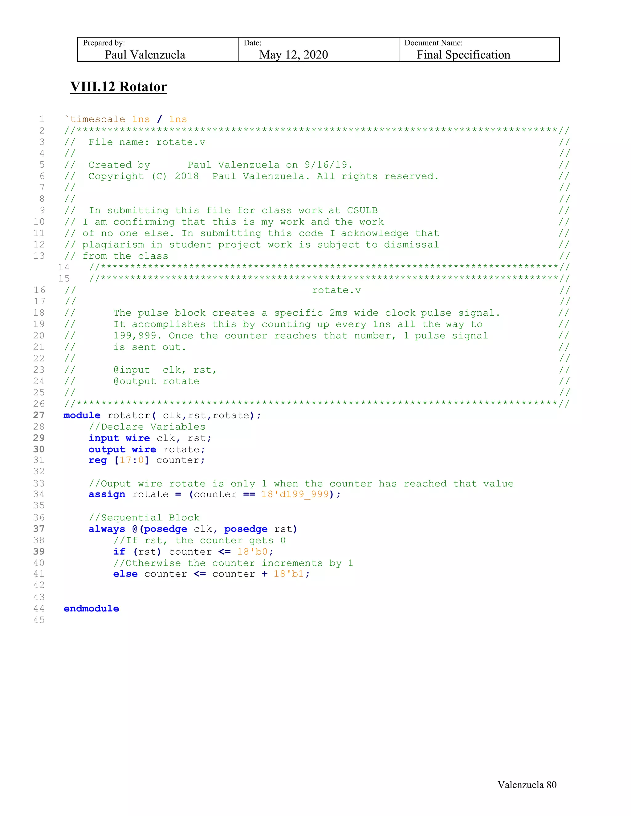 Prepared by:
Paul Valenzuela
Date:
May 12, 2020
Document Name:
Final Specification
VIII.12 Rotator
1 `timescale 1ns / 1ns
2 //******************************************************************************//
3 // File name: rotate.v //
4 // //
5 // Created by Paul Valenzuela on 9/16/19. //
6 // Copyright (C) 2018 Paul Valenzuela. All rights reserved. //
7 // //
8 // //
9 // In submitting this file for class work at CSULB //
10 // I am confirming that this is my work and the work //
11 // of no one else. In submitting this code I acknowledge that //
12 // plagiarism in student project work is subject to dismissal //
13 // from the class //
14 //******************************************************************************//
15 //******************************************************************************//
16 // rotate.v //
17 // //
18 // The pulse block creates a specific 2ms wide clock pulse signal. //
19 // It accomplishes this by counting up every 1ns all the way to //
20 // 199,999. Once the counter reaches that number, 1 pulse signal //
21 // is sent out. //
22 // //
23 // @input clk, rst, //
24 // @output rotate //
25 // //
26 //******************************************************************************//
27 module rotator( clk,rst,rotate);
28 //Declare Variables
29 input wire clk, rst;
30 output wire rotate;
31 reg [17:0] counter;
32
33 //Ouput wire rotate is only 1 when the counter has reached that value
34 assign rotate = (counter == 18'd199_999);
35
36 //Sequential Block
37 always @(posedge clk, posedge rst)
38 //If rst, the counter gets 0
39 if (rst) counter <= 18'b0;
40 //Otherwise the counter increments by 1
41 else counter <= counter + 18'b1;
42
43
44 endmodule
45
Valenzuela 80
 
