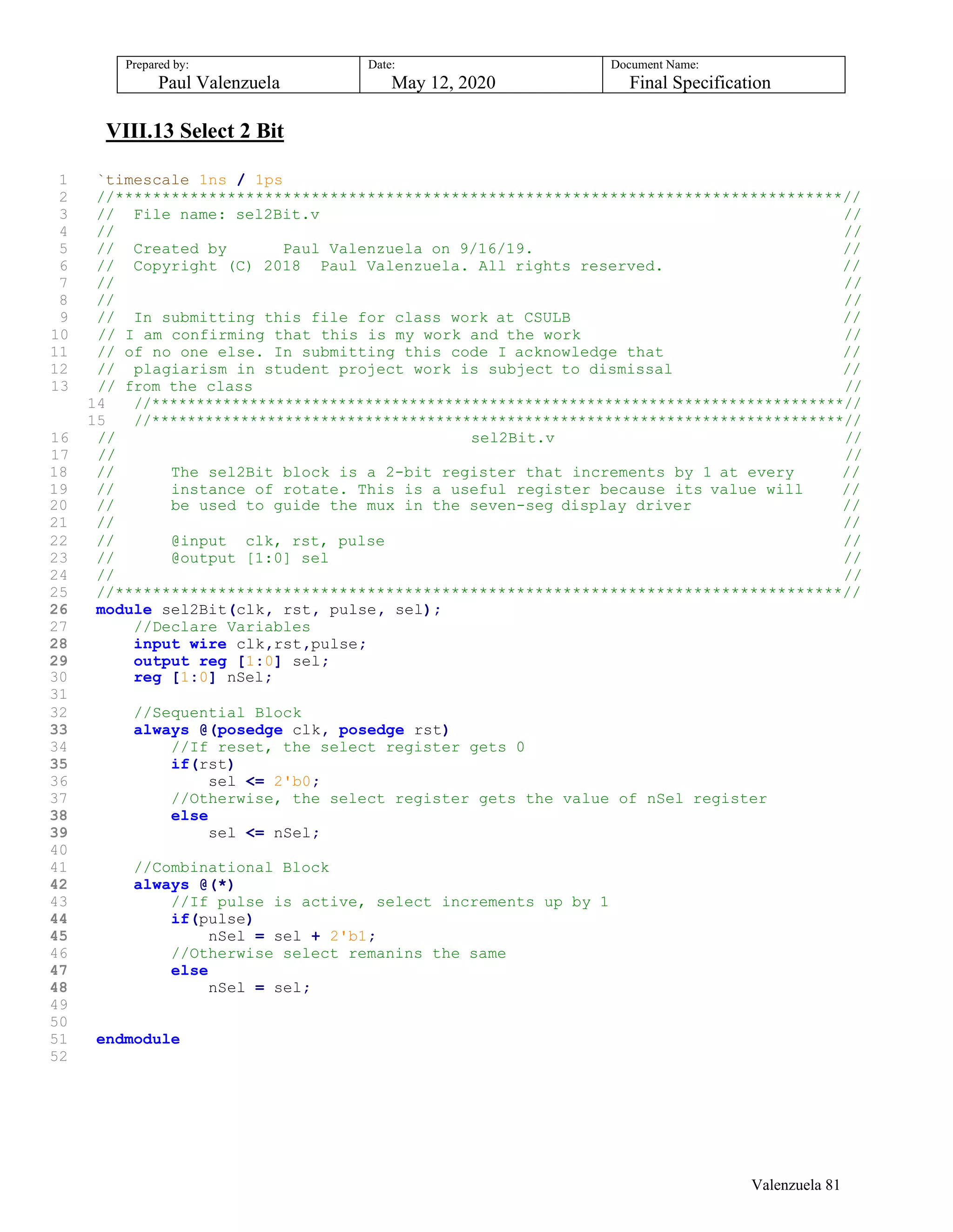 Prepared by:
Paul Valenzuela
Date:
May 12, 2020
Document Name:
Final Specification
VIII.13 Select 2 Bit
1 `timescale 1ns / 1ps
2 //******************************************************************************//
3 // File name: sel2Bit.v //
4 // //
5 // Created by Paul Valenzuela on 9/16/19. //
6 // Copyright (C) 2018 Paul Valenzuela. All rights reserved. //
7 // //
8 // //
9 // In submitting this file for class work at CSULB //
10 // I am confirming that this is my work and the work //
11 // of no one else. In submitting this code I acknowledge that //
12 // plagiarism in student project work is subject to dismissal //
13 // from the class //
14 //******************************************************************************//
15 //******************************************************************************//
16 // sel2Bit.v //
17 // //
18 // The sel2Bit block is a 2-bit register that increments by 1 at every //
19 // instance of rotate. This is a useful register because its value will //
20 // be used to guide the mux in the seven-seg display driver //
21 // //
22 // @input clk, rst, pulse //
23 // @output [1:0] sel //
24 // //
25 //******************************************************************************//
26 module sel2Bit(clk, rst, pulse, sel);
27 //Declare Variables
28 input wire clk,rst,pulse;
29 output reg [1:0] sel;
30 reg [1:0] nSel;
31
32 //Sequential Block
33 always @(posedge clk, posedge rst)
34 //If reset, the select register gets 0
35 if(rst)
36 sel <= 2'b0;
37 //Otherwise, the select register gets the value of nSel register
38 else
39 sel <= nSel;
40
41 //Combinational Block
42 always @(*)
43 //If pulse is active, select increments up by 1
44 if(pulse)
45 nSel = sel + 2'b1;
46 //Otherwise select remanins the same
47 else
48 nSel = sel;
49
50
51 endmodule
52
Valenzuela 81
 