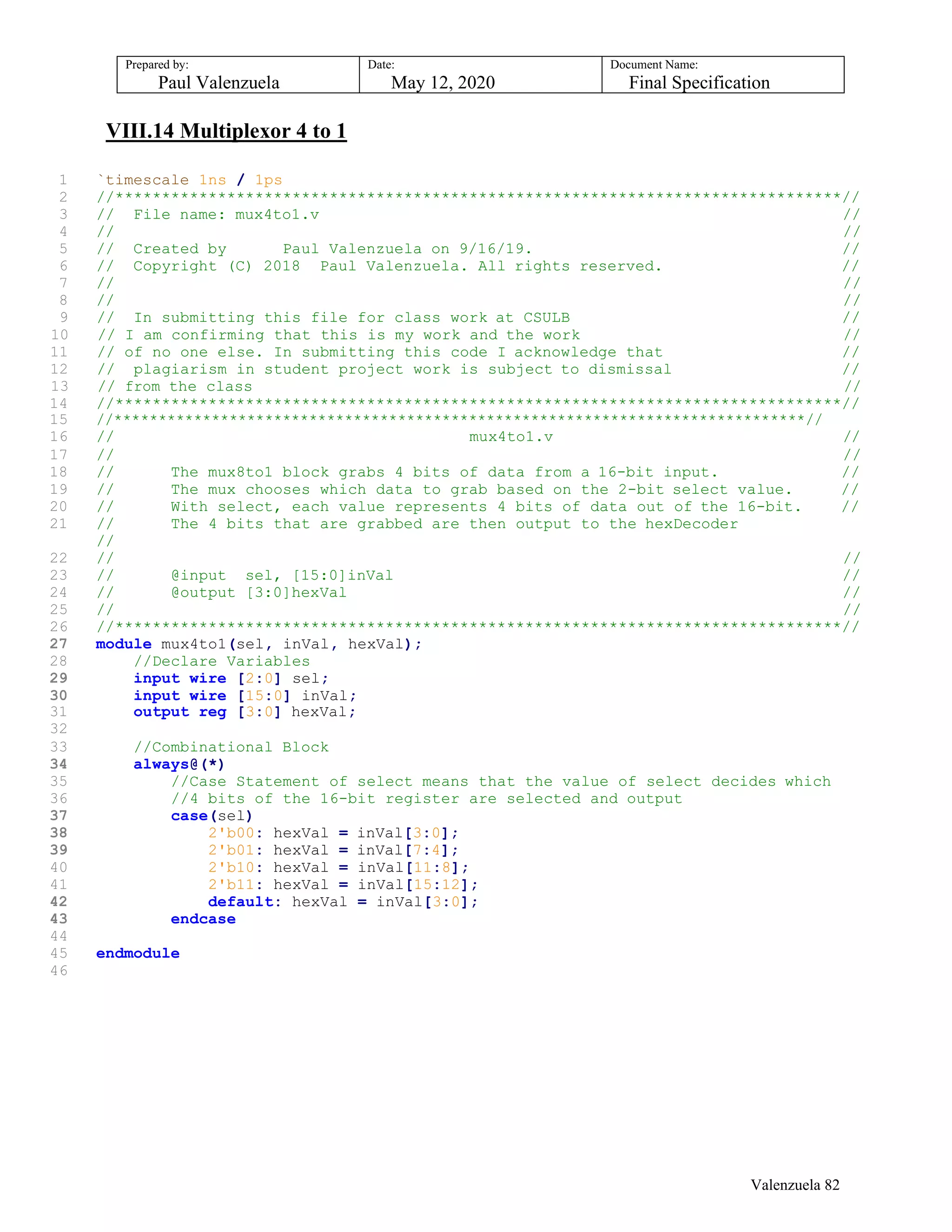 Prepared by:
Paul Valenzuela
Date:
May 12, 2020
Document Name:
Final Specification
VIII.14 Multiplexor 4 to 1
1 `timescale 1ns / 1ps
2 //******************************************************************************//
3 // File name: mux4to1.v //
4 // //
5 // Created by Paul Valenzuela on 9/16/19. //
6 // Copyright (C) 2018 Paul Valenzuela. All rights reserved. //
7 // //
8 // //
9 // In submitting this file for class work at CSULB //
10 // I am confirming that this is my work and the work //
11 // of no one else. In submitting this code I acknowledge that //
12 // plagiarism in student project work is subject to dismissal //
13 // from the class //
14 //******************************************************************************//
15 //******************************************************************************//
16 // mux4to1.v //
17 // //
18 // The mux8to1 block grabs 4 bits of data from a 16-bit input. //
19 // The mux chooses which data to grab based on the 2-bit select value. //
20 // With select, each value represents 4 bits of data out of the 16-bit. //
21 // The 4 bits that are grabbed are then output to the hexDecoder
//
22 // //
23 // @input sel, [15:0]inVal //
24 // @output [3:0]hexVal //
25 // //
26 //******************************************************************************//
27 module mux4to1(sel, inVal, hexVal);
28 //Declare Variables
29 input wire [2:0] sel;
30 input wire [15:0] inVal;
31 output reg [3:0] hexVal;
32
33 //Combinational Block
34 always@(*)
35 //Case Statement of select means that the value of select decides which
36 //4 bits of the 16-bit register are selected and output
37 case(sel)
38 2'b00: hexVal = inVal[3:0];
39 2'b01: hexVal = inVal[7:4];
40 2'b10: hexVal = inVal[11:8];
41 2'b11: hexVal = inVal[15:12];
42 default: hexVal = inVal[3:0];
43 endcase
44
45 endmodule
46
Valenzuela 82
 