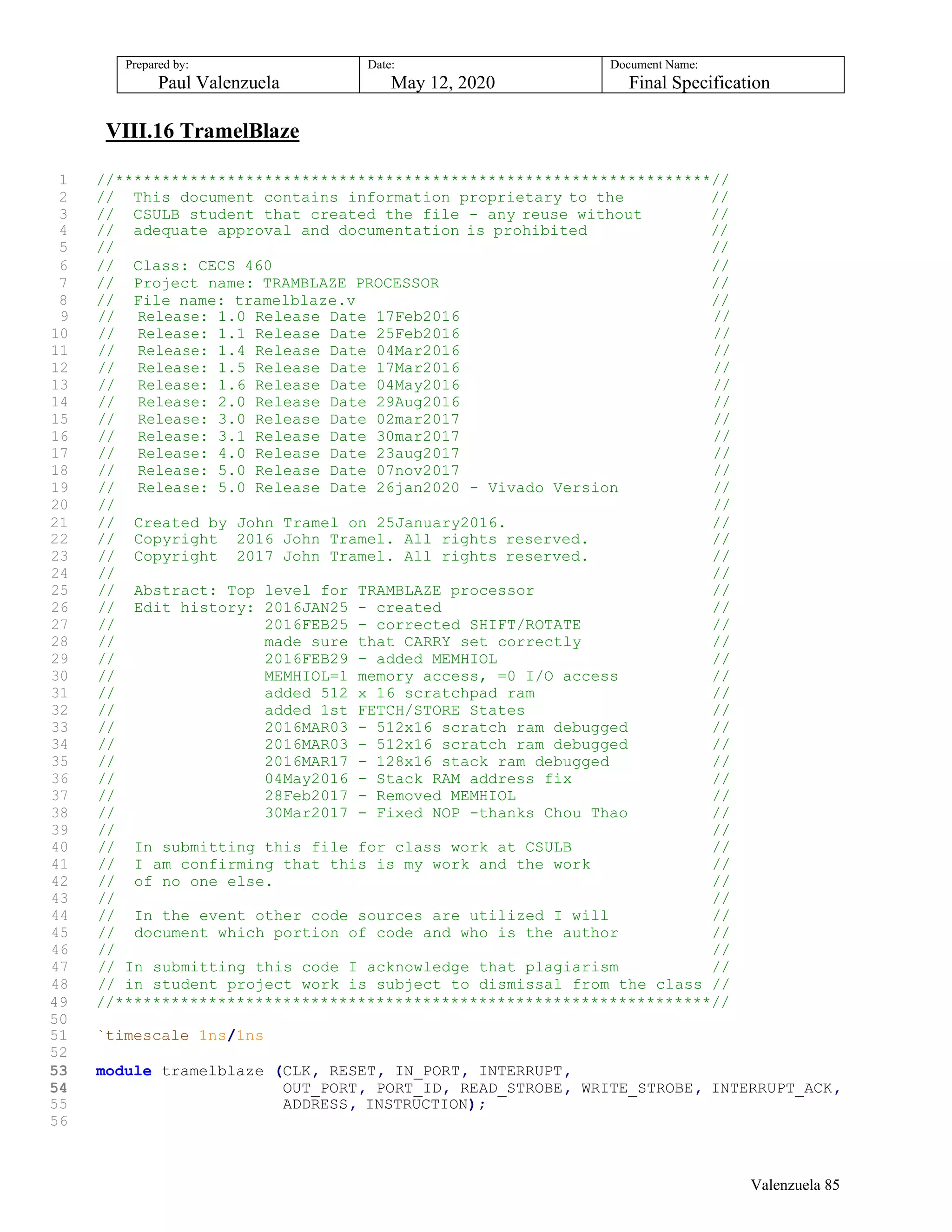 Prepared by:
Paul Valenzuela
Date:
May 12, 2020
Document Name:
Final Specification
VIII.16 TramelBlaze
1 //****************************************************************//
2 // This document contains information proprietary to the //
3 // CSULB student that created the file - any reuse without //
4 // adequate approval and documentation is prohibited //
5 // //
6 // Class: CECS 460 //
7 // Project name: TRAMBLAZE PROCESSOR //
8 // File name: tramelblaze.v //
9 // Release: 1.0 Release Date 17Feb2016 //
10 // Release: 1.1 Release Date 25Feb2016 //
11 // Release: 1.4 Release Date 04Mar2016 //
12 // Release: 1.5 Release Date 17Mar2016 //
13 // Release: 1.6 Release Date 04May2016 //
14 // Release: 2.0 Release Date 29Aug2016 //
15 // Release: 3.0 Release Date 02mar2017 //
16 // Release: 3.1 Release Date 30mar2017 //
17 // Release: 4.0 Release Date 23aug2017 //
18 // Release: 5.0 Release Date 07nov2017 //
19 // Release: 5.0 Release Date 26jan2020 - Vivado Version //
20 // //
21
22
//
//
Created by John Tramel on 25January2016.
Copyright 2016 John Tramel. All rights reserved.
//
//
23 // Copyright 2017 John Tramel. All rights reserved. //
24 // //
25 // Abstract: Top level for TRAMBLAZE processor //
26 // Edit history: 2016JAN25 - created //
27 // 2016FEB25 - corrected SHIFT/ROTATE //
28 // made sure that CARRY set correctly //
29 // 2016FEB29 - added MEMHIOL //
30 // MEMHIOL=1 memory access, =0 I/O access //
31 // added 512 x 16 scratchpad ram //
32 // added 1st FETCH/STORE States //
33 // 2016MAR03 - 512x16 scratch ram debugged //
34 // 2016MAR03 - 512x16 scratch ram debugged //
35 // 2016MAR17 - 128x16 stack ram debugged //
36 // 04May2016 - Stack RAM address fix //
37 // 28Feb2017 - Removed MEMHIOL //
38 // 30Mar2017 - Fixed NOP -thanks Chou Thao //
39 // //
40 // In submitting this file for class work at CSULB //
41 // I am confirming that this is my work and the work //
42 // of no one else. //
43 // //
44 // In the event other code sources are utilized I will //
45 // document which portion of code and who is the author //
46 // //
47 // In submitting this code I acknowledge that plagiarism //
48 // in student project work is subject to dismissal from the class //
49 //****************************************************************//
50
51 `timescale 1ns/1ns
52
53 module tramelblaze (CLK, RESET, IN_PORT, INTERRUPT,
54 OUT_PORT, PORT_ID, READ_STROBE, WRITE_STROBE, INTERRUPT_ACK,
55 ADDRESS, INSTRUCTION);
56
Valenzuela 85
 