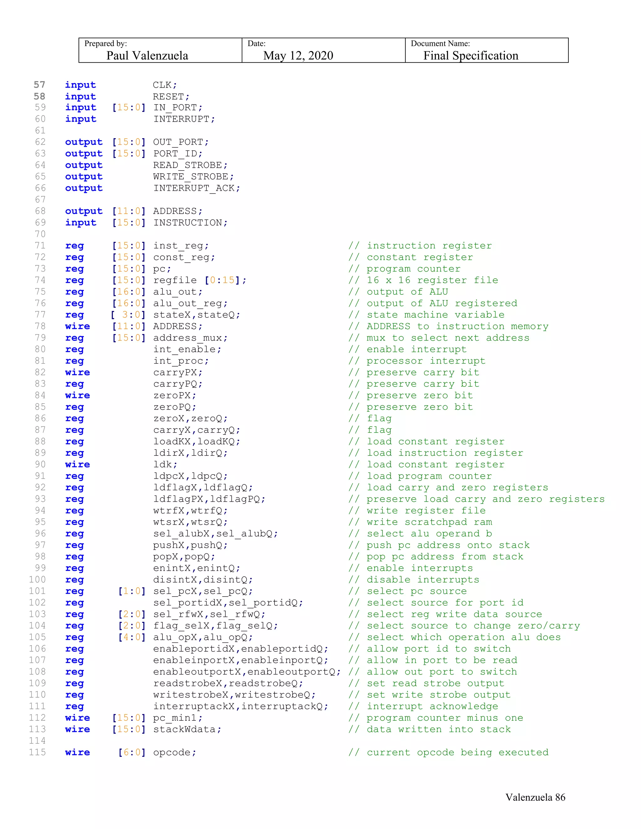 Prepared by:
Paul Valenzuela
Date:
May 12, 2020
Document Name:
Final Specification
57 input CLK;
58 input RESET;
59 input [15:0] IN_PORT;
60 input INTERRUPT;
61
62 output [15:0] OUT_PORT;
63 output [15:0] PORT_ID;
64 output READ_STROBE;
65 output WRITE_STROBE;
66 output INTERRUPT_ACK;
67
68 output [11:0] ADDRESS;
69 input [15:0] INSTRUCTION;
70
71 reg [15:0] inst_reg; // instruction register
72 reg [15:0] const_reg; // constant register
73 reg [15:0] pc; // program counter
74 reg [15:0] regfile [0:15]; // 16 x 16 register file
75 reg [16:0] alu_out; // output of ALU
76 reg [16:0] alu_out_reg; // output of ALU registered
77 reg [ 3:0] stateX,stateQ; // state machine variable
78 wire [11:0] ADDRESS; // ADDRESS to instruction memory
79 reg [15:0] address_mux; // mux to select next address
80 reg int_enable; // enable interrupt
81 reg int_proc; // processor interrupt
82 wire carryPX; // preserve carry bit
83 reg carryPQ; // preserve carry bit
84 wire zeroPX; // preserve zero bit
85 reg zeroPQ; // preserve zero bit
86 reg zeroX,zeroQ; // flag
87 reg carryX,carryQ; // flag
88 reg loadKX,loadKQ; // load constant register
89 reg ldirX,ldirQ; // load instruction register
90 wire ldk; // load constant register
91 reg ldpcX,ldpcQ; // load program counter
92 reg ldflagX,ldflagQ; // load carry and zero registers
93 reg ldflagPX,ldflagPQ; // preserve load carry and zero registers
94 reg wtrfX,wtrfQ; // write register file
95 reg wtsrX,wtsrQ; // write scratchpad ram
96 reg sel_alubX,sel_alubQ; // select alu operand b
97 reg pushX,pushQ; // push pc address onto stack
98 reg popX,popQ; // pop pc address from stack
99 reg enintX,enintQ; // enable interrupts
100 reg disintX,disintQ; // disable interrupts
101 reg [1:0] sel_pcX,sel_pcQ; // select pc source
102 reg sel_portidX,sel_portidQ; // select source for port id
103 reg [2:0] sel_rfwX,sel_rfwQ; // select reg write data source
104 reg [2:0] flag_selX,flag_selQ; // select source to change zero/carry
105 reg [4:0] alu_opX,alu_opQ; // select which operation alu does
106 reg enableportidX,enableportidQ; // allow port id to switch
107 reg enableinportX,enableinportQ; // allow in port to be read
108 reg enableoutportX,enableoutportQ; // allow out port to switch
109 reg readstrobeX,readstrobeQ; // set read strobe output
110 reg writestrobeX,writestrobeQ; // set write strobe output
111 reg interruptackX,interruptackQ; // interrupt acknowledge
112 wire [15:0] pc_min1; // program counter minus one
113 wire [15:0] stackWdata; // data written into stack
114
115 wire [6:0] opcode; // current opcode being executed
Valenzuela 86
 