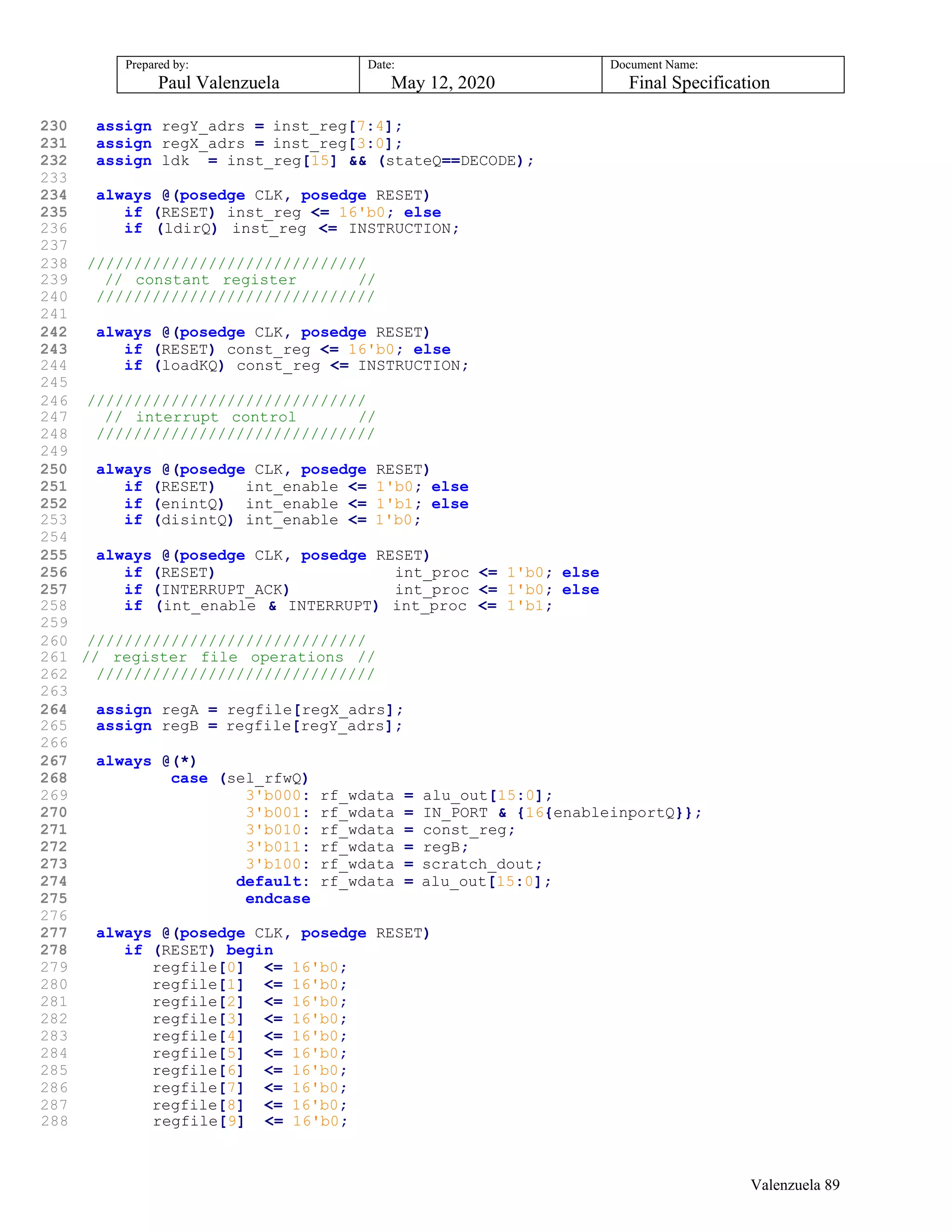 Prepared by:
Paul Valenzuela
Date:
May 12, 2020
Document Name:
Final Specification
230 assign regY_adrs = inst_reg[7:4];
231 assign regX_adrs = inst_reg[3:0];
232 assign ldk = inst_reg[15] && (stateQ==DECODE);
233
234 always @(posedge CLK, posedge RESET)
235 if (RESET) inst_reg <= 16'b0; else
236 if (ldirQ) inst_reg <= INSTRUCTION;
237
238 //////////////////////////////
239 // constant register //
240 //////////////////////////////
241
242 always @(posedge CLK, posedge RESET)
243 if (RESET) const_reg <= 16'b0; else
244 if (loadKQ) const_reg <= INSTRUCTION;
245
246 //////////////////////////////
247 // interrupt control //
248 //////////////////////////////
249
250 always @(posedge CLK, posedge RESET)
251 if (RESET) int_enable <= 1'b0; else
252 if (enintQ) int_enable <= 1'b1; else
253 if (disintQ) int_enable <= 1'b0;
254
255 always @(posedge CLK, posedge RESET)
256 if (RESET) int_proc <= 1'b0; else
257 if (INTERRUPT_ACK) int_proc <= 1'b0; else
258 if (int_enable & INTERRUPT) int_proc <= 1'b1;
259
260 //////////////////////////////
261 // register file operations //
262 //////////////////////////////
263
264 assign regA = regfile[regX_adrs];
265 assign regB = regfile[regY_adrs];
266
267 always @(*)
268 case (sel_rfwQ)
269 3'b000: rf_wdata = alu_out[15:0];
270 3'b001: rf_wdata = IN_PORT & {16{enableinportQ}};
271 3'b010: rf_wdata = const_reg;
272 3'b011: rf_wdata = regB;
273 3'b100: rf_wdata = scratch_dout;
274 default: rf_wdata = alu_out[15:0];
275 endcase
276
277 always @(posedge CLK, posedge RESET)
278 if (RESET) begin
279 regfile[0] <= 16'b0;
280 regfile[1] <= 16'b0;
281 regfile[2] <= 16'b0;
282 regfile[3] <= 16'b0;
283 regfile[4] <= 16'b0;
284 regfile[5] <= 16'b0;
285 regfile[6] <= 16'b0;
286 regfile[7] <= 16'b0;
287 regfile[8] <= 16'b0;
288 regfile[9] <= 16'b0;
Valenzuela 89
 
