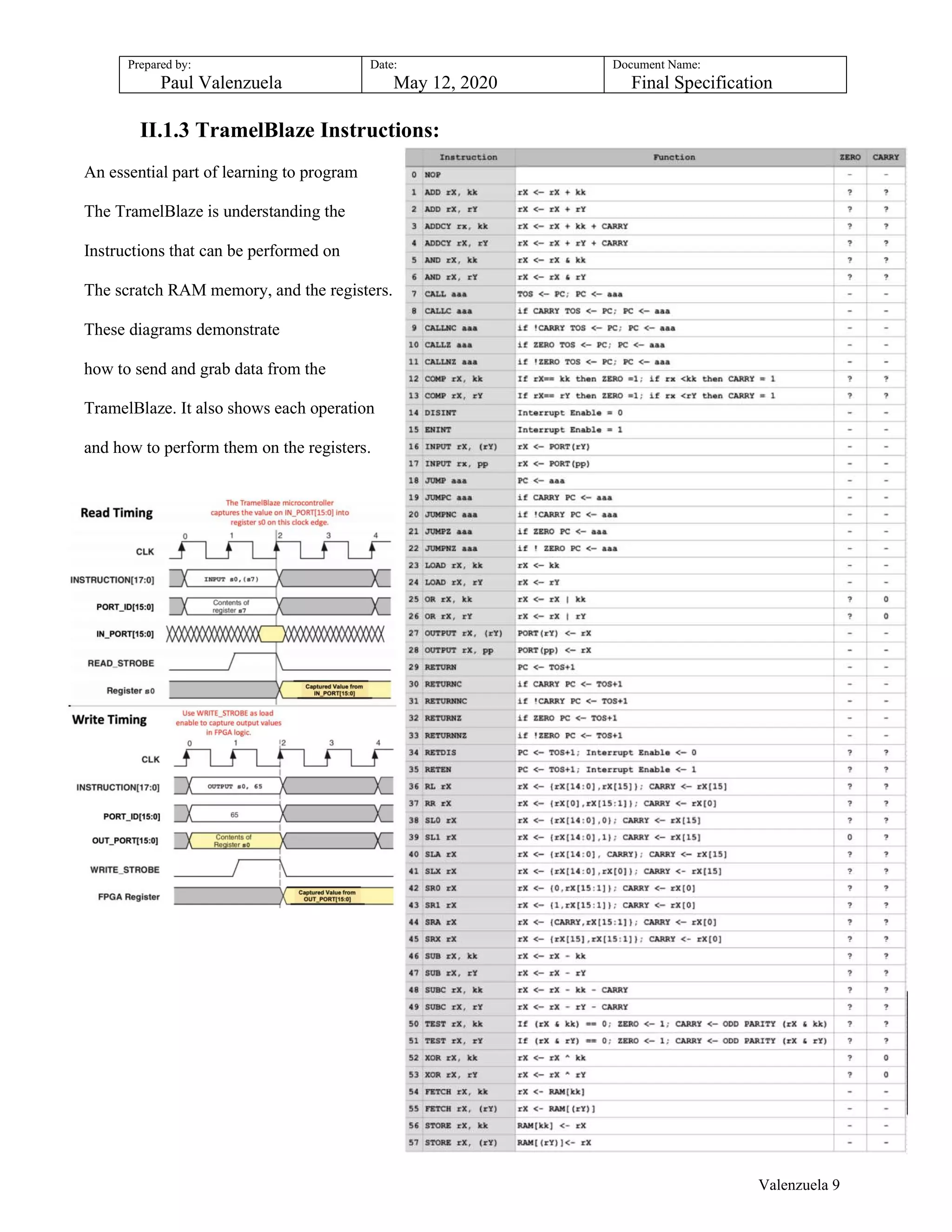 Prepared by:
Paul Valenzuela
Date:
May 12, 2020
Document Name:
Final Specification
II.1.3 TramelBlaze Instructions:
An essential part of learning to program
The TramelBlaze is understanding the
Instructions that can be performed on
The scratch RAM memory, and the registers.
These diagrams demonstrate
how to send and grab data from the
TramelBlaze. It also shows each operation
and how to perform them on the registers.
Valenzuela 9
 