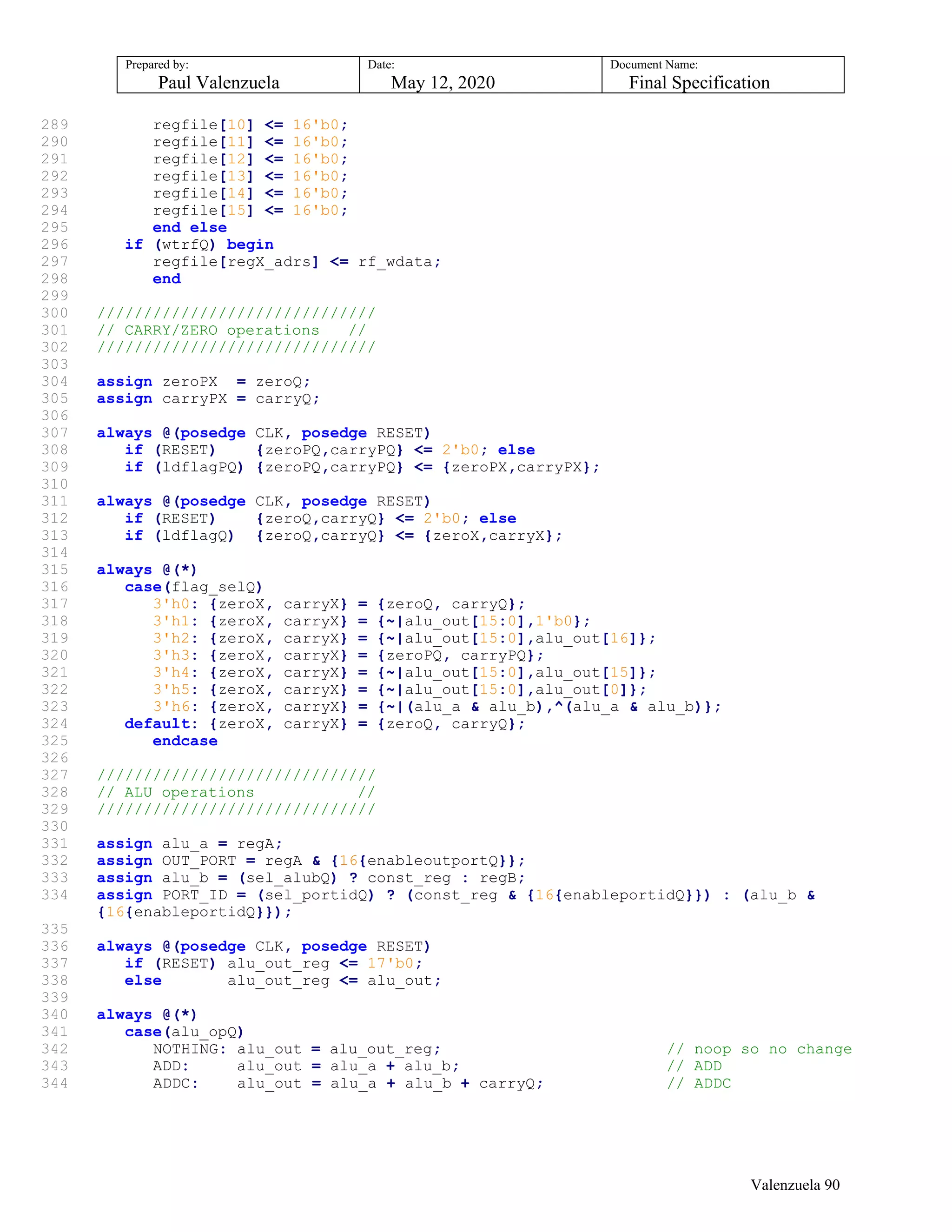 Prepared by:
Paul Valenzuela
Date:
May 12, 2020
Document Name:
Final Specification
289 regfile[10] <= 16'b0;
290 regfile[11] <= 16'b0;
291 regfile[12] <= 16'b0;
292 regfile[13] <= 16'b0;
293 regfile[14] <= 16'b0;
294 regfile[15] <= 16'b0;
295 end else
296 if (wtrfQ) begin
297 regfile[regX_adrs] <= rf_wdata;
298 end
299
300 //////////////////////////////
301 // CARRY/ZERO operations //
302 //////////////////////////////
303
304 assign zeroPX = zeroQ;
305 assign carryPX = carryQ;
306
307 always @(posedge CLK, posedge RESET)
308 if (RESET) {zeroPQ,carryPQ} <= 2'b0; else
309 if (ldflagPQ) {zeroPQ,carryPQ} <= {zeroPX,carryPX};
310
311 always @(posedge CLK, posedge RESET)
312 if (RESET) {zeroQ,carryQ} <= 2'b0; else
313 if (ldflagQ) {zeroQ,carryQ} <= {zeroX,carryX};
314
315 always @(*)
316 case(flag_selQ)
317 3'h0: {zeroX, carryX} = {zeroQ, carryQ};
318 3'h1: {zeroX, carryX} = {~|alu_out[15:0],1'b0};
319 3'h2: {zeroX, carryX} = {~|alu_out[15:0],alu_out[16]};
320 3'h3: {zeroX, carryX} = {zeroPQ, carryPQ};
321 3'h4: {zeroX, carryX} = {~|alu_out[15:0],alu_out[15]};
322 3'h5: {zeroX, carryX} = {~|alu_out[15:0],alu_out[0]};
323 3'h6: {zeroX, carryX} = {~|(alu_a & alu_b),^(alu_a & alu_b)};
324 default: {zeroX, carryX} = {zeroQ, carryQ};
325 endcase
326
327 //////////////////////////////
328 // ALU operations //
329 //////////////////////////////
330
331 assign alu_a = regA;
332 assign OUT_PORT = regA & {16{enableoutportQ}};
333 assign alu_b = (sel_alubQ) ? const_reg : regB;
334 assign PORT_ID = (sel_portidQ) ? (const_reg & {16{enableportidQ}}) : (alu_b &
{16{enableportidQ}});
335
336 always @(posedge CLK, posedge RESET)
337 if (RESET) alu_out_reg <= 17'b0;
338 else alu_out_reg <= alu_out;
339
340 always @(*)
341 case(alu_opQ)
342 NOTHING: alu_out = alu_out_reg; // noop so no change
343 ADD: alu_out = alu_a + alu_b; // ADD
344 ADDC: alu_out = alu_a + alu_b + carryQ; // ADDC
Valenzuela 90
 