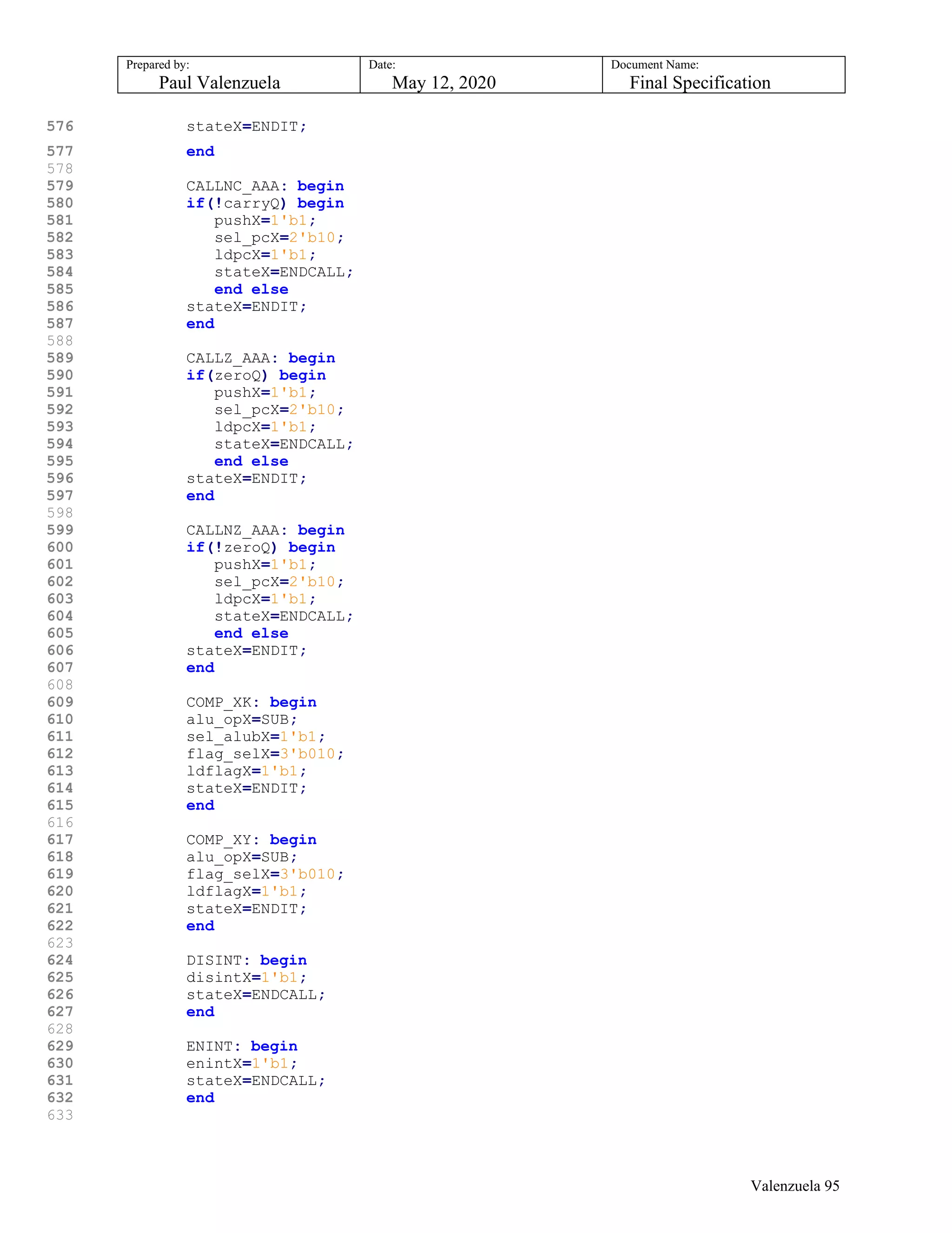 Prepared by:
Paul Valenzuela
Date:
May 12, 2020
Document Name:
Final Specification
576 stateX=ENDIT;
577 end
578
579 CALLNC_AAA: begin
580 if(!carryQ) begin
581 pushX=1'b1;
582 sel_pcX=2'b10;
583 ldpcX=1'b1;
584 stateX=ENDCALL;
585 end else
586 stateX=ENDIT;
587 end
588
589 CALLZ_AAA: begin
590 if(zeroQ) begin
591 pushX=1'b1;
592 sel_pcX=2'b10;
593 ldpcX=1'b1;
594 stateX=ENDCALL;
595 end else
596 stateX=ENDIT;
597 end
598
599 CALLNZ_AAA: begin
600 if(!zeroQ) begin
601 pushX=1'b1;
602 sel_pcX=2'b10;
603 ldpcX=1'b1;
604 stateX=ENDCALL;
605 end else
606 stateX=ENDIT;
607 end
608
609 COMP_XK: begin
610 alu_opX=SUB;
611 sel_alubX=1'b1;
612 flag_selX=3'b010;
613 ldflagX=1'b1;
614 stateX=ENDIT;
615 end
616
617 COMP_XY: begin
618 alu_opX=SUB;
619 flag_selX=3'b010;
620 ldflagX=1'b1;
621 stateX=ENDIT;
622 end
623
624 DISINT: begin
625 disintX=1'b1;
626 stateX=ENDCALL;
627 end
628
629 ENINT: begin
630 enintX=1'b1;
631 stateX=ENDCALL;
632 end
633
Valenzuela 95
 