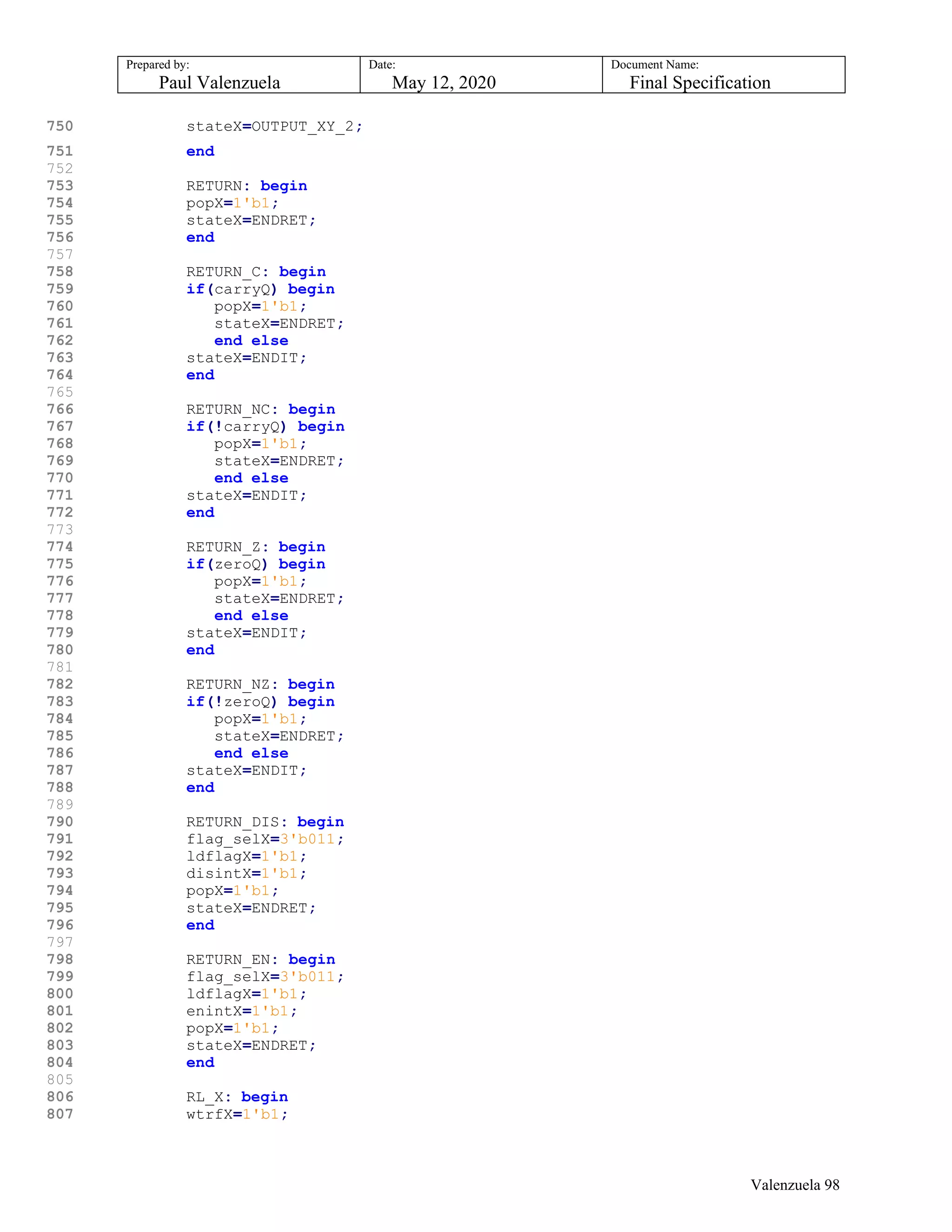 Prepared by:
Paul Valenzuela
Date:
May 12, 2020
Document Name:
Final Specification
750 stateX=OUTPUT_XY_2;
751 end
752
753 RETURN: begin
754 popX=1'b1;
755 stateX=ENDRET;
756 end
757
758 RETURN_C: begin
759 if(carryQ) begin
760 popX=1'b1;
761 stateX=ENDRET;
762 end else
763 stateX=ENDIT;
764 end
765
766 RETURN_NC: begin
767 if(!carryQ) begin
768 popX=1'b1;
769 stateX=ENDRET;
770 end else
771 stateX=ENDIT;
772 end
773
774 RETURN_Z: begin
775 if(zeroQ) begin
776 popX=1'b1;
777 stateX=ENDRET;
778 end else
779 stateX=ENDIT;
780 end
781
782 RETURN_NZ: begin
783 if(!zeroQ) begin
784 popX=1'b1;
785 stateX=ENDRET;
786 end else
787 stateX=ENDIT;
788 end
789
790 RETURN_DIS: begin
791 flag_selX=3'b011;
792 ldflagX=1'b1;
793 disintX=1'b1;
794 popX=1'b1;
795 stateX=ENDRET;
796 end
797
798 RETURN_EN: begin
799 flag_selX=3'b011;
800 ldflagX=1'b1;
801 enintX=1'b1;
802 popX=1'b1;
803 stateX=ENDRET;
804 end
805
806 RL_X: begin
807 wtrfX=1'b1;
Valenzuela 98
 