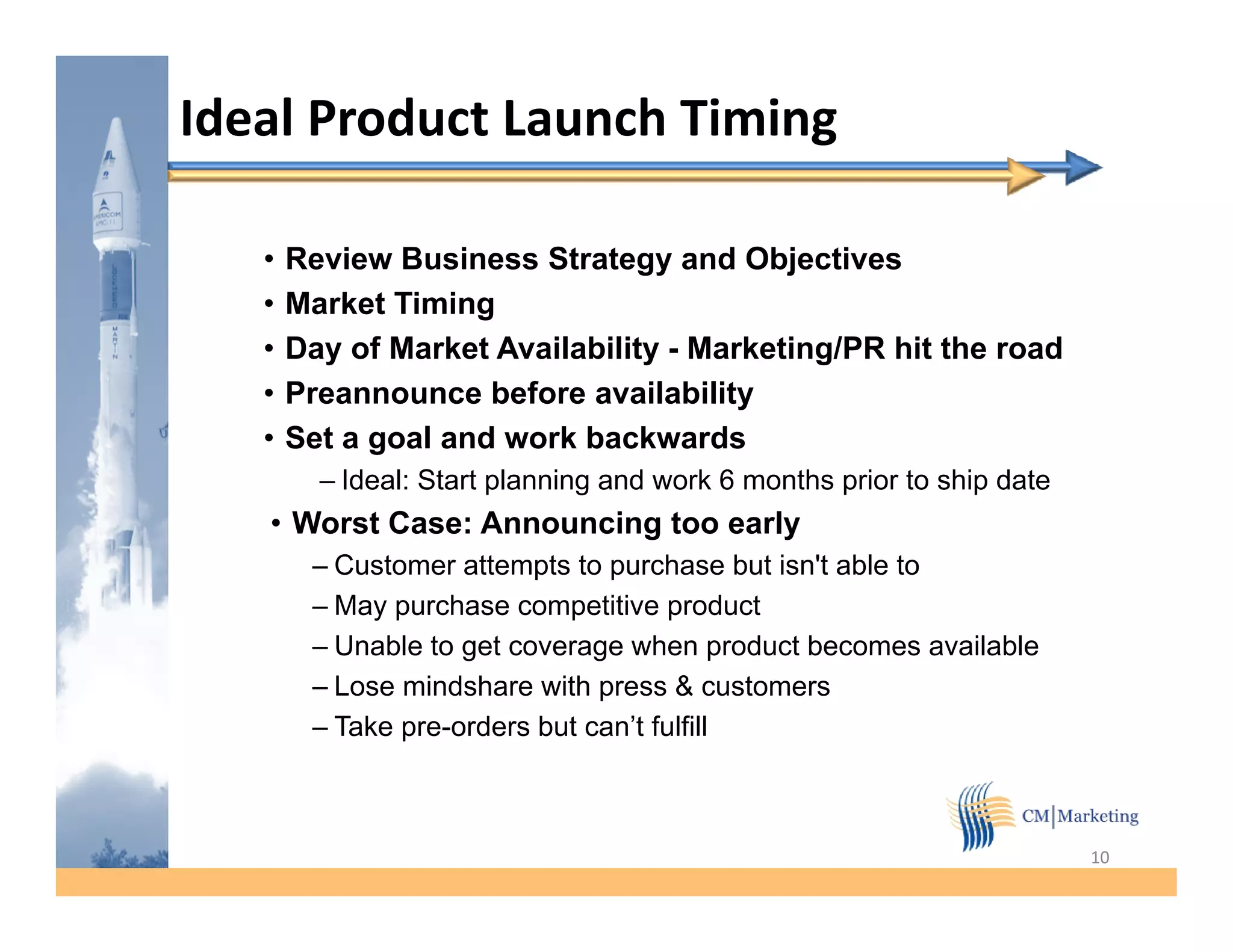 Ideal Product Launch Timing

   •   Review Business Strategy and Objectives
   •   Market Timing
       M k t Ti i
   •   Day of Market Availability - Marketing/PR hit the road
   •   Preannounce before availability
   •   Set a goal and work backwards
         – Ideal: Start planning and work 6 months prior to ship date
   • Worst Case: Announcing too early
                          g         y
        – Customer attempts to purchase but isn't able to
        – May purchase competitive product
        – Unable to get coverage when p
                    g          g           product becomes available
        – Lose mindshare with press & customers
        – Take pre-orders but can’t fulfill



                                                                        10
 