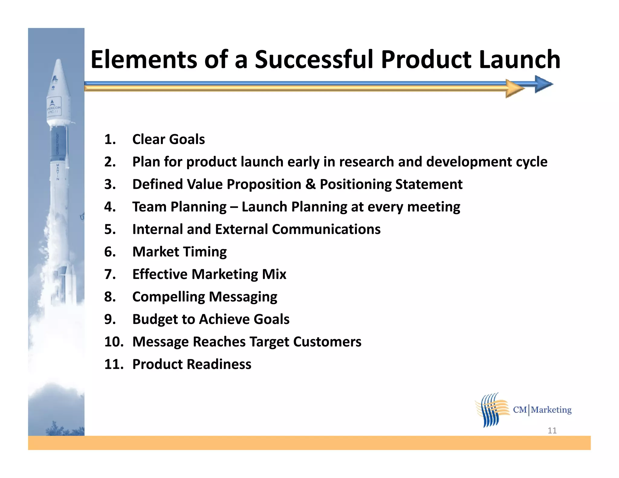 Elements of a Successful Product Launch

 1.    Clear Goals
 2.    Plan for product launch early in research and development cycle
 3.    Defined Value Proposition & Positioning Statement
 4.
 4     Team Planning – Launch Planning at every meeting
 5.    Internal and External Communications
 6.    Market Timing
 7.    Effective Marketing Mix
        ff i        k i      i
 8.    Compelling Messaging
 9.    Budget to Achieve Goals
 10.   Message Reaches Target Customers
 11.   Product Readiness



                                                                     11
 
