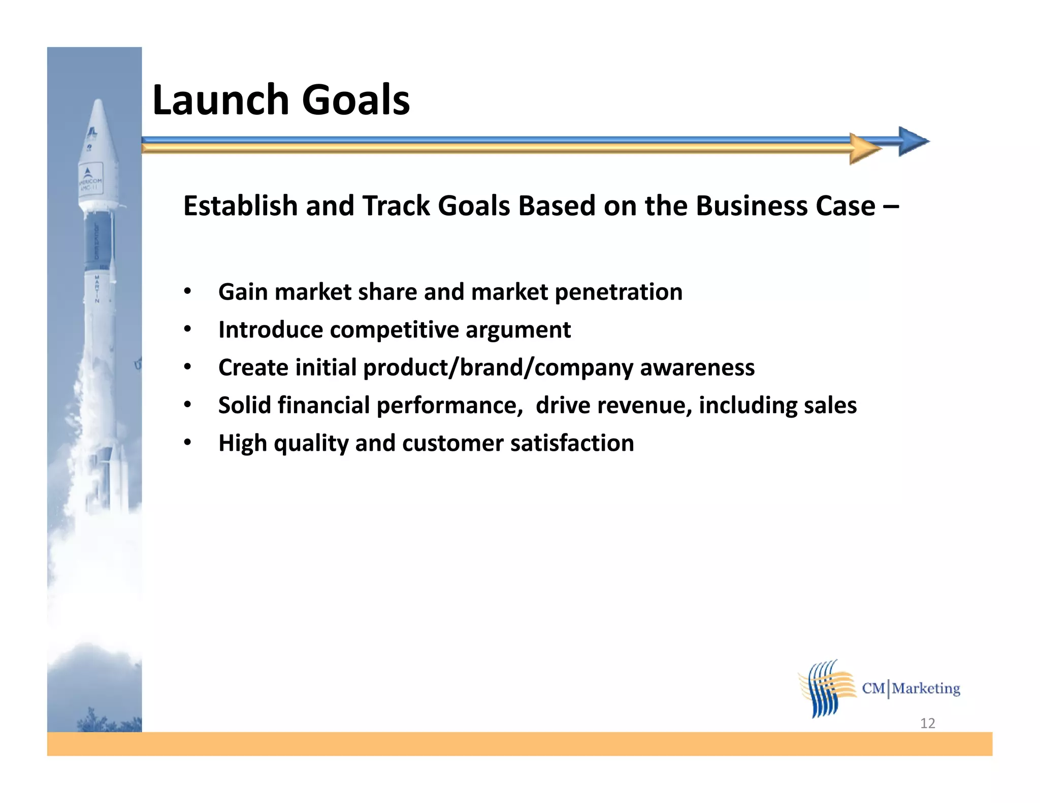 Launch Goals

 Establish and Track Goals Based on the Business Case –

 •   Gain market share and market penetration
 •   Introduce competitive argument
 •   Create initial product/brand/company awareness
 •   Solid financial performance, drive revenue, including sales
 •   High q
       g quality and customer satisfaction
                 y




                                                                   12
 