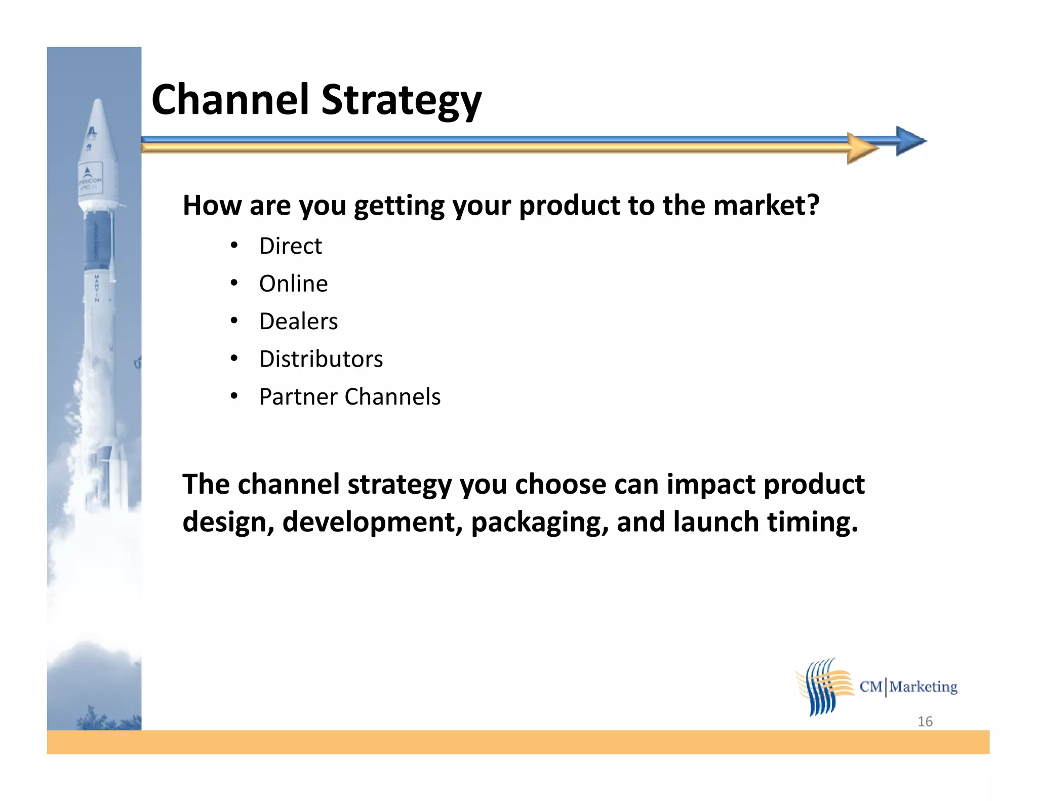 Channel Strategy

 How are you getting your product to the market?
    •   Direct
    •   Online
    •   Dealers
    •   Distributors
              b
    •   Partner Channels


 The channel strategy you choose can impact product
 design, development, packaging, and launch timing.




                                                      16
 