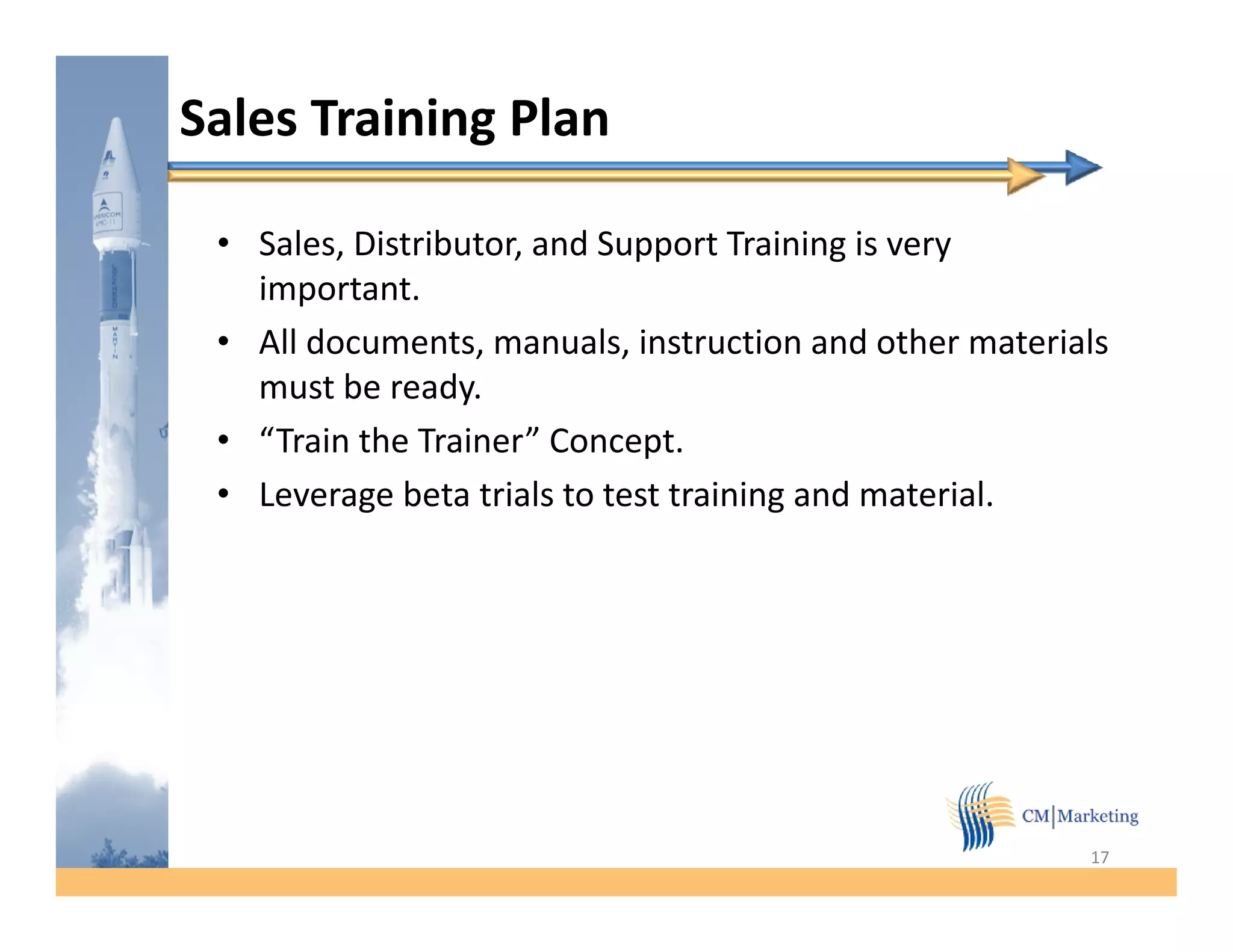 Sales Training Plan

 • Sales, Distributor, and Support Training is very
   important.
   important
 • All documents, manuals, instruction and other materials
   must be ready.
 • “Train the Trainer” Concept.
 • Leverage beta trials to test training and material.




                                                        17
 