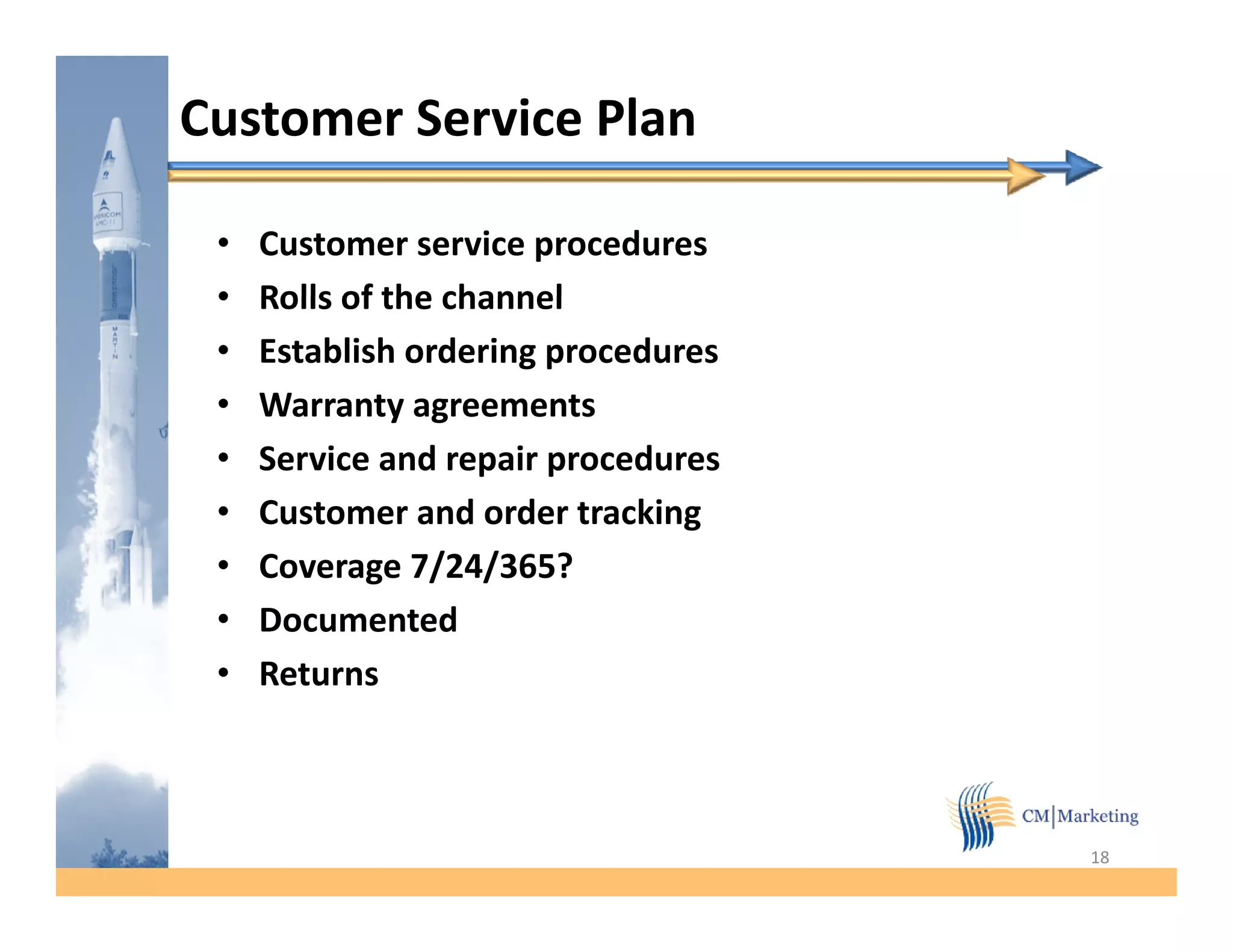 Customer Service Plan

 •   Customer service procedures
 •   Rolls of the channel
 •   Establish ordering procedures
 •   Warranty agreements
 •   Service and repair procedures
 •   Customer and order tracking
 •   Coverage 7/24/365?
 •   Documented
 •   Returns



                                     18
 