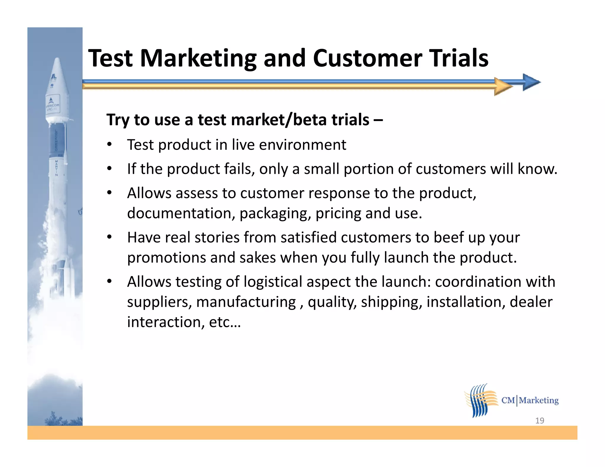 Test Marketing and Customer Trials

 Try to use a test market/beta trials –
 • Test product in live environment
 • If the product fails, only a small portion of customers will know.
 • Allows assess to customer response to the product,
   documentation, packaging, pricing and use.
 • Have real stories from satisfied customers to beef up your
   p
   promotions and sakes when y fully launch the product.
                                  you     y            p
 • Allows testing of logistical aspect the launch: coordination with
   suppliers, manufacturing , quality, shipping, installation, dealer
   interaction, etc…
   interaction etc




                                                                 19
 