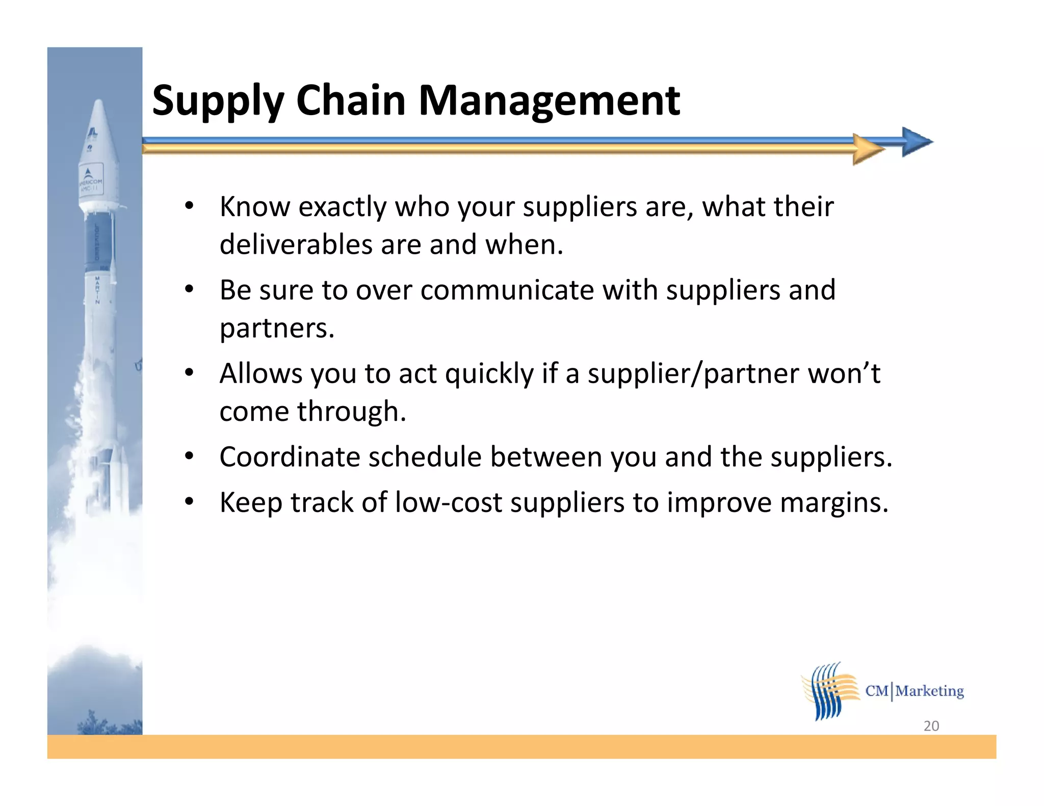 Supply Chain Management

 • Know exactly who your suppliers are, what their
   deliverables are and when.
                        when
 • Be sure to over communicate with suppliers and
   partners.
 • Allows you to act quickly if a supplier/partner won’t
   come through.
 • Coordinate schedule between you and the suppliers.
                                                suppliers
 • Keep track of low-cost suppliers to improve margins.




                                                            20
 