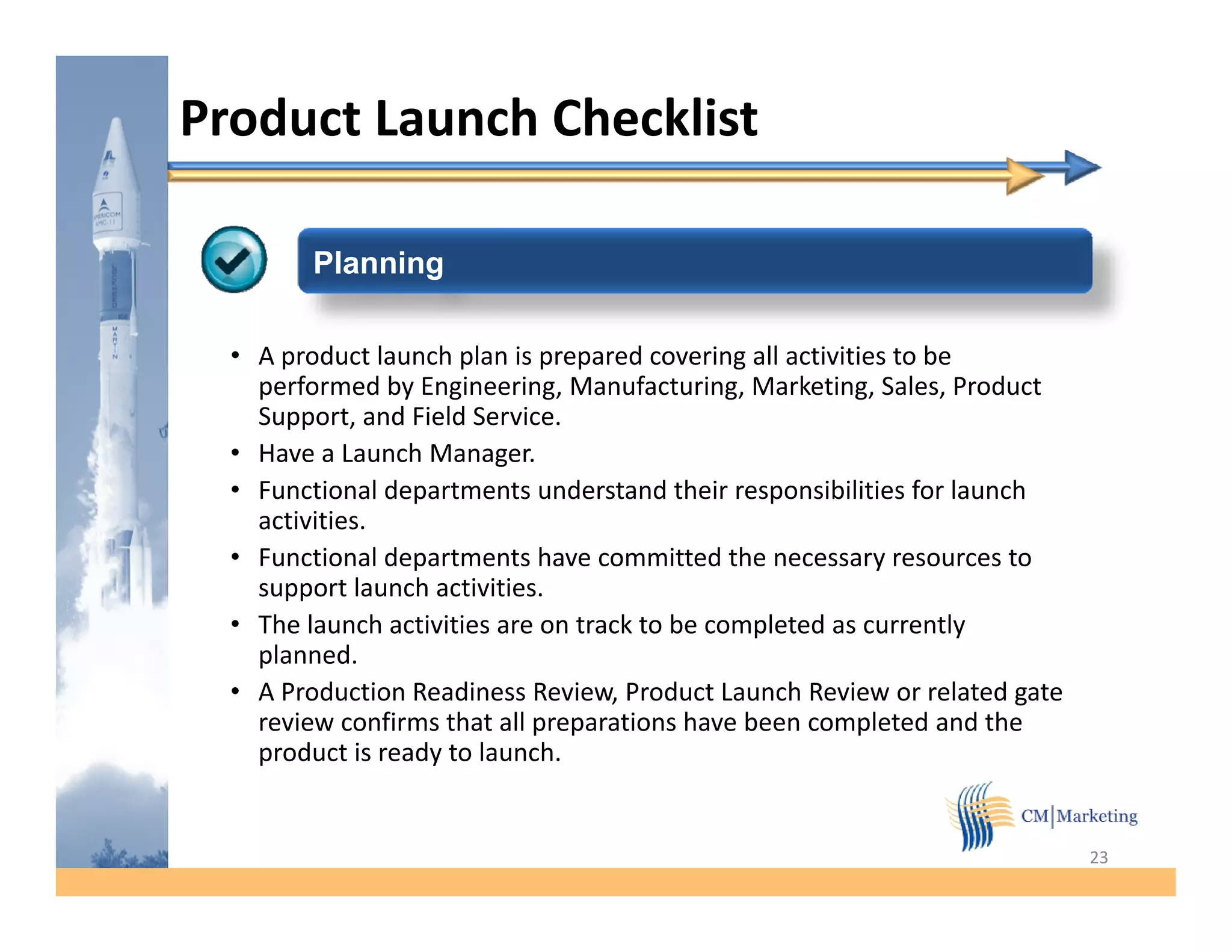 Product Launch Checklist

        Planning

  • A product launch plan is prepared covering all activities to be
    performed by Engineering, Manufacturing, Marketing, Sales, Product
    Support, and Field Service.
    Support             Service
  • Have a Launch Manager.
  • Functional departments understand their responsibilities for launch
    activities.
  • Functional departments have committed the necessary resources to
    support launch activities.
  • The launch activities are on track to be completed as currently
    planned.
    planned
  • A Production Readiness Review, Product Launch Review or related gate
    review confirms that all preparations have been completed and the
    product is ready to launch.


                                                                           23
 