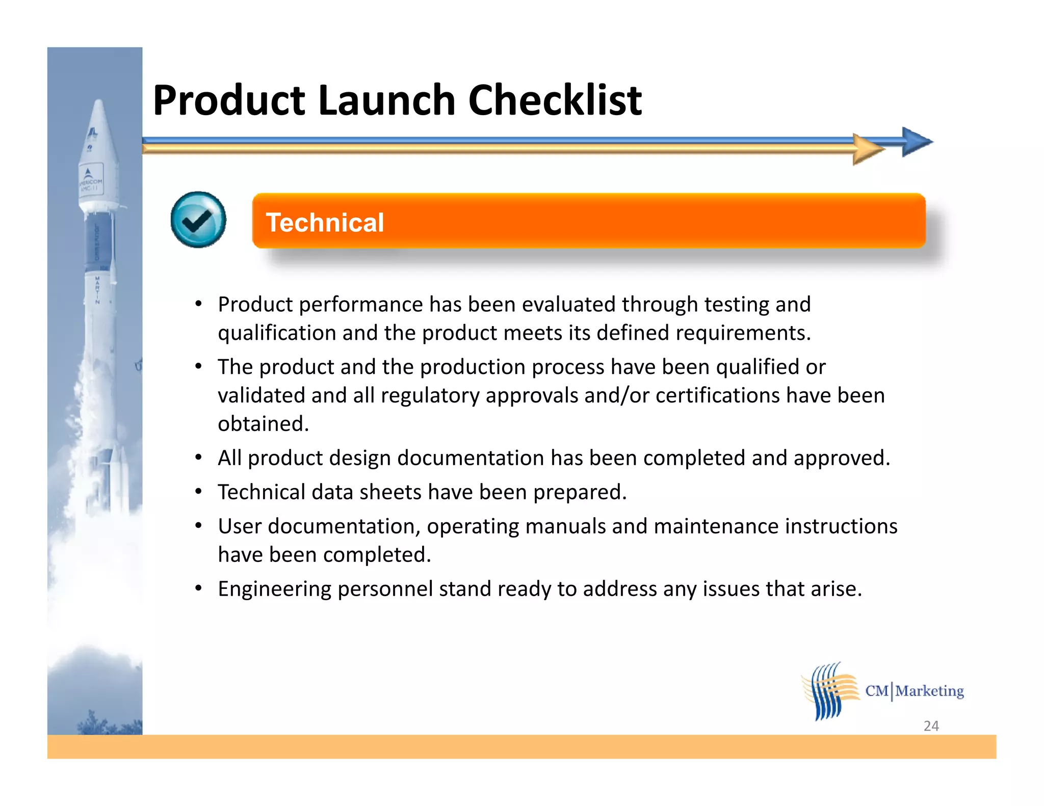 Product Launch Checklist

         Technical


  • Product performance has been evaluated through testing and
    qualification and the product meets its defined requirements.
  • The product and the production process have been qualified or
    validated and all regulatory approvals and/or certifications have been
    obtained.
  • All product d i d
           d t design documentation h b
                                 t ti has been completed and approved.
                                                       l t d d           d
  • Technical data sheets have been prepared.
  • User documentation, operating manuals and maintenance instructions
    have been completed.
                completed
  • Engineering personnel stand ready to address any issues that arise.




                                                                             24
 