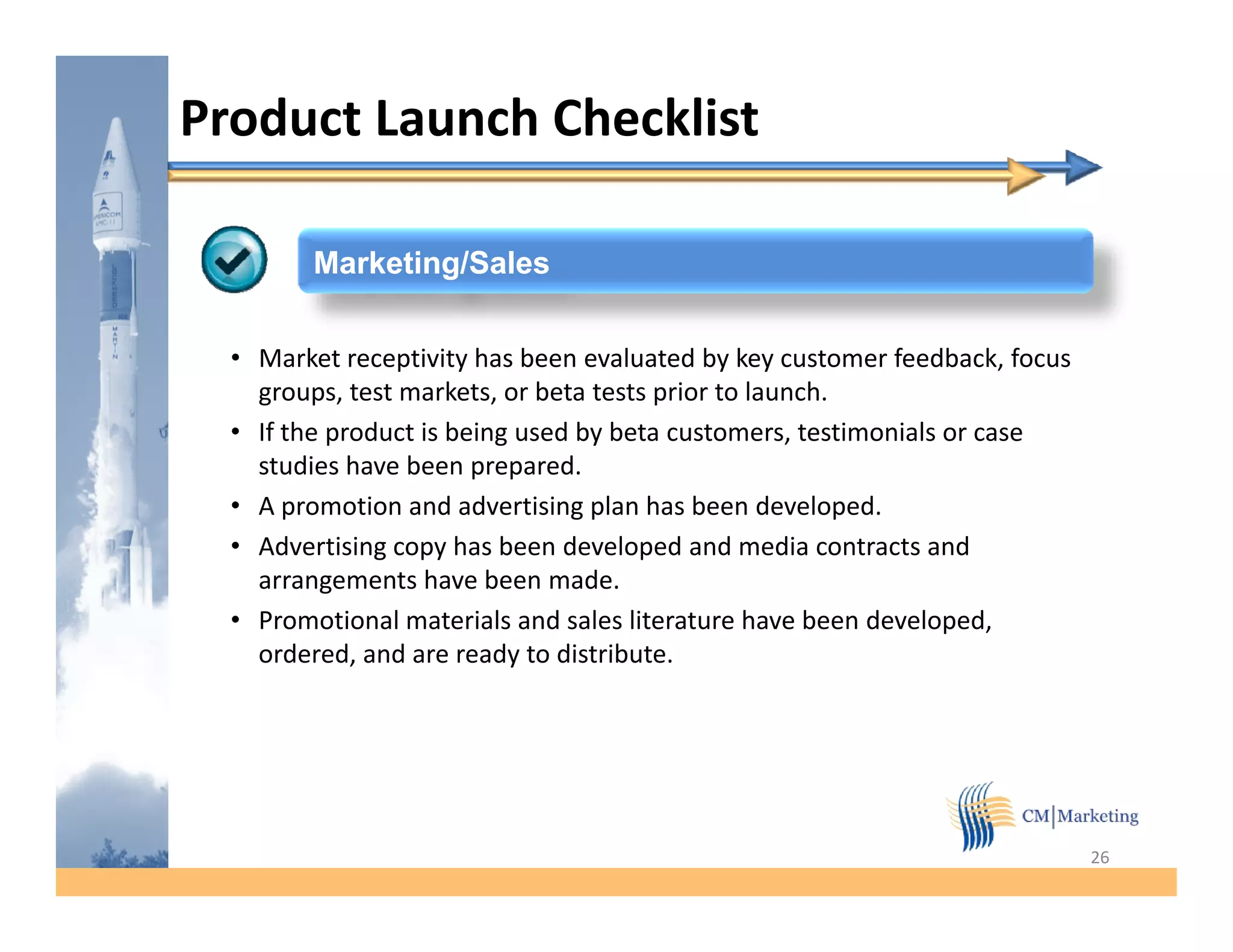 Product Launch Checklist

         Marketing/Sales


  • Market receptivity has been evaluated by key customer feedback, focus
    groups, test markets, or beta tests prior to launch.
  • If the product is being used by beta customers, testimonials or case
    studies have been prepared.
  • A promotion and advertising plan has been developed.
  • Advertising copy has been developed and media contracts and
    arrangements have been made.
  • Promotional materials and sales literature have been developed,
    ordered,
    ordered and are ready to distribute.
                               distribute




                                                                            26
 