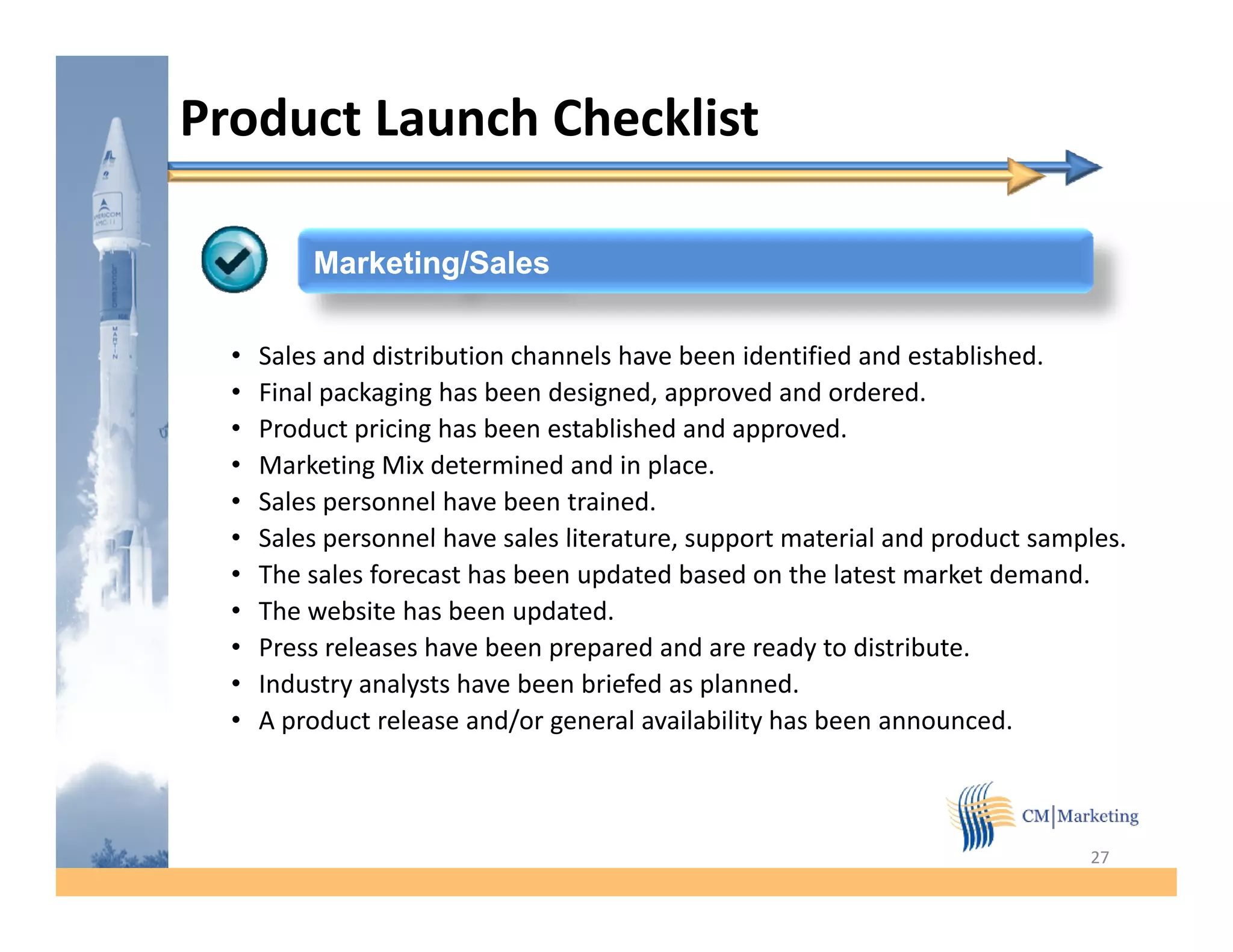 Product Launch Checklist

          Marketing/Sales

  •   Sales and distribution channels have been identified and established.
  •   Final packaging has been designed, approved and ordered.
  •   Product pricing has been established and approved.
  •   Marketing Mix determined and in place.
  •   Sales personnel have been trained.
  •   Sales personnel have sales literature, support material and product samples
                                 literature                               samples.
  •   The sales forecast has been updated based on the latest market demand.
  •   The website has been updated.
  •   Press releases have been prepared and are ready to distribute.
  •   Industry analysts have been briefed as planned.
  •   A product release and/or general availability has been announced.



                                                                              27
 