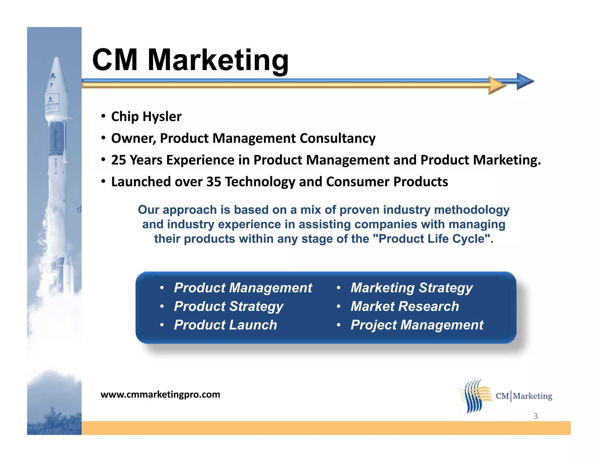 CM Marketing
•   Chip Hysler
•         ,               g
    Owner, Product Management Consultancy y
•   25 Years Experience in Product Management and Product Marketing.
•   Launched over 35 Technology and Consumer Products
       Our approach is based on a mix of proven industry methodology
       and industry experience in assisting companies with managing
         their products within any stage of the "Product Life Cycle".



           • Product Management         • Marketing Strategy
           • Product Strategy           • Market Research
           • Product Launch             • Project Management




www.cmmarketingpro.com

                                                                        3
 