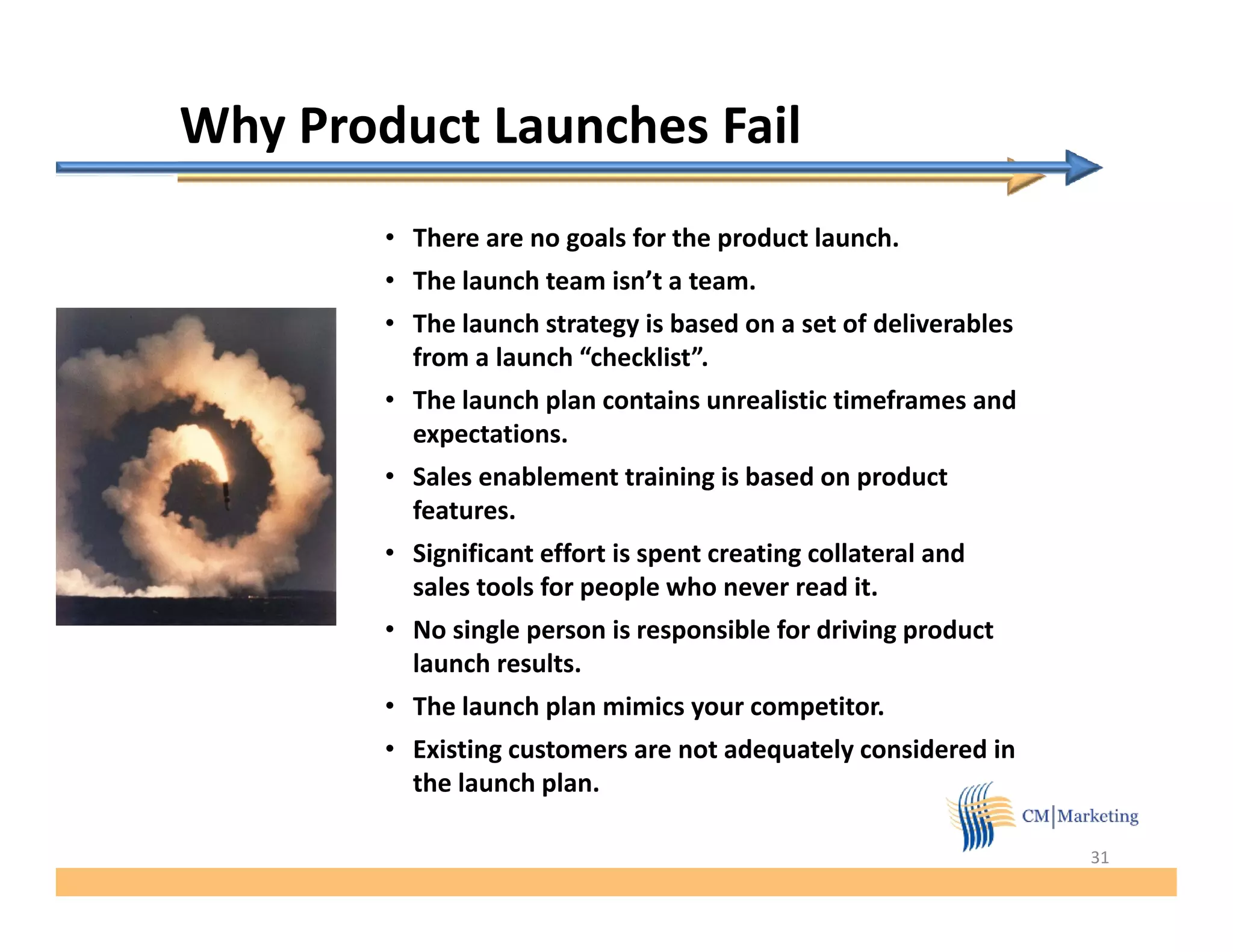 Why Product Launches Fail
        • There are no goals for the product launch.
        • The launch team isn’t a team.
        • The launch strategy is based on a set of deliverables
          from a launch “checklist”.
        • The launch plan contains unrealistic timeframes and
          expectations.
        • Sales enablement training is based on product
          features.
        • Significant effort is spent creating collateral and
          sales tools for people who never read it.
        • No single person is responsible for driving product
          launch results.
          l    h     l
        • The launch plan mimics your competitor.
        • Existing customers are not adequately considered in
          the l
          th launch plan.
                    h l

                                                                  31
 
