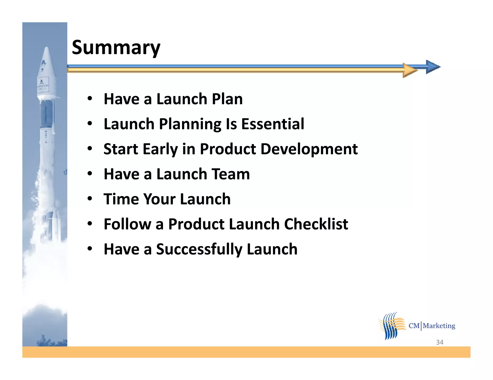 Summary

 •   Have a Launch Plan
 •   Launch Planning Is Essential
           h l      i          i l
 •   Start Early in Product Development
 •   Have a Launch Team
 •   Time Your Launch
 •   Follow a Product Launch Checklist
 •   Have a Successfully Launch




                                          34
 