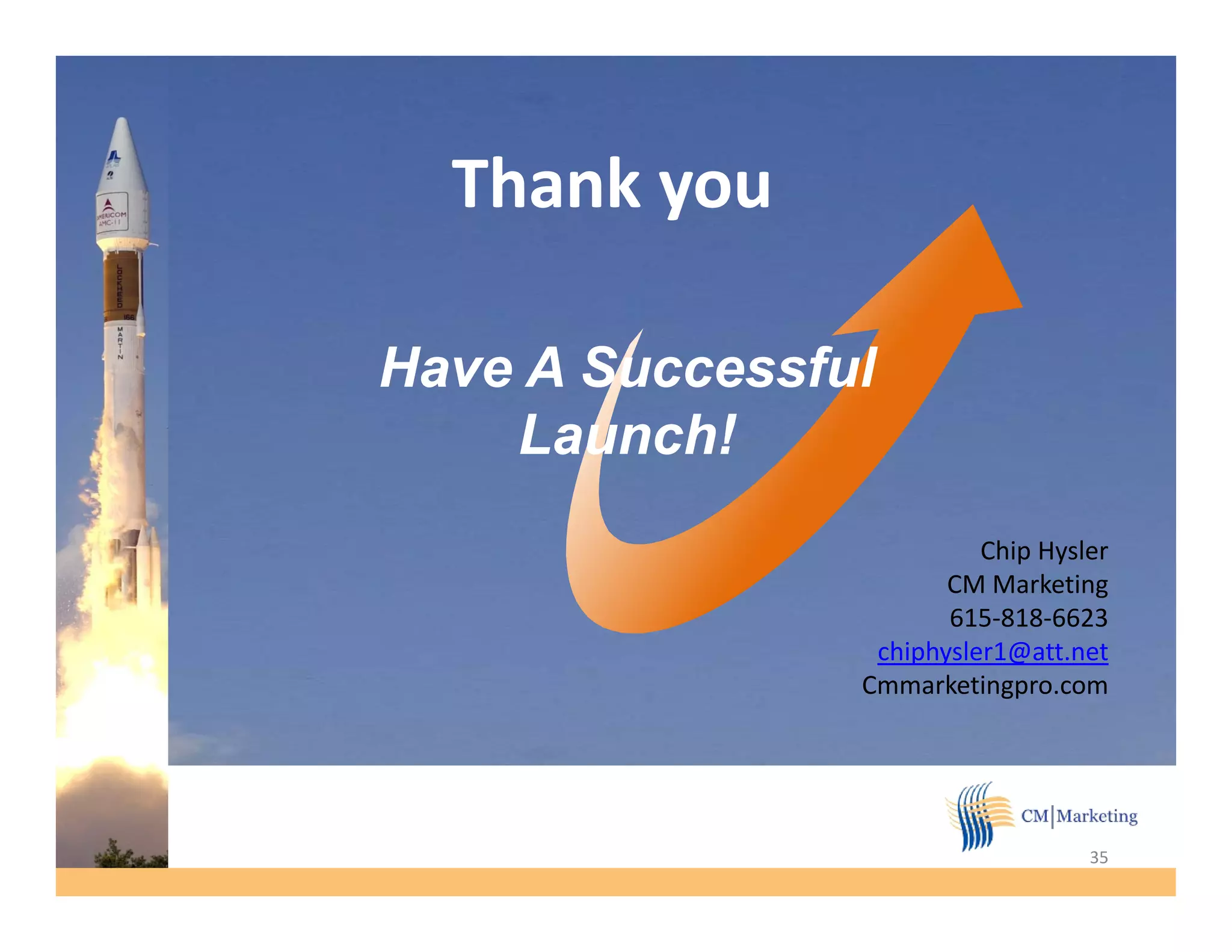 Thank you

Have A Successful
    Launch!
    L     h!
                          Chip Hysler
                       CM Marketing
                       615-818-6623
                 chiphysler1@att.net
                 chiphysler1@att net
                Cmmarketingpro.com




                                   35
 