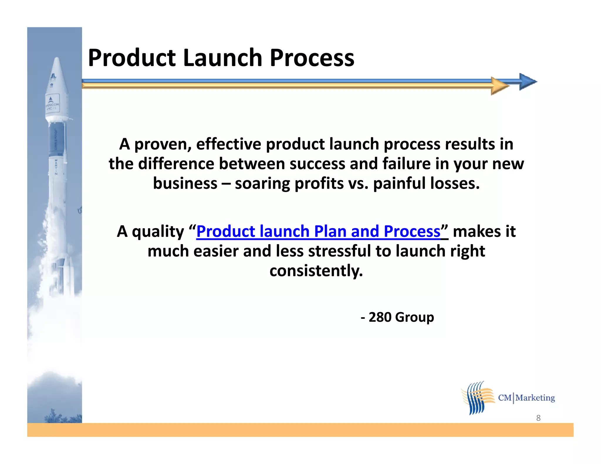 Product Launch Process


  A proven, effective product launch process results in
    proven
 the difference between success and failure in your new
       business – soaring profits vs. painful losses.

  A quality “Product launch Plan and Process” makes it
      much easier and less stressful to launch right
                       consistently.

                                 - 280 Group




                                                          8
 